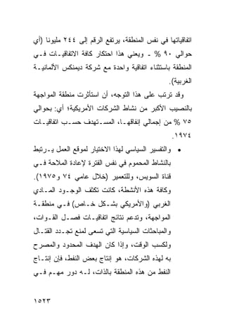 ‫ﺍﺘﻔﺎﻗﻴﺎﺘﻬﺎ ﻓﻲ ﻨﻔﺱ ﺍﻟﻤﻨﻁﻘﺔ، ﻴﺭﺘﻔﻊ ﺍﻟﺭﻗﻡ ﺇﻟﻰ ٤٤٢ ﻤﻠﻴﻭ ﹰﺎ )ﺃﻱ‬
     ‫ﻨ‬
‫ﺤﻭﺍﻟﻲ ٠٩ % ـ ﻭﻴﻌﻨﻲ ﻫﺫﺍ ﺍﺤﺘﻜﺎﺭ ﻜﺎﻓﺔ ﺍﻻﺘﻔﺎﻗﻴـﺎﺕ ﻓـﻲ‬
‫ﺍﻟﻤﻨﻁﻘﺔ ﺒﺎﺴﺘﺜﻨﺎﺀ ﺍﺘﻔﺎﻗﻴﺔ ﻭﺍﺤﺩﺓ ﻤﻊ ﺸﺭﻜﺔ ﺩﻴﻤﻨﻜﺱ ﺍﻷﻟﻤﺎﻨﻴـﺔ‬
                                                 ‫ﺍﻟﻐﺭﺒﻴﺔ(.‬
‫ﻭﻗﺩ ﺘﺭﺘﺏ ﻋﻠﻰ ﻫﺫﺍ ﺍﻟﺘﻭﺠﻪ، ﺃﻥ ﺍﺴﺘﺄﺜﺭﺕ ﻤﻨﻁﻘﺔ ﺍﻟﻤﻭﺍﺠﻬﺔ‬
                       ‫‪‬‬
‫ﺒﺎﻟﻨﺼﻴﺏ ﺍﻷﻜﺒﺭ ﻤﻥ ﻨﺸﺎﻁ ﺍﻟﺸﺭﻜﺎﺕ ﺍﻷﻤﺭﻴﻜﻴﺔ؛ ﺃﻱ: ﺒﺤﻭﺍﻟﻲ‬
‫٥٧ % ﻤﻥ ﺇﺠﻤﺎﻟﻲ ﺇﻨﻔﺎﻗﻬـﺎ، ﺍﻟﻤﺴـﺘﻬ ‪‬ﻑ ﺤﺴـﺏ ﺍﺘﻔﺎﻗﻴـﺎﺕ‬
                ‫ﺩ‬
                                                   ‫٤٧٩١.‬
‫• ﻭﺍﻟﺘﻔﺴﻴﺭ ﺍﻟﺴﻴﺎﺴﻲ ﻟﻬﺫﺍ ﺍﻻﺨﺘﻴﺎﺭ ﻟﻤﻭﻗﻊ ﺍﻟﻌﻤل ﻴـﺭﺘﺒﻁ‬
‫ﺒﺎﻟﻨﺸﺎﻁ ﺍﻟﻤﺤﻤﻭﻡ ﻓﻲ ﻨﻔﺱ ﺍﻟﻔﺘﺭﺓ ﻹﻋﺎﺩﺓ ﺍﻟﻤﻼﺤﺔ ﻓـﻲ‬
‫ﻗﻨﺎﺓ ﺍﻟﺴﻭﻴﺱ، ﻭﻟﻠﺘﻌﻤﻴﺭ )ﺨﻼل ﻋﺎﻤﻲ ٤٧ ﻭ٥٧٩١(.‬
‫ﻭﻜﺎﻓﺔ ﻫﺫﻩ ﺍﻷﻨﺸﻁﺔ، ﻜﺎﻨﺕ ﺘﻜﺜﻑ ﺍﻟﻭﺠـﻭﺩ ﺍﻟﻤـﺎﺩﻱ‬
‫ﺍﻟﻐﺭﺒﻲ )ﻭﺍﻷﻤﺭﻴﻜﻲ ﺒﺸـﻜل ﺨـﺎﺹ( ﻓـﻲ ﻤﻨﻁﻘـﺔ‬
‫ﺍﻟﻤﻭﺍﺠﻬﺔ، ﻭﺘﺩﻋﻡ ﻨﺘﺎﺌﺞ ﺍﺘﻔﺎﻗﻴـﺎﺕ ﹶﺼـل ﺍﻟﻘـﻭﺍﺕ،‬
            ‫ﻓ‬
‫ﻭﺍﻟﻤﺒﺎﺤﺜﺎﺕ ﺍﻟﺴﻴﺎﺴﻴﺔ ﺍﻟﺘﻲ ﺘﺴﻌﻰ ﻟﻤﻨﻊ ﺘﺠـﺩﺩ ﺍﻟﻘﺘـﺎل‬
‫ﻭﻟﻜﺴﺏ ﺍﻟﻭﻗﺕ، ﻭﺇﺫﺍ ﻜﺎﻥ ﺍﻟﻬﺩﻑ ﺍﻟﻤﺤﺩﻭﺩ ﻭﺍﻟﻤﺼﺭﺡ‬
‫ﺒﻪ ﻟﻬﺫﻩ ﺍﻟﺸﺭﻜﺎﺕ، ﻫﻭ ﺇﻨﺘﺎﺝ ﺒﻌﺽ ﺍﻟﻨﻔﻁ، ﻓﺈﻥ ﺇﻨﺘـﺎﺝ‬
‫ﺍﻟﻨﻔﻁ ﻤﻥ ﻫﺫﻩ ﺍﻟﻤﻨﻁﻘﺔ ﺒﺎﻟﺫﺍﺕ، ﻟـﻪ ﺩﻭﺭ ﻤ ِـﻡ ﻓـﻲ‬
      ‫‪‬ﻬ‬


‫٣٢٥١‬
 