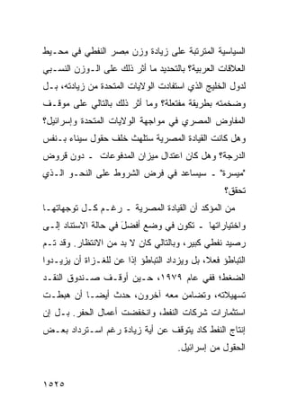 ‫ﺍﻟﺴﻴﺎﺴﻴﺔ ﺍﻟﻤﺘﺭﺘﺒﺔ ﻋﻠﻰ ﺯﻴﺎﺩﺓ ﻭﺯﻥ ِﺼﺭ ﺍﻟﻨﻔﻁﻲ ﻓﻲ ﻤﺤـﻴﻁ‬
                  ‫ﻤ‬
‫ﺍﻟﻌﻼﻗﺎﺕ ﺍﻟﻌﺭﺒﻴﺔ؟ ﺒﺎﻟﺘﺤﺩﻴﺩ ﻤﺎ ﺃﺜﺭ ﺫﻟﻙ ﻋﻠﻰ ﺍﻟـﻭﺯﻥ ﺍﻟﻨﺴـﺒﻲ‬
‫ﻟﺩﻭل ﺍﻟﺨﻠﻴﺞ ﺍﻟﺫﻱ ﺍﺴﺘﻔﺎﺩﺕ ﺍﻟﻭﻻﻴﺎﺕ ﺍﻟﻤﺘﺤﺩﺓ ﻤﻥ ﺯﻴﺎﺩﺘﻪ، ﺒـل‬
‫ﻭﻀﺨﻤﺘﻪ ﺒﻁﺭﻴﻘﺔ ﻤﻔﺘﻌﻠﺔ؟ ﻭﻤﺎ ﺃﺜﺭ ﺫﻟﻙ ﺒﺎﻟﺘﺎﻟﻲ ﻋﻠﻰ ﻤﻭﻗـﻑ‬
‫ﺍﻟﻤﻔﺎﻭﺽ ﺍﻟﻤﺼﺭﻱ ﻓﻲ ﻤﻭﺍﺠﻬﺔ ﺍﻟﻭﻻﻴﺎﺕ ﺍﻟﻤﺘﺤﺩﺓ ﻭﺇﺴﺭﺍﺌﻴل؟‬
‫ﻭﻫل ﻜﺎﻨﺕ ﺍﻟﻘﻴﺎﺩﺓ ﺍﻟﻤﺼﺭﻴﺔ ﺴﺘﻠﻬﺙ ﺨﻠﻑ ﺤﻘﻭل ﺴﻴﻨﺎﺀ ﺒـﻨﻔﺱ‬
‫ﺍﻟﺩﺭﺠﺔ؟ ﻭﻫل ﻜﺎﻥ ﺍﻋﺘﺩﺍل ﻤﻴﺯﺍﻥ ﺍﻟﻤﺩﻓﻭﻋﺎﺕ ـ ﺩﻭﻥ ﻗﺭﻭﺽ‬
‫"ﻤﻴﺴﺭﺓ" ـ ﺴﻴﺴﺎﻋﺩ ﻓﻲ ﻓﺭﺽ ﺍﻟﺸﺭﻭﻁ ﻋﻠﻰ ﺍﻟﻨﺤـﻭ ﺍﻟـﺫﻱ‬
                                                   ‫ﺘﺤﻘﻕ؟‬
‫ﻤﻥ ﺍﻟﻤﺅﻜﺩ ﺃﻥ ﺍﻟﻘﻴﺎﺩﺓ ﺍﻟﻤﺼﺭﻴﺔ ـ ﺭﻏـﻡ ﻜـل ﺘﻭﺠﻬﺎﺘﻬـﺎ‬
‫ﻭﺍﺨﺘﻴﺎﺭﺍﺘﻬﺎ ـ ﺘﻜﻭﻥ ﻓﻲ ﻭﻀﻊ ﺃﻓﻀل ﻓﻲ ﺤﺎﻟﺔ ﺍﻻﺴﺘﻨﺎﺩ ﺇﻟـﻰ‬
                     ‫َ‬
‫ﺭﺼﻴﺩ ﻨﻔﻁﻲ ﻜﺒﻴﺭ، ﻭﺒﺎﻟﺘﺎﻟﻲ ﻜﺎﻥ ﻻ ﺒﺩ ﻤﻥ ﺍﻻﻨﺘﻅﺎﺭ. ﻭﻗﺩ ﺘـﻡ‬
‫ﺍﻟﺘﺒﺎﻁﺅ ﻓﻌ ﹰ، ﺒل ﻭﻴﺯﺩﺍﺩ ﺍﻟﺘﺒﺎﻁﺅ ﺇﺫﺍ ﻋﻥ ﻟﻠﻐـﺯﺍﺓ ﺃﻥ ﻴﺯﻴـﺩﻭﺍ‬
                   ‫‪‬‬                         ‫ﻼ‬
‫ﺍﻟﻀﻐﻁ؛ ﻓﻔﻲ ﻋﺎﻡ ٩٧٩١، ﺤـﻴﻥ ﺃﻭﻗـﻑ ﺼـﻨﺩﻭﻕ ﺍﻟﻨﻘـﺩ‬
‫ﺘﺴﻬﻴﻼﺘﻪ، ﻭﺘﻀﺎﻤﻥ ﻤﻌﻪ ﺁﺨﺭﻭﻥ، ﺤﺩﺙ ﺃﻴ ‪‬ـﺎ ﺃﻥ ﻫﺒﻁـﺕ‬
           ‫ﻀ‬
‫ﺍﺴﺘﺜﻤﺎﺭﺍﺕ ﺸﺭﻜﺎﺕ ﺍﻟﻨﻔﻁ، ﻭﺍﻨﺨﻔﻀﺕ ﺃﻋﻤﺎل ﺍﻟﺤﻔﺭ. ﺒـل ﺇﻥ‬
‫ﺇﻨﺘﺎﺝ ﺍﻟﻨﻔﻁ ﻜﺎﺩ ﻴﺘﻭﻗﻑ ﻋﻥ ﺃﻴﺔ ﺯﻴﺎﺩﺓ ﺭﻏﻡ ﺍﺴـﺘﺭﺩﺍﺩ ﺒﻌـﺽ‬
                                     ‫ﺍﻟﺤﻘﻭل ﻤﻥ ﺇﺴﺭﺍﺌﻴل.‬


‫٥٢٥١‬
 