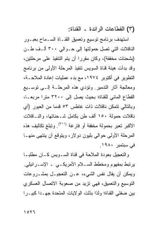 ‫)٣( ﺍﻟﻘﻁﺎﻋﺎﺕ ﺍﻟﺭﺍﺌﺩﺓ ـ ﺍﻟﻘﻨﺎﺓ:‬
‫ﺍﺴﺘﻬﺩﻑ ﺒﺭﻨﺎﻤﺞ ﺘﻭﺴﻴﻊ ﻭﺘﻌﻤﻴﻕ ﺍﻟﻘﻨـﺎﺓ ﺍﻟﺴـﻤﺎﺡ ﺒﻌﺒـﻭﺭ‬
‫ﺍﻟﻨﺎﻗﻼﺕ ﺍﻟﺘﻲ ﺘﺼل ﺤﻤﻭﻟﺘﻬﺎ ﺇﻟﻰ ﺤـﻭﺍﻟﻲ ٠٠٣ ﺃﻟـﻑ ﻁـﻥ‬
‫)ﺒﺸﺤﻨﺎﺕ ﻤﺨﻔﻔﺔ(، ﻭﻜﺎﻥ ﻤﻘﺭ ‪‬ﺍ ﺃﻥ ﻴﺘﻡ ﺍﻟﺘﻨﻔﻴﺫ ﻋﻠﻰ ﻤﺭﺤﻠﺘﻴﻥ،‬
                             ‫ﺭ‬
‫ﻭﻗﺩ ﺒﺩﺃﺕ ﻫﻴﺌﺔ ﻗﻨﺎﺓ ﺍﻟﺴﻭﻴﺱ ﺘﻨﻔﻴﺫ ﺍﻟﻤﺭﺤﻠﺔ ﺍﻷﻭﻟﻰ ﻤﻥ ﺒﺭﻨﺎﻤﺞ‬
‫ﺍﻟﺘﻁﻭﻴﺭ ﻓﻲ ﺃﻜﺘﻭﺒﺭ ٤٧٩١، ﻤﻊ ﺒﺩﺀ ﻋﻤﻠﻴﺎﺕ ﺇﻋﺎﺩﺓ ﺍﻟﻤﻼﺤـﺔ،‬
‫ﻭﻤﻌﺎﻟﺠﺔ ﺁﺜﺎﺭ ﺍﻟﺘﺩﻤﻴﺭ. ﻭﺘﺅﺩﻱ ﻫﺫﻩ ﺍﻟﻤﺭﺤﻠـﺔ ﺇﻟـﻰ ﺘﻭﺴـﻴﻊ‬
‫ﺍﻟﻘﻁﺎﻉ ﺍﻟﻤﺎﺌﻲ ﻟﻠﻘﻨﺎﺓ؛ ﺒﺤﻴﺙ ﻴﺼل ﺇﻟﻰ ٠٠٢٣ ﻤﺘ ‪‬ﺍ ﻤﺭﺒ ‪‬ـﺎ،‬
   ‫ﻌ‬      ‫ﺭ‬
‫ﻭﺒﺎﻟﺘﺎﻟﻲ ﺘﺘﻤﻜﻥ ﻨﺎﻗﻼﺕ ﺫﺍﺕ ﻏﺎﻁﺱ ٣٥ ﻗﺩ ‪‬ﺎ ﻤﻥ ﺍﻟﻌﺒﻭﺭ )ﺃﻱ‬
               ‫ﻤ‬
‫ﻨﺎﻗﻼﺕ ﺤﻤﻭﻟﺔ ٠٥١ ﺃﻟﻑ ﻁﻥ ﺒﻜﺎﻤل ﺸـﺤﻨﺎﺘﻬﺎ، ﻭﺍﻟﻨـﺎﻗﻼﺕ‬
‫ﺍﻷﻜﺒﺭ ﺘﻌﺒﺭ ﺒﺤﻤﻭﻟﺔ ﻤﺨﻔﻔﺔ ﺃﻭ ﻓﺎﺭﻏﺔ )١١٣(. ﻭﺘﺒﻠﻎ ﺘﻜﺎﻟﻴﻑ ﻫﺫﻩ‬
‫ﺍﻟﻤﺭﺤﻠﺔ ﺍﻷﻭﻟﻰ ﺤﻭﺍﻟﻲ ﺒﻠﻴﻭﻥ ﺩﻭﻻﺭ، ﻭ ‪‬ﺘﻭﻗﻊ ﺃﻥ ‪‬ﻨﺘ ‪‬ﻰ ﻤﻨﻬـﺎ‬
       ‫ﻴ ﻬ‬          ‫ﻴ‬
                                       ‫ﻓﻲ ﺴﺒﺘﻤﺒﺭ ٠٨٩١.‬
‫ﻭﺍﻟﺘﻌﺠﻴل ﺒﻌﻭﺩﺓ ﺍﻟﻤﻼﺤﺔ ﻓﻲ ﻗﻨﺎﺓ ﺍﻟﺴـﻭﻴﺱ ﻜـﺎﻥ ﻤﻁﻠ ‪‬ـﺎ‬
  ‫ﺒ‬
‫ﻴﺭﺘﺒﻁ ﺒﻤﻔﻬﻭﻡ ﻭﻤﺨﻁﻁ ﺍﻟﺴـﻼﻡ ﺍﻷﻤﺭﻴﻜـﻲ ـ ﺍﻹﺴـﺭﺍﺌﻴﻠﻲ.‬
‫ﻭﻴﻤﻜﻥ ﺃﻥ ﻴﻘﺎل ﻨﻔﺱ ﺍﻟﺸﻲﺀ، ﻋـﻥ ﺍﻟﺘﻌﺠﻴـل ﺒﻤﺸـﺭﻭﻋﺎﺕ‬
‫ﺍﻟﺘﻭﺴﻴﻊ ﻭﺍﻟﺘﻌﻤﻴﻕ، ﻓﻬﻲ ﺘﺯﻴﺩ ﻤﻥ ﺼﻌﻭﺒﺔ ﺍﻻﺘﺼﺎل ﺍﻟﻌﺴﻜﺭﻱ‬
‫ﺒﻴﻥ ﻀﻔﺘﻲ ﺍﻟﻘﻨﺎﺓ؛ ﻭﻟﺫﺍ ﺒﺫﻟﺕ ﺍﻟﻭﻻﻴﺎﺕ ﺍﻟﻤﺘﺤﺩﺓ ﺠﻬـ ‪‬ﺍ ﻜﺒﻴـ ‪‬ﺍ‬
 ‫ﺭ‬       ‫ﺩ‬             ‫ﹸ‬


‫٦٢٥١‬
 