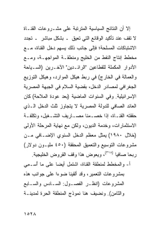 ‫ﺇﻻ ﺃﻥ ﺍﻟﻨﺘﺎﺌﺞ ﺍﻟﺴﻴﺎﺴﻴﺔ ﺍﻟﻤﺘﺭﺘﺒﺔ ﻋﻠﻰ ﻤﺸـﺭﻭﻋﺎﺕ ﺍﻟﻘﻨـﺎﺓ‬
‫ﻻ ﺘﻘﻑ ﻋﻨﺩ ﺘﺄﻜﻴﺩ ﺍﻟﻭﻗﺎﺌﻊ ﺍﻟﺘﻲ ﹸﻌﻴﻕ ـ ﺒﺸﻜل ﻤﺒﺎﺸﺭ ـ ﺘﺠﺩﺩ‬
                       ‫ﺘ‬
‫ﺍﻻﺸﺘﺒﺎﻜﺎﺕ ﺍﻟﻤﺴﻠﺤﺔ؛ ﻓﺈﻟﻰ ﺠﺎﻨﺏ ﺫﻟﻙ ﻴﺴ ِﻡ ﺩﺨل ﺍﻟﻘﻨﺎﺓ، ﻤـﻊ‬
                 ‫ﻬ‬
‫ﻤﺨﻁﻁ ﺇﻨﺘﺎﺝ ﺍﻟﻨﻔﻁ ﻤﻥ ﺍﻟﺨﻠﻴﺞ ﻭﻤﻨﻁﻘـﺔ ﺍﻟﻤﻭﺍﺠﻬـﺔ، ﻭﻤـﻊ‬
‫ﺍﻷﺩﻭﺍﺭ ﺍﻟﻤﻜﻤﻠﺔ ﻟﻠﻘﻁﺎﻋﻴﻥ "ﺍﻟﺭﺍﺌـﺩﻴﻥ" ﺍﻵﺨـﺭﻴﻥ )ﺍﻟﺴـﻴﺎﺤﺔ‬
‫ﻭﺍﻟﻌﻤﺎﻟﺔ ﻓﻲ ﺍﻟﺨﺎﺭﺝ( ﻓﻲ ﺭﺒﻁ ﻫﻴﻜل ﺍﻟﻤﻭﺍﺭﺩ، ﻭﻫﻴﻜل ﺍﻟﺘﻭﺯﻴﻊ‬
‫ﺍﻟﺠﻐﺭﺍﻓﻲ ﻟﻤﺼﺎﺩﺭ ﺍﻟﺩﺨل، ﺒﻘﻀﻴﺔ ﺍﻟﺴﻼﻡ ﻓﻲ ﺍﻟﺠﺒﻬﺔ ﺍﻟﻤﺼﺭﻴﺔ‬
‫ﺍﻹﺴﺭﺍﺌﻴﻠﻴﺔ. ﻭﻓﻲ ﺍﻟﺴﻨﻭﺍﺕ ﺍﻟﻤﺎﻀﻴﺔ )ﺒﻌﺩ ﻋﻭﺩﺓ ﺍﻟﻤﻼﺤﺔ( ﻜﺎﻥ‬
‫ﺍﻟﻌﺎﺌﺩ ﺍﻟﺼﺎﻓﻲ ﻟﻠﺩﻭﻟﺔ ﺍﻟﻤﺼﺭﻴﺔ ﻻ ﻴﺘﺠﺎﻭﺯ ﺜﻠﺙ ﺍﻟﺩﺨل ﺍﻟـﺫﻱ‬
‫ﺤﻘﻘﺘﻪ ﺍﻟﻘﻨـﺎﺓ، ﺇﺫﺍ ﺨﺼـﻤﻨﺎ ﻤﺼـﺎﺭﻴﻑ ﺍﻟﺘﺸـﻐﻴل، ﻭﺘﻜﻠﻔـﺔ‬
‫ﺍﻻﺴﺘﺜﻤﺎﺭﺍﺕ، ﻭﺨﺩﻤﺔ ﺍﻟﺩﻴﻭﻥ، ﻭﻟﻜﻥ ﻤﻊ ﻨﻬﺎﻴﺔ ﺍﻟﻤﺭﺤﻠﺔ ﺍﻷﻭﻟﻰ‬
‫)ﺨﻼل ٠٨٩١( ﻴﻤﺜل ﻤﻌﻅﻡ ﺍﻟﺩﺨل ﺍﻟﺴﻨﻭﻱ ﺍﻹﻀـﺎﻓﻲ ﻤـﻥ‬
‫ﻤﺸﺭﻭﻋﺎﺕ ﺍﻟﺘﻭﺴﻴﻊ ﻭﺍﻟﺘﻌﻤﻴﻕ ﺍﻟﻤﺤﻘﻘﺔ )٠٥٤ ﻤﻠﻴـﻭﻥ ﺩﻭﻻﺭ(‬
   ‫ﺭﺒ ‪‬ﺎ ﺼﺎﻓ ‪‬ﺎ )٨١٣(، ﻭﻴﻌﻭﺽ ﻫﺫﺍ ﻭﻗﻑ ﺍﻟﻘﺭﻭﺽ ﺍﻟﺨﻠﻴﺠﻴﺔ.‬
                                          ‫ﻴ‬      ‫ﺤ‬
‫ﺃ- ﻭﺍﻟﻤﺨﻁﻁ ﻟﻤﻨﻁﻘﺔ ﺍﻟﻘﻨﺎﺓ، ﺍﺸﺘﻤل ﺃﻴ ‪‬ﺎ ﻋﻠﻰ ﻤﺎ ُﺴـ ِﻲ‬
 ‫ﺃ ﻤ‬           ‫ﻀ‬
‫ﺒﻤﺸﺭﻭﻋﺎﺕ ﺍﻟﺘﻌﻤﻴﺭ، ﻭﻗﺩ ﺃﻟﻘﻴﻨﺎ ﻀﻭ ‪‬ﺍ ﻋﻠﻰ ﺠﻭﺍﻨﺏ ﻫﺫﻩ‬
               ‫ﺀ‬
‫ﺍﻟﻤﺸﺭﻭﻋﺎﺕ )ﺍﻨﻅـﺭ ﺍﻟﻔﺼـﻭل: ﺍﻟﺴـﺎﺩﺱ ﻭﺍﻟﺴـﺎﺒﻊ‬
‫ﻭﺍﻟﺜﺎﻤﻥ(. ﻭﻨﻀﻴﻑ ﻫﻨﺎ ﻨﻤﻭﺫﺝ ﺍﻟﻤﻨﻁﻘﺔ ﺍﻟﺤﺭﺓ ﻟﻤﺩﻴﻨـﺔ‬


‫٨٢٥١‬
 