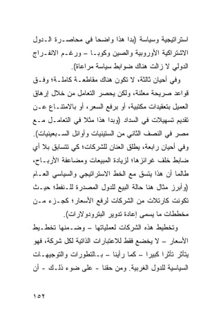 ‫ﺍﺴﺘﺭﺍﺘﻴﺠﻴﺔ ﻭﺴﻴﺎﺴﺔ )ﺒﺩﺍ ﻫﺫﺍ ﻭﺍﻀ ‪‬ﺎ ﻓﻲ ﻤﺤﺎﺼـﺭﺓ ﺍﻟـﺩﻭل‬
                   ‫ﺤ‬
‫ﺍﻻﺸﺘﺭﺍﻜﻴﺔ ﺍﻷﻭﺭﻭﺒﻴﺔ ﻭﺍﻟﺼﻴﻥ ﻭﻜﻭﺒـﺎ – ﻭﺭﻏـﻡ ﺍﻻﻨﻔـﺭﺍﺝ‬
             ‫ﺍﻟﺩﻭﻟﻲ ﻻ ﺯﺍﻟﺕ ﻫﻨﺎﻙ ﻀﻭﺍﺒﻁ ﺴﻴﺎﺴﺔ ﻤﺭﺍﻋﺎﺓ(.‬
‫ﻭﻓﻲ ﺃﺤﻴﺎﻥ ﺜﺎﻟﺜﺔ، ﻻ ﺘﻜﻭﻥ ﻫﻨﺎﻙ ﻤﻘﺎﻁﻌـﺔ ﻜﺎﻤﻠـﺔ؛ ﻭﻓـﻕ‬
‫ﻗﻭﺍﻋﺩ ﺼﺭﻴﺤﺔ ﻤﻌﻠﻨﺔ، ﻭﻟﻜﻥ ﻴﺤﺼﺭ ﺍﻟﺘﻌﺎﻤل ﻤﻥ ﺨﻼل ﺇﺭﻫﺎﻕ‬
                                            ‫‪‬‬
‫ﺍﻟﻌﻤﻴل ﺒﺘﻌﻘﻴﺩﺍﺕ ﻤﻜﺘﺒﻴﺔ، ﺃﻭ ﺒﺭﻓﻊ ﺍﻟﺴﻌﺭ، ﺃﻭ ﺒﺎﻻﻤﺘﻨـﺎﻉ ﻋـﻥ‬
‫ﺘﻘﺩﻴﻡ ﺘﺴﻬﻴﻼﺕ ﻓﻲ ﺍﻟﺴﺩﺍﺩ )ﻭﺒﺩﺍ ﻫﺫﺍ ﻤﺜﻼ ﻓﻲ ﺍﻟﺘﻌﺎﻤـل ﻤـﻊ‬
                ‫ﹰ‬
‫ﻤﺼﺭ ﻓﻲ ﺍﻟﻨﺼﻑ ﺍﻟﺜﺎﻨﻲ ﻤﻥ ﺍﻟﺴﺘﻴﻨﻴﺎﺕ ﻭﺃﻭﺍﺌل ﺍﻟﺴـﺒﻌﻴﻨﻴﺎﺕ(.‬
‫ﻭﻓﻲ ﺃﺤﻴﺎﻥ ﺭﺍﺒﻌﺔ، ﻴﻁﻠﻕ ﺍﻟﻌﻨﺎﻥ ﻟﻠﺸﺭﻜﺎﺕ؛ ﻜﻲ ﺘﺘﺴﺎﺒﻕ ﺒﻼ ﺃﻱ‬
‫ﻀﺎﺒﻁ ﺨﻠﻑ ﻏﺭﺍﺌﺯﻫﺎ؛ ﻟﺯﻴﺎﺩﺓ ﺍﻟﻤﺒﻴﻌﺎﺕ ﻭﻤﻀﺎﻋﻔﺔ ﺍﻷﺭﺒـﺎﺡ،‬
‫ﻁﺎﻟﻤﺎ ﺃﻥ ﻫﺫﺍ ﻴﺘﺴﻕ ﻤﻊ ﺍﻟﺨﻁ ﺍﻻﺴﺘﺭﺍﺘﻴﺠﻲ ﻭﺍﻟﺴﻴﺎﺴﻲ ﺍﻟﻌـﺎﻡ‬
‫)ﻭﺃﺒﺭﺯ ﻤﺜﺎل ﻫﻨﺎ ﺤﺎﻟﺔ ﺍﻟﺒﻴﻊ ﻟﻠﺩﻭل ﺍﻟﻤﺼﺩﺭﺓ ﻟﻠـﻨﻔﻁ؛ ﺤﻴـﺙ‬
‫ﺘﻜﻭﻨﺕ ﻜﺎﺭﺘﻼﺕ ﻤﻥ ﺍﻟﺸﺭﻜﺎﺕ ﻟﺭﻓﻊ ﺍﻷﺴﻌﺎﺭ؛ ﻜﺠـﺯﺀ ﻤـﻥ‬
          ‫ﻤﺨﻁﻁﺎﺕ ﻤﺎ ﻴﺴﻤﻰ ﺇﻋﺎﺩﺓ ﺘﺩﻭﻴﺭ ﺍﻟﺒﺘﺭﻭﺩﻭﻻﺭﺍﺕ(.‬
‫ﻭﺘﺨﻁﻴﻁ ﻫﺫﻩ ﺍﻟﺸﺭﻜﺎﺕ ﻟﻌﻤﻠﻴﺎﺘﻬﺎ – ﻭﻀـﻤﻨﻬﺎ ﺘﺨﻁـﻴﻁ‬
‫ﺍﻷﺴﻌﺎﺭ – ﻻ ﻴﺨﻀﻊ ﻓﻘﻁ ﻟﻼﻋﺘﺒﺎﺭﺍﺕ ﺍﻟﺫﺍﺘﻴﺔ ﻟﻜل ﺸﺭﻜﺔ، ﻓﻬﻭ‬
‫ﻴﺘﺄﺜﺭ ﺘﺄﺜ ‪‬ﺍ ﻜﺒﻴ ‪‬ﺍ – ﻜﻤﺎ ﺭﺃﻴﻨﺎ – ﺒـﺎﻟﺘﻁﻭﺭﺍﺕ ﻭﺍﻟﺘﻭﺠﻴﻬـﺎﺕ‬
                                      ‫ﺭ ﺭ‬
‫ﺍﻟﺴﻴﺎﺴﻴﺔ ﻟﻠﺩﻭل ﺍﻟﻐﺭﺒﻴﺔ. ﻭﻤﻥ ﺤﻘﻨﺎ - ﻋﻠﻰ ﻀﻭﺀ ﺫﻟـﻙ - ﺃﻥ‬


‫٢٥١‬
 