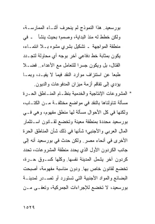 ‫ﺒﻭﺭﺴﻌﻴﺩ. ﻫﺫﺍ ﺍﻟﻨﻤﻭﺫﺝ ﻟﻡ ﻴﻨﺤﺭﻑ ﺃﺜﻨـﺎﺀ ﺍﻟﻤﻤﺎﺭﺴـﺔ،‬
‫ﻭﻟﻜﻥ ﺨﻁﻁ ﻟﻪ ﻤﻨﺫ ﺍﻟﺒﺩﺍﻴﺔ، ﻭﺼﻤﻡ؛ ﺒﺤﻴﺙ ﻴﻨﺸﺄ ـ ﻓﻲ‬
‫ﻤﻨﻁﻘﺔ ﺍﻟﻤﻭﺍﺠﻬﺔ ـ ﺘﺸﻜﻴل ﺒﺸﺭﻱ ﻤﺸﻭﻩ ﺒـﻼ ﺍﻨﺘﻤـﺎﺀ،‬
‫ﻴﻜﻭﻥ ﺒﻤﺜﺎﺒﺔ ﺨﻁ ﺩﻓﺎﻋﻲ ﺁﺨﺭ ﺒﻭﺠﻪ ﺃﻱ ﻤﺤﺎﻭﻟﺔ ﻟﺘﺠـﺩﺩ‬
‫ﺍﻟﻘﺘﺎل، ﺒل ﻭﻴﻜﻭﻥ ﺠﺴ ‪‬ﺍ ﻟﻠﺘﻌﺎﻤل ﻤﻊ ﺍﻷﻋﺩﺍﺀ.. ﻓﻀـﻼ‬
‫ﹰ‬                         ‫ﺭ‬
‫ﻁﺒ ‪‬ﺎ ﻋﻥ ﺍﺴﺘﻨﺯﺍﻑ ﻤﻭﺍﺭﺩ ﺍﻟﻨﻘﺩ ﻓﻴﻤﺎ ﻻ ﻴﻔﻴـﺩ، ﻭﺒﻤـﺎ‬
                                            ‫ﻌ‬
     ‫ﻴﺅﺩﻱ ﺇﻟﻰ ﺘﻔﺎﻗﻡ ﺃﺯﻤﺔ ﻤﻴﺯﺍﻥ ﺍﻟﻤﺩﻓﻭﻋﺎﺕ ﻭﺍﻟﺩﻴﻭﻥ.‬
‫* ﺍﻟﻤﺸﺭﻭﻋﺎﺕ ﺍﻹﻨﺘﺎﺠﻴﺔ ﻭﺍﻟﺨﺩﻤﻴﺔ ﺒﻨﻅـﺎﻡ ﺍﻟﻤﻨـﺎﻁﻕ ﺍﻟﺤـﺭﺓ‬
‫ﻤﺴﺄﻟﺔ ﺘﻨﺎﻭﻟﻨﺎﻫﺎ ﺒﺎﻟﻨﻘﺩ ﻓﻲ ﻤﻭﺍﻀﻊ ﻤﺨﺘﻠﻔـﺔ ﻤـﻥ ﺍﻟﻜﺘـﺎﺏ،‬
                     ‫‪‬‬
‫ﻭﻟﻜﻨﻬﺎ ﻓﻲ ﻜل ﺍﻷﺤﻭﺍل ﻤﺴﺄﻟﺔ ﻟﻬﺎ ﻤﻨﻁﻕ ﻤﻔﻬﻭﻡ، ﻭﻫﻲ ﻓـﻲ‬
‫ﺒﻭﺭﺴﻌﻴﺩ ﻤﺤﺩﺩﺓ ﺒﻤﻨﻁﻘﺔ ﻤﻌﻴﻨﺔ ﻭﺘﺨﻀﻊ ﻟﻘـﺎﻨﻭﻥ ﺍﺴـﺘﺜﻤﺎﺭ‬
‫ﺍﻟﻤﺎل ﺍﻟﻌﺭﺒﻲ ﻭﺍﻷﺠﻨﺒﻲ؛ ﺸﺄﻨﻬﺎ ﻓﻲ ﺫﻟﻙ ﺸﺄﻥ ﺍﻟﻤﻨﺎﻁﻕ ﺍﻟﺤﺭﺓ‬
‫ﺍﻷﺨﺭﻯ ﻓﻲ ﺃﻨﺤﺎﺀ ﻤﺼﺭ. ﻭﻟﻜﻥ ﺤﺩﺙ ﻓﻲ ﺒﻭﺭﺴﻌﻴﺩ ﺃﻨﻪ ﺇﻟﻰ‬
‫ﺠﺎﻨﺏ ﺍﻟﻜﺭﺩﻭﻥ ﺍﻷﻭل ﺍﻟﺫﻱ ﻴﺤﺩﺩ ﻤﻨﻁﻘﺔ ﺍﻟﻤﺸﺭﻭﻋﺎﺕ، ﺘﺤﺩﺩ‬
‫ﻜﺭﺩﻭﻥ ﺁﺨﺭ ﻴﺸﻤل ﺍﻟﻤﺩﻴﻨﺔ ﻨﻔﺴﻬﺎ. ﻭﻜﻠﻬﺎ ﻜﺴـﻭﻕ ﺤـﺭﺓ،‬
                                      ‫‪‬‬
‫ﺘﺨﻀﻊ ﻟﻘﺎﻨﻭﻥ ﺨﺎﺹ ﺒﻬﺎ. ﻭﺩﻭﻥ ﻤﻨﺎﺴﺒﺔ ﻤﻔﻬﻭﻤﺔ، ﺃﺼﺒﺤﺕ‬
‫ﺍﻟﺒﻀﺎﺌﻊ ﻭﺍﻟﻤﻭﺍﺩ ﺍﻷﺠﻨﺒﻴﺔ ﺍﻟﺘﻲ ﹸﺴﺘﻭﺭﺩ ﺃﻭ ﺘﺼـﺩﺭ ﻟﻤﺩﻴﻨـﺔ‬
                      ‫ﺘ‬
‫ﺒﻭﺭﺴﻌﻴﺩ، ﻻ ﺘﺨﻀﻊ ﻟﻺﺠﺭﺍﺀﺍﺕ ﺍﻟﺠﻤﺭﻜﻴﺔ، ﻭ ﹸﻌ ﹶـﻰ ﻤـﻥ‬
      ‫ﺘﻔ‬


‫٩٢٥١‬
 