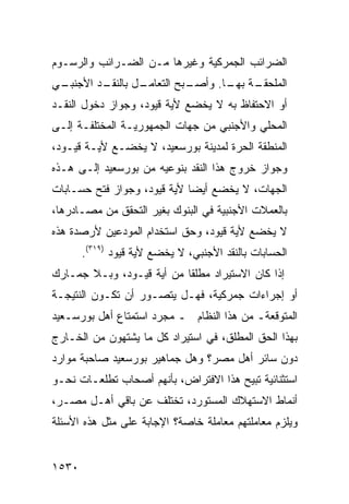 ‫ﺍﻟﻀﺭﺍﺌﺏ ﺍﻟﺠﻤﺭﻜﻴﺔ ﻭﻏﻴﺭﻫﺎ ﻤـﻥ ﺍﻟﻀـﺭﺍﺌﺏ ﻭﺍﻟﺭﺴـﻭﻡ‬
‫ـﻲ‬
 ‫ـﺩ ﺍﻷﺠﻨﺒـ‬
         ‫ـل ﺒﺎﻟﻨﻘـ‬
                 ‫ـﺒﺢ ﺍﻟﺘﻌﺎﻤـ‬
                           ‫ﺍﻟﻤ ـﺔ ـﺎ. ﻭﺃﺼـ‬
                                  ‫‪‬ﻠﺤﻘـ ﺒﻬـ‬
‫ﺃﻭ ﺍﻻﺤﺘﻔﺎﻅ ﺒﻪ ﻻ ﻴﺨﻀﻊ ﻷﻴﺔ ﻗﻴﻭﺩ، ﻭﺠﻭﺍﺯ ﺩﺨﻭل ﺍﻟﻨﻘـﺩ‬
‫ﺍﻟﻤﺤﻠﻲ ﻭﺍﻷﺠﻨﺒﻲ ﻤﻥ ﺠﻬﺎﺕ ﺍﻟﺠﻤﻬﻭﺭﻴـﺔ ﺍﻟﻤﺨﺘﻠﻔـﺔ ﺇﻟـﻰ‬
‫ﺍﻟﻤﻨﻁﻘﺔ ﺍﻟﺤﺭﺓ ﻟﻤﺩﻴﻨﺔ ﺒﻭﺭﺴﻌﻴﺩ، ﻻ ﻴﺨﻀـﻊ ﻷﻴـﺔ ﻗﻴـﻭﺩ،‬
‫ﻭﺠﻭﺍﺯ ﺨﺭﻭﺝ ﻫﺫﺍ ﺍﻟﻨﻘﺩ ﺒﻨﻭﻋﻴﻪ ﻤﻥ ﺒﻭﺭﺴﻌﻴﺩ ﺇﻟـﻰ ﻫـﺫﻩ‬
‫ﺍﻟﺠﻬﺎﺕ، ﻻ ﻴﺨﻀﻊ ﺃﻴ ‪‬ﺎ ﻷﻴﺔ ﻗﻴﻭﺩ، ﻭﺠﻭﺍﺯ ﻓﺘﺢ ﺤﺴـﺎﺒﺎﺕ‬
                             ‫ﻀ‬
‫ﺒﺎﻟﻌﻤﻼﺕ ﺍﻷﺠﻨﺒﻴﺔ ﻓﻲ ﺍﻟﺒﻨﻭﻙ ﺒﻐﻴﺭ ﺍﻟﺘﺤﻘﻕ ﻤﻥ ﻤﺼـﺎﺩﺭﻫﺎ،‬
‫ﻻ ﻴﺨﻀﻊ ﻷ ‪‬ﺔ ﻗﻴﻭﺩ، ﻭﺤﻕ ﺍﺴﺘﺨﺩﺍﻡ ﺍﻟﻤﻭﺩﻋﻴﻥ ﻷﺭﺼﺩﺓ ﻫﺫﻩ‬
                                      ‫ﻴ‬
       ‫ﺍﻟﺤﺴﺎﺒﺎﺕ ﺒﺎﻟﻨﻘﺩ ﺍﻷﺠﻨﺒﻲ، ﻻ ﻴﺨﻀﻊ ﻷﻴﺔ ﻗﻴﻭﺩ )٩١٣(.‬
‫ﺇﺫﺍ ﻜﺎﻥ ﺍﻻﺴﺘﻴﺭﺍﺩ ﻤﻁﻠ ﹰﺎ ﻤﻥ ﺃ ‪‬ﺔ ﻗﻴـﻭﺩ، ﻭﺒـﻼ ﺠﻤـﺎﺭﻙ‬
‫‪‬‬                   ‫ﻴ‬       ‫ﻘ‬
‫ﺃﻭ ﺇﺠﺭﺍﺀﺍﺕ ﺠﻤﺭﻜﻴﺔ، ﻓﻬـل ﻴﺘﺼـﻭﺭ ﺃﻥ ﺘﻜـﻭﻥ ﺍﻟﻨﺘﻴﺠـﺔ‬
‫ﺍﻟﻤﺘﻭﻗﻌﺔـ ﻤﻥ ﻫﺫﺍ ﺍﻟﻨﻅﺎﻡ ـ ﻤﺠﺭﺩ ﺍﺴﺘﻤﺘﺎﻉ ﺃﻫل ﺒﻭﺭﺴـﻌﻴﺩ‬
‫ﺒﻬﺫﺍ ﺍﻟﺤﻕ ﺍﻟﻤﻁﻠﻕ، ﻓﻲ ﺍﺴﺘﻴﺭﺍﺩ ﻜل ﻤﺎ ﻴﺸﺘﻬﻭﻥ ﻤﻥ ﺍﻟﺨـﺎﺭﺝ‬
‫ﺩﻭﻥ ﺴﺎﺌﺭ ﺃﻫل ﻤﺼﺭ؟ ﻭﻫل ﺠﻤﺎﻫﻴﺭ ﺒﻭﺭﺴﻌﻴﺩ ﺼﺎﺤﺒﺔ ﻤﻭﺍﺭﺩ‬
‫‪‬‬
‫ﺍﺴﺘﺜﻨﺎﺌﻴﺔ ﺘﺒﻴﺢ ﻫﺫﺍ ﺍﻻﻓﺘﺭﺍﺽ، ﺒﺄﻨﻬﻡ ﺃﺼﺤﺎﺏ ﺘﻁﻠﻌـﺎﺕ ﻨﺤـﻭ‬
                                      ‫‪‬‬
‫ﺃﻨﻤﺎﻁ ﺍﻻﺴﺘﻬﻼﻙ ﺍﻟﻤﺴﺘﻭﺭﺩ، ﺘﺨﺘﻠﻑ ﻋﻥ ﺒﺎﻗﻲ ﺃﻫـل ﻤﺼـﺭ،‬
‫ﻭﻴﻠﺯﻡ ﻤﻌﺎﻤﻠﺘﻬﻡ ﻤﻌﺎﻤﻠﺔ ﺨﺎﺼﺔ؟ ﺍﻹﺠﺎﺒﺔ ﻋﻠﻰ ﻤﺜل ﻫﺫﻩ ﺍﻷﺴﺌﻠﺔ‬


‫٠٣٥١‬
 