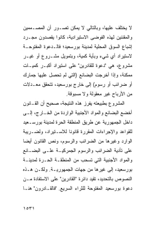 ‫ﻻ ‪‬ﺨﺘﻠﻑ ﻋﻠﻴﻬﺎ، ﻭﺒﺎﻟﺘﺎﻟﻲ ﻻ ﻴﻤﻜﻥ ﺘﺼـﻭﺭ ﺃﻥ ﺍﻟﻤﺼـﻤﻤﻴﻥ‬
                                              ‫ﻴ‬
‫ﻭﺍﻟﻤﻘﻨﻨﻴﻥ ﻟﻬﺫﻩ ﺍﻟﻔﻭﻀﻰ ﺍﻻﺴﺘﻴﺭﺍﺩﻴﺔ، ﻜﺎﻨﻭﺍ ﻴﻘﺼﺩﻭﻥ ﻤﺠـﺭﺩ‬
‫ﺇﺸﺒﺎﻉ ﺍﻟﺴﻭﻕ ﺍﻟﻤﺤﻠ ‪‬ﺔ ﻟﻤﺩﻴﻨﺔ ﺒﻭﺭﺴﻌﻴﺩ؛ ﻓﺎﻟـﺩﻋﻭﺓ ﺍﻟﻤﻔﺘﻭﺤـﺔ‬
                                    ‫ﻴ‬
‫ﻻﺴﺘﻴﺭﺍﺩ ﺃﻱ ﺸﻲﺀ ﻭﺒﺄﻴﺔ ﻜﻤﻴﺔ، ﻭﺒﺘﻤﻭﻴل ﻤﺸـﺭﻭﻉ ﺃﻭ ﻏﻴـﺭ‬
‫ﻤﺸﺭﻭﻉ، ﻫﻲ "ﺩﻋﻭﺓ ﻟﻠﻘﺎﺩﺭﻴﻥ" ﻋﻠﻰ ﺍﺴﺘﻴﺭﺍﺩ ﺃﻜﺒـﺭ ﻜﻤﻴـﺎﺕ‬
‫ﻤﻤﻜﻨﺔ، ﻭﺇﺫﺍ ﺃﺨﺭﺠﺕ ﺍﻟﺒﻀﺎﺌﻊ )ﺍﻟﺘﻲ ﻟﻡ ﺘﺤﺼل ﻋﻠﻴﻬﺎ ﺠﻤﺎﺭﻙ‬
‫ﺃﻭ ﻀﺭﺍﺌﺏ ﺃﻭ ﺭﺴﻭﻡ( ﺇﻟﻰ ﺨﺎﺭﺝ ﺒﻭﺭﺴﻌﻴﺩ، ﺘﺘﺤﻘﻕ ﻤﻌـﺩﻻﺕ‬
                     ‫ﻤﻥ ﺍﻷﺭﺒﺎﺡ ﻏﻴﺭ ﻤﻌﻘﻭﻟﺔ ﻭﻻ ﻤﺴﺒﻭﻗﺔ.‬
‫ﺍﻟﻤﺸﺭﻭﻉ ﺒﻁﺒﻴﻌﺘﻪ ﻴﻔﺭﺯ ﻫﺫﻩ ﺍﻟﻨﺘﻴﺠﺔ، ﺼﺤﻴﺢ ﺃﻥ ﺍﻟﻘـﺎﻨﻭﻥ‬
‫ﺃﺨﻀﻊ ﺍﻟﺒﻀﺎﺌﻊ ﻭﺍﻟﻤﻭﺍﺩ ﺍﻷﺠﻨﺒﻴﺔ ﺍﻟﻭﺍﺭﺩﺓ ﻤﻥ ﺍﻟﺨـﺎﺭﺝ، ﺇﻟـﻰ‬
‫ﺩﺍﺨل ﺍﻟﺠﻤﻬﻭﺭﻴﺔ ﻋﻥ ﻁﺭﻴﻕ ﺍﻟﻤﻨﻁﻘﺔ ﺍﻟﺤﺭﺓ ﻟﻤﺩﻴﻨﺔ ﺒﻭﺭﺴـﻌﻴﺩ‬
‫ﻟﻠﻘﻭﺍﻋﺩ ﻭﺍﻹﺠﺭﺍﺀﺍﺕ ﺍﻟﻤﻘﺭﺭﺓ ﻗﺎﻨﻭ ﹰﺎ ﻟﻼﺴـﺘﻴﺭﺍﺩ، ﻭﻟﻀـﺭﻴﺒﺔ‬
                     ‫ﻨ‬
‫ﺍﻟﻭﺍﺭﺩ ﻭﻏﻴﺭﻫﺎ ﻤﻥ ﺍﻟﻀﺭﺍﺌﺏ ﻭﺍﻟﺭﺴﻭﻡ، ﻭﻨﺹ ﺍﻟﻘﺎﻨﻭﻥ ﺃﻴ ‪‬ﺎ‬
 ‫ﻀ‬
‫ﻋﻠﻰ ﺘﺄﺩﻴﺔ ﺍﻟﻀﺭﺍﺌﺏ ﻭﺍﻟﺭﺴﻭﻡ ﺍﻟﺠﻤﺭﻜﻴـﺔ ﻋﻠـﻰ ﺍﻟﺒﻀـﺎﺌﻊ‬
‫ﻭﺍﻟﻤﻭﺍﺩ ﺍﻷﺠﻨﺒﻴﺔ ﺍﻟﺘﻲ ﺘﺴﺤﺏ ﻤﻥ ﺍﻟﻤﻨﻁﻘـﺔ ﺍﻟﺤـﺭﺓ ﻟﻤﺩﻴﻨـﺔ‬
‫ﺒﻭﺭﺴﻌﻴﺩ، ﺇﻟﻰ ﻏﻴﺭﻫﺎ ﻤﻥ ﺠﻬﺎﺕ ﺍﻟﺠﻤﻬﻭﺭﻴـﺔ. ﻭﻟﻜـﻥ ﻫـﺫﻩ‬
‫ﺍﻟﻨﺼﻭﺹ ﺒﺎﻟﺘﺤﺩﻴﺩ، ﺘﻘﻴﺩ ﺩﺍﺌﺭﺓ "ﺍﻟﻘﺎﺩﺭﻴﻥ" ﻋﻠﻰ ﺍﻻﺴﺘﻔﺎﺩﺓ ﻤـﻥ‬
‫ﺩﻋﻭﺓ ﺒﻭﺭﺴﻌﻴﺩ ﺍﻟﻤﻔﺘﻭﺤﺔ ﻟﻠﺜﺭﺍﺀ ﺍﻟﺴﺭﻴﻊ. "ﻓﺎﻟﻘـﺎﺩﺭﻭﻥ" ﻫﻨـﺎ‬


‫١٣٥١‬
 