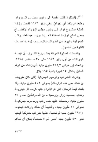 ‫)٠٢٣(. )ﺍﻟﻤﺫﻜﺭﺓ ﻜﺎﻨﺕ ﻤﻘﺩﻤﺔ ﺇﻟﻰ ﺭﺌﻴﺱ ﻤﺠﻠـﺱ ﺍﻟـﻭﺯﺭﺍﺀ،‬
‫ﻭﻁﺒ ‪‬ﺎ ﻟﻡ ﻴﺘﺨﺫ ﺃﻱ ﺇﺠﺭﺍﺀ(. ﻭﻓﻲ ﻴﻨﺎﻴﺭ ٩٧٩١ ﺘﻘﺩﻤﺕ ﻭﺯﺍﺭﺓ‬
                                               ‫ﻌ‬
‫ﺍﻟﻤﺎﻟﻴﺔ ﺒﻤﺸﺭﻭﻉ ﻗﺭﺍﺭ ﺇﻟﻰ ﺭﺌﻴﺱ ﻤﺠﻠﺱ ﺍﻟﻭﺯﺭﺍﺀ ﻹﺨﻀـﺎﻉ‬
‫ﺒﻌﺽ ﺍﻟﺴﻠﻊ ﺍﻟﻭﺍﺭﺩﺓ ﻟﻠﻤﻨﻁﻘﺔ ﺍﻟﺤـﺭﺓ ﺒﺒﻭﺭﺴـﻌﻴﺩ ﻟﻠﻀـﺭﺍﺌﺏ‬
‫ﺍﻟ ‪‬ﻤﺭﻜﻴﺔ ﻭﻏﻴﺭﻫﺎ ﻤﻥ ﺍﻟﻀﺭﺍﺌﺏ ﻭﺍﻟﺭﺴـﻭﻡ، )ﻭﻫـﺫﺍ ﻨﺴـﻑ‬
                                             ‫ﺠ‬
                                    ‫ﻟﻠﻔﻜﺭﺓ ﻤﻥ ﺃﺴﺎﺴﻬﺎ(.‬
‫ﻭﺘﻀﻤﻨﺕ ﺍﻟﻤﺫﻜﺭﺓ ﺍﻟﻤﺭﻓﻘﺔ ﺒﻤﺸـﺭﻭﻉ ﺍﻟﻘـﺭﺍﺭ، ﺃﻥ ﻗﻴﻤـﺔ‬
‫ﺍﻟﻭﺍﺭﺩﺍﺕ، ﻤﻥ ﺃﻭل ﻴﻨﺎﻴﺭ ٦٧٩١ ﺤﺘﻰ ٠٣ ﺴـﺒﺘﻤﺒﺭ ٨٧٩١،‬
‫ﺍﺭﺘﻔﻌﺕ ﺇﻟﻰ ﺤﻭﺍﻟﻲ ٧,٢١٣ ﻤﻠﻴﻭﻥ ﺠﻨﻴﻪ )ﺃﻱ ﺯﺍﺩﺕ ﻋﻥ ﺍﻟﺭﻗﻡ‬
                ‫ﺍﻟﺴﺎﺒﻕ ﻭﺨﻼل ٥١ ﺸﻬ ‪‬ﺍ ﺒﻨﺴﺒﺔ ٥٩١ %(.‬
                               ‫ﺭ‬
‫ﻭﻗﺩﺭﺕ ﺍﻟﻀﺭﺍﺌﺏ ﻭﺍﻟﺭﺴﻭﻡ ﺍﻟﺠﻤﺭﻜﻴﺔ )ﺍﻟﺘﻲ ﻜﺎﻥ ﻤﻔﺭﻭ ‪‬ﺎ‬
 ‫ﻀ‬                                 ‫‪‬‬
‫ﺃﻥ ﺘﺴﺩﺩ ﻋﻠﻰ ﻫﺫﻩ ﺍﻟﻭﺍﺭﺩﺍﺕ( ﺒﺤﻭﺍﻟﻲ ٢٧٤ ﻤﻠﻴﻭﻥ ﺠﻨﻴﻪ، ﻭﻗﺩ‬
‫ﺒﻠﻐﺕ ﻗﻴﻤﺔ ﺍﻟﺭﺴﺎﺌل ﺍﻟﺘﻲ ﺘﻡ ﺍﻹﻓﺭﺍﺝ ﻋﻨﻬﺎ ﻜﺭﺴـﺎﺌل ﺘﺠﺎﺭﻴـﺔ‬
‫ﻭﻫﺩﺍﻴﺎ، ﺒﺼﺤﺒﺔ ﺯﻭﺍﺭ ﺒﻭﺭﺴﻌﻴﺩ ﻤـﻥ ﺍﻟﻤـﻭﺍﻁﻨﻴﻥ ﻨﺤـﻭ ٧١‬
‫ﻤﻠﻴﻭﻥ ﺠﻨﻴﻪ، ﻭﺤ ‪‬ﻠﺕ ﻋﻠﻴﻬﺎ ﻀـﺭﺍﺌﺏ ﻭﺭﺴـﻭ ‪‬ﺎ ﺠﻤﺭﻜﻴـﺔ‬
         ‫ﻤ‬       ‫‪‬‬              ‫ﺼ‬
‫ﺒﺤﻭﺍﻟﻲ ٢٢ ﻤﻠﻴﻭﻥ ﺠﻨﻴﻪ، ﻭﺍﻟﻨﺘﻴﺠﺔ ﺃﻥ ﻫﻨﺎﻙ ﻭﺍﺭﺩﺍﺕ ﻗﻴﻤﺘﻬـﺎ‬
‫٧,٥٩٢ ﻤﻠﻴﻭﻥ ﺠﻨﻴﻪ ﻟﻡ ﺘﺤﺼل ﻋﻠﻴﻬﺎ ﻀﺭﺍﺌﺏ ﺠﻤﺭﻜﻴﺔ ﻗﻴﻤﺘﻬﺎ‬
‫ﻨﺤﻭ ٠٥٤ ﻤﻠﻴﻭﻥ ﺠﻨﻴﻪ "ﺘﻌﺘﺒﺭ ﺃﻤﻭﺍﻻ ﻀﺎﺌﻌﺔ، ﻴﻤﻜﻥ ﺃﻥ ﺘﺴﺎﻫﻡ‬
                     ‫ﹰ‬


‫٣٣٥١‬
 