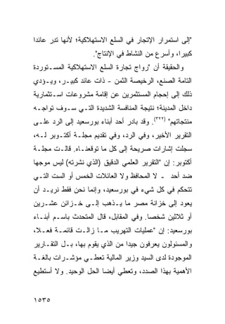 ‫"ﺇﻟﻰ ﺍﺴﺘﻤﺭﺍﺭ ﺍﻹﺘﺠﺎﺭ ﻓﻲ ﺍﻟﺴﻠﻊ ﺍﻻﺴﺘﻬﻼﻜﻴﺔ؛ ﻷﻨﻬﺎ ﺘﺩ ‪ ‬ﻋﺎﺌ ‪‬ﺍ‬
 ‫ﹸ ِﺭ ﺩ‬
                     ‫ﻜﺒﻴ ‪‬ﺍ، ﻭﺃﺴﺭﻉ ﻤﻥ ﺍﻟﻨﺸﺎﻁ ﻓﻲ ﺍﻹﻨﺘﺎﺝ".‬
                                                   ‫ﺭ‬
‫ﻭﺍﻟﺤﻘﻴﻘﺔ ﺃﻥ "ﺭﻭﺍﺝ ﺘﺠﺎﺭﺓ ﺍﻟﺴﻠﻊ ﺍﻻﺴﺘﻬﻼﻜﻴﺔ ﺍﻟﻤﺴـﺘﻭﺭﺩﺓ‬
‫ﺍﻟﺘﺎﻤﺔ ﺍﻟﺼﻨﻊ، ﺍﻟﺭﺨﻴﺼﺔ ﺍﻟﺜﻤﻥ - ﺫﺍﺕ ﻋﺎﺌﺩ ﻜﺒﻴـﺭ، ﻭﻴـﺅﺩﻱ‬
‫ﺫﻟﻙ ﺇﻟﻰ ﺇﺤﺠﺎﻡ ﺍﻟﻤﺴﺘﺜﻤﺭﻴﻥ ﻋﻥ ﺇﻗﺎﻤﺔ ﻤﺸﺭﻭﻋﺎﺕ ﺍﺴـﺘﺜﻤﺎﺭﻴﺔ‬
‫ﺩﺍﺨل ﺍﻟﻤﺩﻴﻨﺔ؛ ﻨﺘﻴﺠﺔ ﺍﻟﻤﻨﺎﻓﺴﺔ ﺍﻟﺸﺩﻴﺩﺓ ﺍﻟﺘـﻲ ﺴـﻭﻑ ﺘﻭﺍﺠـﻪ‬
‫ﻤﻨﺘﺠﺎﺘﻬﻡ" )٢٢٣(. ﻭﻗﺩ ﺒﺎﺩﺭ ﺃﺤﺩ ﺃﺒﻨﺎﺀ ﺒﻭﺭﺴﻌﻴﺩ ﺇﻟﻰ ﺍﻟﺭﺩ ﻋﻠـﻰ‬
‫ﺍﻟﺘﻘﺭﻴﺭ ﺍﻷﺨﻴﺭ، ﻭﻓﻲ ﺍﻟﺭﺩ، ﻭﻓﻲ ﺘﻘﺩﻴﻡ ﻤﺠﻠـﺔ ﺃﻜﺘـﻭﺒﺭ ﻟـﻪ،‬
‫ﺴﺠﻠﺕ ﺇﺸﺎﺭﺍﺕ ﺼﺭﻴﺤﺔ ﺇﻟﻰ ﻜل ﻤﺎ ﺘﻭﻗﻌﻨـﺎﻩ. ﻗﺎﻟـﺕ ﻤﺠﻠـﺔ‬
‫ﺃﻜﺘﻭﺒﺭ: ﺇﻥ "ﺍﻟﺘﻘﺭﻴﺭ ﺍﻟﻌﻠﻤﻲ ﺍﻟﺩﻗﻴﻕ )ﺍﻟﺫﻱ ﻨﺸﺭﺘﻪ( ﻟﻴﺱ ﻤﻭﺠ ‪‬ﺎ‬
 ‫ﻬ‬
‫ﻀﺩ ﺃﺤﺩ ـ ﻻ ﺍﻟﻤﺤﺎﻓﻅ ﻭﻻ ﺍﻟﻌﺎﺌﻼﺕ ﺍﻟﺨﻤﺱ ﺃﻭ ﺍﻟﺴﺕ ﺍﻟﺘـﻲ‬
‫ﺘﺘﺤﻜﻡ ﻓﻲ ﻜل ﺸﻲﺀ ﻓﻲ ﺒﻭﺭﺴﻌﻴﺩ، ﻭﺇﻨﻤﺎ ﻨﺤﻥ ﻓﻘﻁ ﻨﺭﻴـﺩ ﺃﻥ‬
‫ﻴﻌﻭﺩ ﺇﻟﻰ ﺨﺯﺍﻨﺔ ﻤﺼﺭ ﻤﺎ ﻴـﺫﻫﺏ ﺇﻟـﻰ ﺨـﺯﺍﺌﻥ ﻋﺸـﺭﻴﻥ‬
‫ﺃﻭ ﺜﻼﺜﻴﻥ ﺸﺨ ‪‬ﺎ. ﻭﻓﻲ ﺍﻟﻤﻘﺎﺒل، ﻗﺎل ﺍﻟﻤﺘﺤﺩﺙ ﺒﺎﺴـﻡ ﺃﺒﻨـﺎﺀ‬
                                        ‫ﺼ‬
‫ﺒﻭﺭﺴﻌﻴﺩ: ﺇﻥ "ﻋﻤﻠﻴﺎﺕ ﺍﻟﺘﻬﺭﻴﺏ ﻤـﺎ ﺯﺍﻟـﺕ ﻗﺎﺌﻤـﺔ ﻓﻌـ ﹰ،‬
 ‫ﻼ‬
‫ﻭﺍﻟﻤﺴﺌﻭﻟﻭﻥ ﻴﻌﺭﻓﻭﻥ ﺠﻴ ‪‬ﺍ ﻤﻥ ﺍﻟﺫﻱ ﻴﻘﻭﻡ ﺒﻬﺎ، ﺒـل ﺍﻟﺘﻘـﺎﺭﻴﺭ‬
                                 ‫ﺩ‬
‫ﺍﻟﻤﻭﺠﻭﺩﺓ ﻟﺩﻯ ﺍﻟﺴﻴﺩ ﻭﺯﻴﺭ ﺍﻟﻤﺎﻟﻴﺔ ﺘﻌﻁـﻲ ﻤﺅﺸـﺭﺍﺕ ﺒﺎﻟﻐـﺔ‬
‫ﺍﻷﻫﻤﻴﺔ ﺒﻬﺫﺍ ﺍﻟﺼﺩﺩ، ﻭﺘﻌﻁﻲ ﺃﻴ ‪‬ﺎ ﺍﻟﺤل ﺍﻟﻭﺤﻴﺩ. ﻭﻻ ﺃﺴﺘﻁﻴﻊ‬
                        ‫ﻀ‬


‫٥٣٥١‬
 