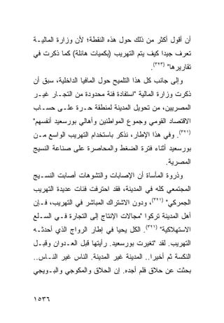 ‫ﺃﻥ ﺃﻗﻭل ﺃﻜﺜﺭ ﻤﻥ ﺫﻟﻙ ﺤﻭل ﻫﺫﻩ ﺍﻟﻨﻘﻁﺔ؛ ﻷﻥ ﻭﺯﺍﺭﺓ ﺍﻟﻤﺎﻟﻴـﺔ‬
‫ﺘﻌﺭﻑ ﺠﻴ ‪‬ﺍ ﻜﻴﻑ ﻴﺘﻡ ﺍﻟﺘﻬﺭﻴﺏ )ﺒﻜﻤﻴﺎﺕ ﻫﺎﺌﻠﺔ( ﻜﻤﺎ ﺫﻜﺭﺕ ﻓﻲ‬
                                            ‫ﺩ‬
                                           ‫ﺘﻘﺎﺭﻴﺭﻫﺎ" )٣٢٣(.‬
‫ﻭﺇﻟﻰ ﺠﺎﻨﺏ ﻜل ﻫﺫﺍ ﺍﻟﺘﻠﻤﻴﺢ ﺤﻭل ﺍﻟﻤﺎﻓﻴﺎ ﺍﻟﺩﺍﺨﻠﻴﺔ، ﺴﺒﻕ ﺃﻥ‬
‫ﺫﻜﺭﺕ ﻭﺯﺍﺭﺓ ﺍﻟﻤﺎﻟﻴﺔ "ﺍﺴﺘﻔﺎﺩﺓ ﻓﺌﺔ ﻤﺤﺩﻭﺩﺓ ﻤﻥ ﺍﻟﺘﺠـﺎﺭ ﻏﻴـﺭ‬
‫ﺍﻟﻤﺼﺭﻴﻴﻥ، ﻤﻥ ﺘﺤﻭﻴل ﺍﻟﻤﺩﻴﻨﺔ ﻟﻤﻨﻁﻘﺔ ﺤـﺭﺓ ﻋﻠـﻰ ﺤﺴـﺎﺏ‬
‫ﺍﻻﻗﺘﺼﺎﺩ ﺍﻟﻘﻭﻤﻲ ﻭﺠﻤﻭﻉ ﺍﻟﻤﻭﺍﻁﻨﻴﻥ ﻭﺃﻫﺎﻟﻲ ﺒﻭﺭﺴﻌﻴﺩ ﺃﻨﻔﺴﻬﻡ"‬
‫)١٢٣(. ﻭﻓﻲ ﻫﺫﺍ ﺍﻹﻁﺎﺭ، ﻨﺫﻜﺭ ﺒﺎﺴﺘﺨﺩﺍﻡ ﺍﻟﺘﻬﺭﻴﺏ ﺍﻟﻭﺍﺴﻊ ﻤـﻥ‬
‫ﺒﻭﺭﺴﻌﻴﺩ ﺃﺜﻨﺎﺀ ﻓﺘﺭﺓ ﺍﻟﻀﻐﻁ ﻭﺍﻟﻤﺤﺎﺼﺭﺓ ﻋﻠﻰ ﺼﻨﺎﻋﺔ ﺍﻟﻨﺴﻴﺞ‬
                                                 ‫ﺍﻟﻤﺼﺭﻴﺔ.‬
‫ﻭﺫﺭﻭﺓ ﺍﻟﻤﺄﺴﺎﺓ ﺃﻥ ﺍﻹﺼﺎﺒﺎﺕ ﻭﺍﻟﺘﺸﻭﻫﺎﺕ ﺃﺼﺎﺒﺕ ﺍﻟﻨﺴـﻴﺞ‬
‫ﺍﻟﻤﺠﺘﻤﻌﻲ ﻜﻠﻪ ﻓﻲ ﺍﻟﻤﺩﻴﻨﺔ، ﻓﻘﺩ ﺍﺤﺘﺭﻓﺕ ﻓﺌﺎﺕ ﻋﺩﻴﺩﺓ ﺍﻟﺘﻬﺭﻴﺏ‬
‫ﺍﻟﺠﻤﺭﻜﻲ" )١٢٣(، ﻭﺩﻭﻥ ﺍﻻﺸﺘﺭﺍﻙ ﺍﻟﻤﺒﺎﺸﺭ ﻓﻲ ﺍﻟﺘﻬﺭﻴﺏ، ﻓـﺈﻥ‬
‫ﺃﻫل ﺍﻟﻤﺩﻴﻨﺔ ﺘﺭﻜﻭﺍ "ﻤﺠﺎﻻﺕ ﺍﻹﻨﺘﺎﺝ ﺇﻟﻰ ﺍﻟﺘﺠﺎﺭﺓ ﻓـﻲ ﺍﻟﺴـﻠﻊ‬
‫ﺍﻻﺴﺘﻬﻼﻜﻴﺔ" )١٢٣(. ﺍﻟﻜل ﻴﺤﻴﺎ ﻓﻲ ﺇﻁﺎﺭ ﺍﻟﺭﻭﺍﺝ ﺍﻟﺫﻱ ﺃﺤﺩﺜـﻪ‬
‫ﺍﻟﺘﻬﺭﻴﺏ. ﻟﻘﺩ "ﺘﻐﻴﺭﺕ ﺒﻭﺭﺴﻌﻴﺩ. ﺭﺃﻴﺘﻬﺎ ﻗﺒل ﺍﻟﻌـﺩﻭﺍﻥ ﻭﻗﺒـل‬
‫ﺍﻟﻨﻜﺴﺔ ﺜﻡ ﺃﺨﻴ ‪‬ﺍ.. ﺍﻟﻤﺩﻴﻨﺔ ﻏﻴﺭ ﺍﻟﻤﺩﻴﻨﺔ. ﺍﻟﻨﺎﺱ ﻏﻴﺭ ﺍﻟﻨـﺎﺱ..‬
                                           ‫ﺭ‬
‫ﺒﺤﺜﺕ ﻋﻥ ﺤﻼﻕ ﻓﻠﻡ ﺃﺠﺩﻩ. ﺇﻥ ﺍﻟﺤﻼﻕ ﻭﺍﻟﻤﻜﻭﺠﻲ ﻭﺍﻟﺒـﻭﻴﺠﻲ‬


‫٦٣٥١‬
 