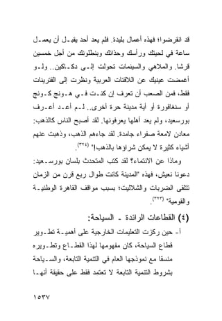 ‫ﻗﺩ ﺍﻨﻘﺭﻀﻭﺍ؛ ﻓﻬﺫﻩ ﺃﻋﻤﺎل ﺒﻠﻴﺩﺓ. ﻓﻠﻡ ﻴﻌﺩ ﺃﺤﺩ ﻴﻘﺒـل ﺃﻥ ﻴﻌﻤـل‬
‫ﺴﺎﻋﺔ ﻓﻲ ﻟﺤﻴﺘﻙ ﻭﺭﺃﺴﻙ ﻭﺤﺫﺍﺌﻙ ﻭﺒﻨﻁﻠﻭﻨﻙ ﻤﻥ ﺃﺠل ﺨﻤﺴﻴﻥ‬
‫ﻗﺭ ﹰﺎ. ﻭﺍﻟﻤﻼﻫﻲ ﻭﺍﻟﺴﻴﻨﻤﺎﺕ ﺘﺤﻭﻟﺕ ﺇﻟـﻰ ﺩﻜـﺎﻜﻴﻥ.. ﻭﻟـﻭ‬
                                              ‫ﺸ‬
‫ﺃﻏﻤﻀﺕ ﻋﻴﻨﻴﻙ ﻋﻥ ﺍﻟﻼﻓﺘﺎﺕ ﺍﻟﻌﺭﺒﻴﺔ ﻭﻨﻅﺭﺕ ﺇﻟﻰ ﺍﻟﻔﺘﺭﻴﻨﺎﺕ‬
‫ﻓﻘﻁ، ﻓﻤﻥ ﺍﻟﺼﻌﺏ ﺃﻥ ﺘﻌﺭﻑ ﺇﻥ ﻜﻨـﺕ ﻓـﻲ ﻫـﻭﻨﺞ ﻜـﻭﻨﺞ‬
‫ﺃﻭ ﺴﻨﻐﺎﻓﻭﺭﺓ ﺃﻭ ﺃﻴﺔ ﻤﺩﻴﻨﺔ ﺤﺭﺓ ﺃﺨﺭﻯ.. ﻟـﻡ ﺃﻋـﺩ ﺃﻋـﺭﻑ‬
‫ﺒﻭﺭﺴﻌﻴﺩ، ﻭﻟﻡ ﻴﻌﺩ ﺃﻫﻠﻬﺎ ﻴﻌﺭﻓﻭﻨﻬﺎ. ﻟﻘﺩ ﺃﺼﺒﺢ ﺍﻟﻨﺎﺱ ﻜﺎﻟﺫﻫﺏ:‬
‫ﻤﻌﺎﺩﻥ ﻻﻤﻌﺔ ﺼﻔﺭﺍﺀ ﺠﺎﻤﺩﺓ. ﻟﻘﺩ ﺠﺎﺀﻫﻡ ﺍﻟﺫﻫﺏ، ﻭﺫﻫﺒﺕ ﻋﻨﻬﻡ‬
               ‫ﺃﺸﻴﺎﺀ ﻜﺜﻴﺭﺓ ﻻ ﻴﻤﻜﻥ ﺸﺭﺍﺅﻫﺎ ﺒﺎﻟﺫﻫﺏ!" )٤٢٣(.‬
‫ﻭﻤﺎﺫﺍ ﻋﻥ ﺍﻻﻨﺘﻤﺎﺀ؟ ﻟﻘﺩ ﻜﺘﺏ ﺍﻟﻤﺘﺤﺩﺙ ﺒﻠﺴﺎﻥ ﺒﻭﺭﺴـﻌﻴﺩ:‬
‫ﺩﻋﻭﻨﺎ ﻨﻌﻴﺵ، ﻓﻬﺫﻩ "ﺍﻟﻤﺩﻴﻨﺔ ﻜﺎﻨﺕ ﻁﻭﺍل ﺭﺒﻊ ﻗﺭﻥ ﻤﻥ ﺍﻟﺯﻤﺎﻥ‬
‫ﺘﺘﻠﻘﻰ ﺍﻟﻀﺭﺒﺎﺕ ﻭﺍﻟﺸﻼﻟﻴﺕ؛ ﺒﺴﺒﺏ ﻤﻭﺍﻗﻑ ﺍﻟﻘﺎﻫﺭﺓ ﺍﻟﻭﻁﻨﻴـﺔ‬
                                            ‫ﻭﺍﻟﻘﻭﻤﻴﺔ" )٣٢٣(.‬

                    ‫)٤( ﺍﻟﻘﻁﺎﻋﺎﺕ ﺍﻟﺭﺍﺌﺩﺓ ـ ﺍﻟﺴﻴﺎﺤﺔ:‬
‫ﺃ- ﺤﻴﻥ ﺭﻜﺯﺕ ﺍﻟﺘﻌﻠﻴﻤﺎﺕ ﺍﻟﺨﺎﺭﺠﻴﺔ ﻋﻠﻰ ﺃﻫﻤﻴـﺔ ﺘﻁـﻭﻴﺭ‬
‫ﻗﻁﺎﻉ ﺍﻟﺴﻴﺎﺤﺔ، ﻜﺎﻥ ﻤﻔﻬﻭﻤﻬﺎ ﻟﻬﺫﺍ ﺍﻟﻘﻁـﺎﻉ ﻭﺘﻁـﻭﻴﺭﻩ‬
‫ﻤﻨﺴ ﹰﺎ ﻤﻊ ﻨﻤﻭﺫﺠﻬﺎ ﺍﻟﻌﺎﻡ ﻓﻲ ﺍﻟﺘﻨﻤﻴﺔ ﺍﻟﺘﺎﺒﻌﺔ، ﻭﺍﻟﺴـﻴﺎﺤﺔ‬
                                                ‫ﻘ‬
‫ﺒﺸﺭﻭﻁ ﺍﻟﺘﻨﻤﻴﺔ ﺍﻟﺘﺎﺒﻌﺔ ﻻ ﺘﻌﺘﻤﺩ ﻓﻘﻁ ﻋﻠﻰ ﺤﻘﻴﻘﺔ ﺃﻨﻬـﺎ‬


‫٧٣٥١‬
 