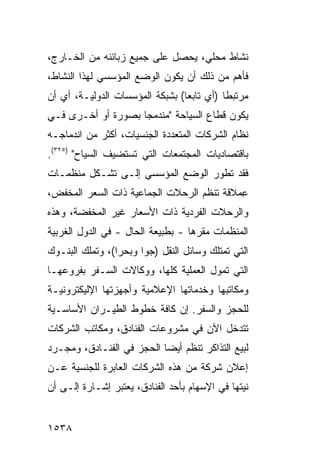 ‫ﻨﺸﺎﻁ ﻤﺤﻠﻲ، ﻴﺤﺼل ﻋﻠﻰ ﺠﻤﻴﻊ ﺯﺒﺎﺌﻨﻪ ﻤﻥ ﺍﻟﺨـﺎﺭﺝ،‬
‫ﻓﺄﻫﻡ ﻤﻥ ﺫﻟﻙ ﺃﻥ ﻴﻜﻭﻥ ﺍﻟﻭﻀﻊ ﺍﻟﻤﺅﺴﺴﻲ ﻟﻬﺫﺍ ﺍﻟﻨﺸﺎﻁ،‬
‫ﻤﺭﺘﺒ ﹰﺎ )ﺃﻱ ﺘﺎﺒ ‪‬ﺎ( ﺒﺸﺒﻜﺔ ﺍﻟﻤﺅﺴﺴﺎﺕ ﺍﻟﺩﻭﻟﻴـﺔ، ﺃﻱ ﺃﻥ‬
                                 ‫ﻌ‬          ‫ﻁ‬
‫ﻴﻜﻭﻥ ﻗﻁﺎﻉ ﺍﻟﺴﻴﺎﺤﺔ "ﻤﻨﺩﻤ ‪‬ﺎ ﺒﺼﻭﺭﺓ ﺃﻭ ﺃﺨـﺭﻯ ﻓـﻲ‬
                    ‫ﺠ‬
‫ﻨﻅﺎﻡ ﺍﻟﺸﺭﻜﺎﺕ ﺍﻟﻤﺘﻌﺩﺩﺓ ﺍﻟﺠﻨﺴﻴﺎﺕ، ﺃﻜﺜﺭ ﻤﻥ ﺍﻨﺩﻤﺎﺠـﻪ‬
‫ﺒﺎﻗﺘﺼﺎﺩﻴﺎﺕ ﺍﻟﻤﺠﺘﻤﻌﺎﺕ ﺍﻟﺘﻲ ﺘﺴﺘﻀﻴﻑ ﺍﻟﺴﻴﺎﺡ" )٥٢٣(.‬
‫ﻓﻘﺩ ﺘﻁﻭﺭ ﺍﻟﻭﻀﻊ ﺍﻟﻤﺅﺴﺴﻲ ﺇﻟـﻰ ﺘﺸـﻜل ﻤﻨﻅﻤـﺎﺕ‬
‫ِﻤﻼﻗﺔ ﺘﻨﻅﻡ ﺍﻟﺭﺤﻼﺕ ﺍﻟﺠﻤﺎﻋﻴﺔ ﺫﺍﺕ ﺍﻟﺴﻌﺭ ﺍﻟﻤﺨﻔﺽ،‬
                                           ‫ﻋ‬
‫ﻭﺍﻟﺭﺤﻼﺕ ﺍﻟﻔﺭﺩﻴﺔ ﺫﺍﺕ ﺍﻷﺴﻌﺎﺭ ﻏﻴﺭ ﺍﻟﻤﺨﻔﻀﺔ، ﻭﻫﺫﻩ‬
‫ﺍﻟﻤﻨﻅﻤﺎﺕ ﻤﻘﺭﻫﺎ - ﺒﻁﺒﻴﻌﺔ ﺍﻟﺤﺎل - ﻓﻲ ﺍﻟﺩﻭل ﺍﻟﻐﺭﺒﻴﺔ‬
‫ﺍﻟﺘﻲ ﺘﻤﺘﻠﻙ ﻭﺴﺎﺌل ﺍﻟﻨﻘل )ﺠ ‪‬ﺍ ﻭﺒﺤ ‪‬ﺍ(، ﻭﺘﻤﻠﻙ ﺍﻟﺒﻨـﻭﻙ‬
                 ‫ﺭ‬      ‫ﻭ‬
‫ﺍﻟﺘﻲ ﺘﻤ ‪‬ل ﺍﻟﻌﻤﻠﻴﺔ ﻜﻠﻬﺎ، ﻭﻭﻜﺎﻻﺕ ﺍﻟﺴـﻔﺭ ﺒﻔﺭﻭﻋﻬـﺎ‬
                                      ‫ﻭ‬
‫ﻭﻤﻜﺎﺘﺒﻬﺎ ﻭﺨﺩﻤﺎﺘﻬﺎ ﺍﻹﻋﻼﻤﻴﺔ ﻭﺃﺠﻬﺯﺘﻬﺎ ﺍﻹﻟﻴﻜﺘﺭﻭﻨﻴـﺔ‬
‫ﻟﻠﺤﺠﺯ ﻭﺍﻟﺴﻔﺭ. ﺇﻥ ﻜﺎﻓﺔ ﺨﻁﻭﻁ ﺍﻟﻁﻴـﺭﺍﻥ ﺍﻷﺴﺎﺴـﻴﺔ‬
‫ﺘﺘﺩﺨل ﺍﻵﻥ ﻓﻲ ﻤﺸﺭﻭﻋﺎﺕ ﺍﻟﻔﻨﺎﺩﻕ، ﻭﻤﻜﺎﺘﺏ ﺍﻟﺸﺭﻜﺎﺕ‬
‫ﻟﺒﻴﻊ ﺍﻟﺘﺫﺍﻜﺭ ﺘﻨﻅﻡ ﺃﻴ ‪‬ﺎ ﺍﻟﺤﺠﺯ ﻓﻲ ﺍﻟﻔﻨـﺎﺩﻕ، ﻭﻤﺠـﺭﺩ‬
                           ‫ﻀ‬
‫ﺇﻋﻼﻥ ﺸﺭﻜﺔ ﻤﻥ ﻫﺫﻩ ﺍﻟﺸﺭﻜﺎﺕ ﺍﻟﻌﺎﺒﺭﺓ ﻟﻠﺠﻨﺴﻴﺔ ﻋـﻥ‬
‫ﻨﻴﺘﻬﺎ ﻓﻲ ﺍﻹﺴﻬﺎﻡ ﺒﺄﺤﺩ ﺍﻟﻔﻨﺎﺩﻕ، ﻴﻌﺘﺒﺭ ﺇﺸـﺎﺭﺓ ﺇﻟـﻰ ﺃﻥ‬


‫٨٣٥١‬
 