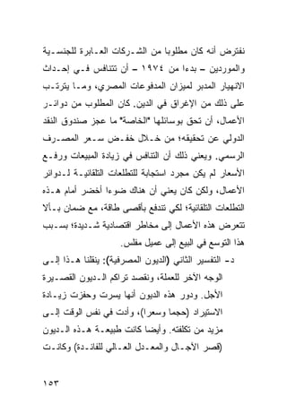 ‫ﻨﻔﺘﺭﺽ ﺃﻨﻪ ﻜﺎﻥ ﻤﻁﻠﻭ ‪‬ﺎ ﻤﻥ ﺍﻟﺸـﺭﻜﺎﺕ ﺍﻟﻌـﺎﺒﺭﺓ ﻟﻠﺠﻨﺴـﻴﺔ‬
                               ‫ﺒ‬
‫ﻭﺍﻟﻤﻭﺭﺩﻴﻥ – ﺒﺩ ‪‬ﺍ ﻤﻥ ٤٧٩١ – ﺃﻥ ﺘﺘﻨﺎﻓﺱ ﻓـﻲ ﺇﺤـﺩﺍﺙ‬
                                ‫ﺀ‬
‫ﺍﻻﻨﻬﻴﺎﺭ ﺍﻟﻤﺩﺒﺭ ﻟﻤﻴﺯﺍﻥ ﺍﻟﻤﺩﻓﻭﻋﺎﺕ ﺍﻟﻤﺼﺭﻱ، ﻭﻤـﺎ ﻴﺘﺭﺘـﺏ‬
‫ﻋﻠﻰ ﺫﻟﻙ ﻤﻥ ﺍﻹﻏﺭﺍﻕ ﻓﻲ ﺍﻟﺩﻴﻥ. ﻜﺎﻥ ﺍﻟﻤﻁﻠﻭﺏ ﻤﻥ ﺩﻭﺍﺌـﺭ‬
‫ﺍﻷﻋﻤﺎل، ﺃﻥ ﺘﺤﻕ ﺒﻭﺴﺎﺌﻠﻬﺎ "ﺍﻟﺨﺎﺼﺔ" ﻤﺎ ﻋﺠﺯ ﺼﻨﺩﻭﻕ ﺍﻟﻨﻘﺩ‬
‫ﺍﻟﺩﻭﻟﻲ ﻋﻥ ﺘﺤﻘﻴﻘﻪ؛ ﻤﻥ ﺨـﻼل ﺨﻔـﺽ ﺴـﻌﺭ ﺍﻟﻤﺼـﺭﻑ‬
‫ﺍﻟﺭﺴﻤﻲ. ﻭﻴﻌﻨﻲ ﺫﻟﻙ ﺃﻥ ﺍﻟﺘﻨﺎﻓﺱ ﻓﻲ ﺯﻴﺎﺩﺓ ﺍﻟﻤﺒﻴﻌﺎﺕ ﻭﺭﻓـﻊ‬
‫ﺍﻷﺴﻌﺎﺭ ﻟﻡ ﻴﻜﻥ ﻤﺠﺭﺩ ﺍﺴﺘﺠﺎﺒﺔ ﻟﻠﺘﻁﻠﻌﺎﺕ ﺍﻟﺘﻠﻘﺎﺌﻴـﺔ ﻟـﺩﻭﺍﺌﺭ‬
‫ﺍﻷﻋﻤﺎل، ﻭﻟﻜﻥ ﻜﺎﻥ ﻴﻌﻨﻲ ﺃﻥ ﻫﻨﺎﻙ ﻀﻭ ‪‬ﺍ ﺃﺨﻀﺭ ﺃﻤﺎﻡ ﻫـﺫﻩ‬
          ‫‪‬‬     ‫ﺀ‬
‫ﺍﻟﺘﻁﻠﻌﺎﺕ ﺍﻟﺘﻠﻘﺎﺌﻴﺔ؛ ﻟﻜﻲ ﺘﻨﺩﻓﻊ ﺒﺄﻗﺼﻰ ﻁﺎﻗﺔ، ﻤﻊ ﻀﻤﺎﻥ ﺒـﺄﻻ‬
‫ﺘﺘﻌﺭﺽ ﻫﺫﻩ ﺍﻷﻋﻤﺎل ﺇﻟﻰ ﻤﺨﺎﻁﺭ ﺍﻗﺘﺼﺎﺩﻴﺔ ﺸـﺩﻴﺩﺓ؛ ﺒﺴـﺒﺏ‬
                       ‫‪‬‬
                     ‫ﻫﺫﺍ ﺍﻟﺘﻭﺴﻊ ﻓﻲ ﺍﻟﺒﻴﻊ ﺇﻟﻰ ﻋﻤﻴل ﻤﻔﻠﺱ.‬
‫ﺩ- ﺍﻟﺘﻔﺴﻴﺭ ﺍﻟﺜﺎﻨﻲ )ﺍﻟﺩﻴﻭﻥ ﺍﻟﻤﺼﺭﻓﻴﺔ(: ﻴﻨﻘﻠﻨﺎ ﻫـﺫﺍ ﺇﻟـﻰ‬
‫ﺍﻟﻭﺠﻪ ﺍﻵﺨﺭ ﻟﻠﻌﻤﻠﺔ، ﻭﻨﻘﺼﺩ ﺘﺭﺍﻜﻡ ﺍﻟـﺩﻴﻭﻥ ﺍﻟﻘﺼـﻴﺭﺓ‬
‫ﺍﻷﺠل. ﻭﺩﻭﺭ ﻫﺫﻩ ﺍﻟﺩﻴﻭﻥ ﺃﻨﻬﺎ ﻴﺴﺭﺕ ﻭﺤﻔﺯﺕ ﺯﻴـﺎﺩﺓ‬
‫ﺍﻻﺴﺘﻴﺭﺍﺩ )ﺤﺠ ‪‬ﺎ ﻭﺴﻌ ‪‬ﺍ(، ﻭﺃﺩﺕ ﻓﻲ ﻨﻔﺱ ﺍﻟﻭﻗﺕ ﺇﻟـﻰ‬
                          ‫ﺭ‬      ‫ﻤ‬
‫ﻤﺯﻴﺩ ﻤﻥ ﺘﻜﻠﻔﺘﻪ. ﻭﺃﻴ ‪‬ﺎ ﻜﺎﻨﺕ ﻁﺒﻴﻌـﺔ ﻫـﺫﻩ ﺍﻟـﺩﻴﻭﻥ‬
                          ‫ﻀ‬
‫)ﻗﺼﺭ ﺍﻵﺠـﺎل ﻭﺍﻟﻤﻌـﺩل ﺍﻟﻌـﺎﻟﻲ ﻟﻠﻔﺎﺌـﺩﺓ( ﻭﻜﺎﻨـﺕ‬


‫٣٥١‬
 