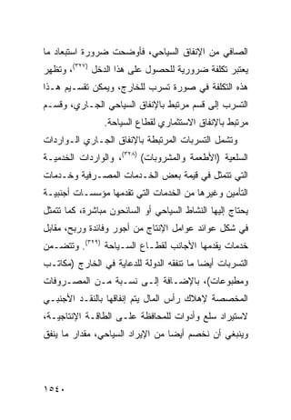 ‫ﺍﻟﺼﺎﻓﻲ ﻤﻥ ﺍﻹﻨﻔﺎﻕ ﺍﻟﺴﻴﺎﺤﻲ، ﻓﺄﻭﻀﺤﺕ ﻀﺭﻭﺭﺓ ﺍﺴﺘﺒﻌﺎﺩ ﻤﺎ‬
‫ﻴﻌﺘﺒﺭ ﺘﻜﻠﻔﺔ ﻀﺭﻭﺭﻴﺔ ﻟﻠﺤﺼﻭل ﻋﻠﻰ ﻫﺫﺍ ﺍﻟﺩﺨل )٧٢٣(، ﻭﺘﻅﻬﺭ‬
‫ﻫﺫﻩ ﺍﻟﺘﻜﻠﻔﺔ ﻓﻲ ﺼﻭﺭﺓ ﺘﺴ ‪‬ﺏ ﻟﻠﺨﺎﺭﺝ، ﻭﻴﻤﻜﻥ ﺘﻘﺴـﻴﻡ ﻫـﺫﺍ‬
                           ‫ﺭ‬
‫ﺍﻟﺘﺴﺭﺏ ﺇﻟﻰ ﻗﺴﻡ ﻤﺭﺘﺒﻁ ﺒﺎﻹﻨﻔﺎﻕ ﺍﻟﺴﻴﺎﺤﻲ ﺍﻟﺠـﺎﺭﻱ، ﻭﻗﺴـﻡ‬
                ‫ﻤﺭﺘﺒﻁ ﺒﺎﻹﻨﻔﺎﻕ ﺍﻻﺴﺘﺜﻤﺎﺭﻱ ﻟﻘﻁﺎﻉ ﺍﻟﺴﻴﺎﺤﺔ.‬
‫ﻭﺘﺸﻤل ﺍﻟﺘﺴﺭﺒﺎﺕ ﺍﻟﻤﺭﺘﺒﻁﺔ ﺒﺎﻹﻨﻔﺎﻕ ﺍﻟﺠـﺎﺭﻱ ﺍﻟـﻭﺍﺭﺩﺍﺕ‬
‫ﺍﻟﺴﻠﻌﻴﺔ )ﺍﻷﻁﻌﻤﺔ ﻭﺍﻟﻤﺸﺭﻭﺒﺎﺕ( )٨٢٣(، ﻭﺍﻟﻭﺍﺭﺩﺍﺕ ﺍﻟﺨﺩﻤﻴـﺔ‬
‫ﺍﻟﺘﻲ ﺘﺘﻤﺜل ﻓﻲ ﻗﻴﻤﺔ ﺒﻌﺽ ﺍﻟﺨـﺩﻤﺎﺕ ﺍﻟﻤﺼـﺭﻓﻴﺔ ﻭﺨـﺩﻤﺎﺕ‬
‫ﺍﻟﺘﺄﻤﻴﻥ ﻭﻏﻴﺭﻫﺎ ﻤﻥ ﺍﻟﺨﺩﻤﺎﺕ ﺍﻟﺘﻲ ﺘﻘﺩﻤﻬﺎ ﻤﺅﺴﺴـﺎﺕ ﺃﺠﻨﺒﻴـﺔ‬
‫ﻴﺤﺘﺎﺝ ﺇﻟﻴﻬﺎ ﺍﻟﻨﺸﺎﻁ ﺍﻟﺴﻴﺎﺤﻲ ﺃﻭ ﺍﻟﺴﺎﺌﺤﻭﻥ ﻤﺒﺎﺸﺭﺓ، ﻜﻤﺎ ﺘﺘﻤﺜل‬
‫ﻓﻲ ﺸﻜل ﻋﻭﺍﺌﺩ ﻋﻭﺍﻤل ﺍﻹﻨﺘﺎﺝ ﻤﻥ ﺃﺠﻭﺭ ﻭﻓﺎﺌﺩﺓ ﻭﺭﺒﺢ، ﻤﻘﺎﺒل‬
‫ﺨﺩﻤﺎﺕ ﻴﻘﺩﻤﻬﺎ ﺍﻷﺠﺎﻨﺏ ﻟﻘﻁـﺎﻉ ﺍﻟﺴـﻴﺎﺤﺔ )٩٢٣(. ﻭﺘﺘﻀـﻤﻥ‬
‫ﺍﻟﺘﺴﺭﺒﺎﺕ ﺃﻴ ‪‬ﺎ ﻤﺎ ﺘﻨﻔﻘﻪ ﺍﻟﺩﻭﻟﺔ ﻟﻠﺩﻋﺎﻴﺔ ﻓﻲ ﺍﻟﺨﺎﺭﺝ )ﻤﻜﺎﺘـﺏ‬
                                           ‫ﹸ ﻀ‬
‫ﻭﻤﻁﺒﻭﻋﺎﺕ(، ﺒﺎﻹﻀـﺎﻓﺔ ﺇﻟـﻰ ﻨﺴـﺒﺔ ﻤـﻥ ﺍﻟﻤﺼـﺭﻭﻓﺎﺕ‬
‫ﺍﻟﻤﺨﺼﺼﺔ ﻹﻫﻼﻙ ﺭﺃﺱ ﺍﻟﻤﺎل ﻴﺘﻡ ﺇﻨﻔﺎﻗﻬﺎ ﺒﺎﻟﻨﻘـﺩ ﺍﻷﺠﻨﺒـﻲ‬
‫ﻻﺴﺘﻴﺭﺍﺩ ﺴﻠﻊ ﻭﺃﺩﻭﺍﺕ ﻟﻠﻤﺤﺎﻓﻅﺔ ﻋﻠـﻰ ﺍﻟﻁﺎﻗـﺔ ﺍﻹﻨﺘﺎﺠﻴـﺔ،‬
‫ﻭﻴﻨﺒﻐﻲ ﺃﻥ ﻨﺨﺼﻡ ﺃﻴ ‪‬ﺎ ﻤﻥ ﺍﻹﻴﺭﺍﺩ ﺍﻟﺴﻴﺎﺤﻲ، ﻤﻘﺩﺍﺭ ﻤﺎ ‪‬ﻨﻔﻕ‬
   ‫‪ ‬ﻴ‬                            ‫ﻀ‬




‫٠٤٥١‬
 