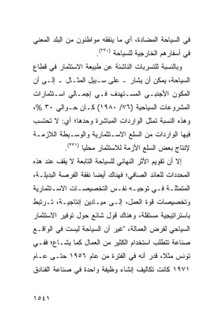 ‫ﻓﻲ ﺍﻟﺴﻴﺎﺤﺔ ﺍﻟﻤﻀﺎﺩﺓ، ﺃﻱ ﻤﺎ ﻴﻨﻔﻘﻪ ﻤﻭﺍﻁﻨﻭﻥ ﻤﻥ ﺍﻟﺒﻠﺩ ﺍﻟﻤﻌﻨﻲ‬
                      ‫ﻓﻲ ﺃﺴﻔﺎﺭﻫﻡ ﺍﻟﺨﺎﺭﺠﻴﺔ ﻟﻠﺴﻴﺎﺤﺔ )٠٣٣(.‬
‫ﻭﺒﺎﻟﻨﺴﺒﺔ ﻟﻠﺘﺴﺭﺒﺎﺕ ﺍﻟﻨﺎﺸﺌﺔ ﻋﻥ ﻁﺒﻴﻌﺔ ﺍﻻﺴﺘﺜﻤﺎﺭ ﻓﻲ ﻗﻁﺎﻉ‬
‫ﺍﻟﺴﻴﺎﺤﺔ، ﻴﻤﻜﻥ ﺃﻥ ‪‬ﺸﺎﺭ ـ ﻋﻠﻰ ﺴـﺒﻴل ﺍﻟﻤﺜـﺎل ـ ﺇﻟـﻰ ﺃﻥ‬
                                 ‫ﻴ‬
‫ﺍﻟﻤﻜﻭﻥ ﺍﻷﺠﻨﺒـﻲ ﺍﻟﻤﺴـﺘﻬ ‪‬ﻑ ﻓـﻲ ﺇﺠﻤـﺎﻟﻲ ﺍﺴـﺘﺜﻤﺎﺭﺍﺕ‬
                        ‫ﺩ‬
‫ﺍﻟﻤﺸﺭﻭﻋﺎﺕ ﺍﻟﺴﻴﺎﺤﻴﺔ )٦٧/ ٠٨٩١( ﻜـﺎﻥ ﺤـﻭﺍﻟﻲ ٠٣ %،‬
‫ﻭﻫﺫﻩ ﺍﻟﻨﺴﺒﺔ ﺘﻤﺜل ﺍﻟﻭﺍﺭﺩﺍﺕ ﺍﻟﻤﺒﺎﺸﺭﺓ ﻭﺤﺩﻫﺎ؛ ﺃﻱ: ﻻ ﺘﺤﺘﺴﺏ‬
‫ﻓﻴﻬﺎ ﺍﻟﻭﺍﺭﺩﺍﺕ ﻤﻥ ﺍﻟﺴﻠﻊ ﺍﻻﺴـﺘﺜﻤﺎﺭﻴﺔ ﻭﺍﻟﻭﺴـﻴﻁﺔ ﺍﻟﻼﺯﻤـﺔ‬
           ‫ﻹﻨﺘﺎﺝ ﺒﻌﺽ ﺍﻟﺴﻠﻊ ﺍﻷﺯﻤﺔ ﻟﻼﺴﺘﺜﻤﺎﺭ ﻤﺤﻠ ‪‬ﺎ )١٣٣(.‬
                   ‫ﻴ‬
‫ﺇﻻ ﺃﻥ ﺘﻘﻭﻴﻡ ﺍﻷﺜﺭ ﺍﻟﻨﻬﺎﺌﻲ ﻟﻠﺴﻴﺎﺤﺔ ﺍﻟﺘﺎﺒﻌﺔ ﻻ ﻴﻘﻑ ﻋﻨﺩ ﻫﺫﻩ‬
‫ﺍﻟﻤﺤﺩﺩﺍﺕ ﻟﻠﻌﺎﺌﺩ ﺍﻟﺼﺎﻓﻲ؛ ﻓﻬﻨﺎﻙ ﺃﻴ ‪‬ﺎ ﻨﻔﻘﺔ ﺍﻟﻔﺭﺼﺔ ﺍﻟﺒﺩﻴﻠـﺔ،‬
                       ‫ﻀ‬
‫ﺍﻟﻤﺘﻤﺜﻠـﺔ ﻓـﻲ ﺘﻭﺠﻴـﻪ ﻨﻔـﺱ ﺍﻟﺘﺨﺼﻴﺼـﺎﺕ ﺍﻻﺴـﺘﺜﻤﺎﺭﻴﺔ‬
       ‫ـ‬
‫ﻭﺘﺨﺼﻴﺼﺎﺕ ﻗﻭﺓ ﺍﻟﻌﻤل، ﺇﻟـﻰ ﻤﻴـﺎﺩﻴﻥ ﺇﻨﺘﺎﺠﻴـﺔ، ﺘـﺭﺘﺒﻁ‬
                 ‫‪‬‬
‫ﺒﺎﺴﺘﺭﺍﺘﻴﺠﻴﺔ ‪‬ﺴﺘﻘﻠﺔ، ﻭﻫﻨﺎﻙ ﻗﻭل ﺸﺎﺌﻊ ﺤﻭل ﺘﻭﻓﻴﺭ ﺍﻻﺴﺘﺜﻤﺎﺭ‬
                                        ‫ﻤ‬
‫ﺍﻟﺴﻴﺎﺤﻲ ﻟﻔﺭﺽ ﺍﻟﻌﻤﺎﻟﺔ، "ﻏﻴﺭ ﺃﻥ ﺍﻟﺴﻴﺎﺤﺔ ﻟﻴﺴﺕ ﻓﻲ ﺍﻟﻭﺍﻗـﻊ‬
‫ﺼﻨﺎﻋﺔ ﺘﺘﻁﻠﺏ ﺍﺴﺘﺨﺩﺍﻡ ﺍﻟﻜﺜﻴﺭ ﻤﻥ ﺍﻟﻌﻤﺎل ﻜﻤﺎ ‪‬ﺸـﺎﻉ؛ ﻓﻔـﻲ‬
          ‫ﻴ‬
‫ﺘﻭﻨﺱ ﻤﺜ ﹰ، ﻗ ‪‬ﺭ ﺃﻨﻪ ﻓﻲ ﺍﻟﻔﺘﺭﺓ ﻤﻥ ﻋﺎﻡ ٦٥٩١ ﺤﺘـﻰ ﻋـﺎﻡ‬
                                     ‫ﻼ ﹸﺩ‬
‫١٧٩١ ﻜﺎﻨﺕ ﺘﻜﺎﻟﻴﻑ ﺇﻨﺸﺎﺀ ﻭﻅﻴﻔﺔ ﻭﺍﺤﺩﺓ ﻓﻲ ﺼﻨﺎﻋﺔ ﺍﻟﻔﻨﺎﺩﻕ‬


‫١٤٥١‬
 