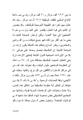 ‫ﻤﺎ ﺒﻴﻥ ٣,٣١ ﺃﻟﻑ ﺩﻭﻻﺭ ﻭ٠٢ ﺃﻟﻑ ﺩﻭﻻﺭ، ﻭﻓـﻲ ﺼـﻨﺎﻋﺔ‬
‫ﺍﻹﻨﺘﺎﺝ ﺍﻟﺴﻠﻌﻲ ﺘﻜﻠﻔﺕ ﺍﻟﻭﻅﻴﻔﺔ ٧,٢١ ﺃﻟـﻑ ﺩﻭﻻﺭ. ﻭﻫﻨـﺎﻙ‬
‫ﻋﺎﻤل ﻤﻬﻡ ﺁﺨﺭ؛ ﻫﻭ ﺍﻟﻁﺒﻴﻌﺔ ﺍﻟﻤﻭﺴﻤﻴﺔ ﻟﻠﻭﻅﺎﺌﻑ. ﻭﻗﺩ ‪‬ﺘﺼ ‪‬ﺭ‬
 ‫ﻴ ﻭ‬
‫ﺃﻥ ﺍﻟﺘﺸﻭﻩ ﻓﻲ ﻗﻭﺓ ﺍﻟﻌﻤل، ﻴﻘﺘﺼﺭ ﻋﻠﻰ ﺍﻟﺘﺤـﻭل ﻤـﻥ ﺒﻨﻴـﺔ‬
‫"ﺍﻟﻤﻨﺘﺠﻴﻥ" ﺇﻟﻰ ﺒﻨﻴﺔ "ﺍﻟﺨﺩﻡ"، ﻭﻟﻜﻥ ﺍﺯﺩﻫﺎﺭ ﺍﻟﺴﻴﺎﺤﺔ ﺍﻟﺘﺎﺒﻌـﺔ،‬
‫ﻴﻌﻨﻲ ﻤﺎ ﻫﻭ ﺃﻜﺜﺭ ﻤﻥ ﺫﻟﻙ؛ ﻓﻬﻭ ﻴﻨﺴﺞ ﺸﺒﻜﺎﺕ ﻤـﻥ ﺍﻟﻘـ ‪‬ﺍﺩﻴﻥ‬
    ‫ﻭ‬
‫ﻭﺍﻟﻤﻐﺎﻤﺭﻴﻥ، ﻭﺒﻘﺩﺭ ﺍﺘﺴﺎﻉ ﻭﺇﺤﻜﺎﻡ ﻫﺫﻩ ﺍﻟﺸﺒﻜﺔ ﻴﻜﻭﻥ ﺍﺯﺩﻫـﺎﺭ‬
‫ﺍﻟﺴﻴﺎﺤﺔ ﺍﻟﺘﺎﺒﻌﺔ. ﺇﻥ ﺍﻟﻤﻜﺴﻴﻙ ﺘﺤﺼل ﻭﺤﺩﻫﺎ ﻋﻠﻰ ﺤﻭﺍﹶﻲ ٠٤‬
    ‫ﻟ‬
‫% ﻤﻥ ﺍﻹﻴﺭﺍﺩﺍﺕ ﺍﻟﺴﻴﺎﺤﻴﺔ ﻟﻠﺩﻭل ﺍﻟﺘﺎﺒﻌﺔ )ﻤﻨﺘﻬﻰ ﺍﻻﺯﺩﻫـﺎﺭ(،‬
‫ﻭﻓﻲ ﺍﻟﻤﻘﺎﺒل ﺃﺼﻴﺒﺕ ﺍﻟﻤﻜﺴﻴﻙ ﺒ ‪‬ﺸﻜﻠﺔ ﻤﺩﻥ ﺍﻟـ ٤٢ ﺴـﺎﻋﺔ،‬
                      ‫ﻤ‬
‫ﺃﻱ ﺍﻟﻤﻔﺘﻭﺤﺔ ﻟﻠﺴﺎﺌﺤﻴﻥ ﻁﻭل ﺍﻟﻭﻗﺕ، ﻭﻗﺩ ﺘﺤﻭﻟﺕ ﻫﺫﻩ ﺍﻟﻤـﺩﻥ‬
‫ﺇﻟﻰ ﻤﺭﺍﻜﺯ ﻟﻠﺩﻋﺎﺭﺓ ﻭﺍﻷ ﱠﺎﻗﻴﻥ ﻤﻥ ﻜل ﻨﻭﻉ، ﻭﻟﻜﻨﻬﺎ ﺴﺠﻠﺕ ﻓﻲ‬
                              ‫ﻓ‬             ‫‪‬‬
‫ﻋﺎﻡ ٠٧٩١ ﺩﺨﻼ ﻴﺼـل ﺇﻟـﻰ ٩٧٨ ﻤﻠﻴـﻭﻥ ﺩﻭﻻﺭ ﺒﺎﻟﻨﻘـﺩ‬
                                  ‫ﹰ‬
‫ﺍﻷﺠﻨﺒﻲ؛ ﻭﻓ ﹰﺎ ﻟﻠﺤﺴﺎﺒﺎﺕ ﺍﻟﺭﺴﻤﻴﺔ. ﻭ"ﻋﻠـﻰ ﺫﻟـﻙ، ﻻ ﻴﻜـﻭﻥ‬
                                        ‫ﻘ‬
‫ﻤﺘﻭﻗ ‪‬ﺎ ﺃﻥ ﺘﺘﻤﻜﻥ ﺃﻴﺔ ﺤﻜﻭﻤﺔ ﻤﻜﺴﻴﻜﻴﺔ ﻤﻥ ﺇﻏﻼﻕ ﻫﺫﻩ ﺍﻟﻤﺩﻥ،‬
                                               ‫ﻌ‬
‫ﻭﺇﺫﺍ ﺤﺩﺙ ﻭﺤﺎﻭﻟﺕ، ﻓﺈﻥ ﺍﻟﺯﻋﺎﻤﺎﺕ ﺍﻟﺴﺭﻴﺔ ﻗﻭﻴ ﹲ، ﻭﺇﺒﺎﺩﺘﻬﺎ ﻤﻥ‬
             ‫ﺔ‬
‫ﺍﻟﻤﺠﺘﻤﻊ ﺍﻟﻤﻜﺴﻴﻜﻲ ﺒﻨﻔﺱ ﺼﻌﻭﺒﺔ ﺇﻨﻬﺎﺀ ﺍﻟﻤﺎﻓﻴﺎ ﻤﻨﺫ ﻤﻨﻌﻬﺎ ﻓـﻲ‬
‫ﺍﻟﻭﻻﻴﺎﺕ ﺍﻟﻤﺘﺤﺩﺓ". ﻭﺘﺤﺎﻭل ﺒﻌﺽ ﺍﻟـﺩﻭل ﻤﺤﺎﻜـﺎﺓ ﻤﻭﻨـﺎﻜﻭ‬


‫٢٤٥١‬
 