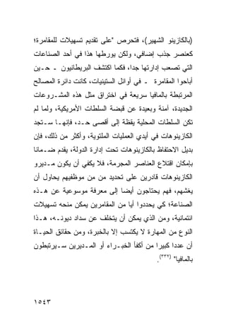 ‫)ﺒﺎﻟﻜﺎﺯﻴﻨﻭ ﺍﻟﺸﻬﻴﺭ(، ﻓﺘﺤﺭﺹ "ﻋﻠﻰ ﺘﻘﺩﻴﻡ ﺘﺴﻬﻴﻼﺕ ﻟﻠﻤﻘﺎﻤﺭﺓ؛‬
‫ﻜﻌﻨﺼﺭ ﺠﺫﺏ ﺇﻀﺎﻓﻲ، ﻭﻟﻜﻥ ﻴﻭﺭﻁﻬﺎ ﻫﺫﺍ ﻓﻲ ﺃﺤﺩ ﺍﻟﺼﻨﺎﻋﺎﺕ‬
‫ﺍﻟﺘﻲ ﺘﺼﻌﺏ ﺇﺩﺍﺭﺘﻬﺎ ﺠ ‪‬ﺍ، ﻓﻜﻤﺎ ﺍﻜﺘﺸﻑ ﺍﻟﺒﺭﻴﻁﺎﻨﻴﻭﻥ ـ ﺤـﻴﻥ‬
                                ‫ﺩ‬
‫ﺃﺒﺎﺤﻭﺍ ﺍﻟﻤﻘﺎﻤﺭﺓ ـ ﻓﻲ ﺃﻭﺍﺌل ﺍﻟﺴﺘﻴﻨﻴﺎﺕ، ﻜﺎﻨﺕ ﺩﺍﺌﺭﺓ ﺍﻟﻤﺼﺎﻟﺢ‬
‫ﺍﻟﻤﺭﺘﺒﻁﺔ ﺒﺎﻟﻤﺎﻓﻴﺎ ﺴﺭﻴﻌﺔ ﻓﻲ ﺍﺨﺘﺭﺍﻕ ﻤﺜل ﻫﺫﻩ ﺍﻟﻤﺸـﺭﻭﻋﺎﺕ‬
‫ﺍﻟﺠﺩﻴﺩﺓ، ﺁﻤﻨﺔ ﻭﺒﻌﻴﺩﺓ ﻋﻥ ﻗﺒﻀﺔ ﺍﻟﺴﻠﻁﺎﺕ ﺍﻷﻤﺭﻴﻜﻴﺔ، ﻭﻟﻤﺎ ﻟﻡ‬
‫ﺘﻜﻥ ﺍﻟﺴﻠﻁﺎﺕ ﺍﻟﻤﺤﻠﻴﺔ ﻴﻘﻅﺔ ﺇﻟﻰ ﺃﻗ ‪‬ﻰ ﺤـﺩ، ﻓﺈﻨﻬـﺎ ﺴـﺘﺠﺩ‬
                   ‫ﺼ‬
‫ﺍﻟﻜﺎﺯﻴﻨﻭﻫﺎﺕ ﻓﻲ ﺃﻴﺩﻱ ﺍﻟﻌﻤﻠﻴﺎﺕ ﺍﻟ ‪‬ﻠﺘﻭﻴﺔ، ﻭﺃﻜﺜﺭ ﻤﻥ ﺫﻟﻙ، ﻓﺈﻥ‬
                        ‫ﻤ‬
‫ﺒﺩﻴل ﺍﻻﺤﺘﻔﺎﻅ ﺒﺎﻟﻜﺎﺯﻴﻨﻭﻫﺎﺕ ﺘﺤﺕ ﺇﺩﺍﺭﺓ ﺍﻟﺩﻭﻟﺔ، ﻴﻘﺩﻡ ﻀـﻤﺎ ﹰﺎ‬
 ‫ﻨ‬
‫ﺒﺈﻤﻜﺎﻥ ﺍﻗﺘﻼﻉ ﺍﻟﻌﻨﺎﺼﺭ ﺍﻟﻤﺠﺭﻤﺔ، ﻓﻼ ﻴﻜﻔﻲ ﺃﻥ ﻴﻜﻭﻥ ﻤـﺩﻴﺭﻭ‬
‫ﺍﻟﻜﺎﺯﻴﻨﻭﻫﺎﺕ ﻗﺎﺩﺭﻴﻥ ﻋﻠﻰ ﺘﺤﺩﻴﺩ ‪‬ﻥ ِﻥ ﻤﻭﻅﻔﻴﻬﻡ ﻴﺤﺎﻭل ﺃﻥ‬
                  ‫ﻤ ﻤ‬
‫ﻴﻐﺸﻬﻡ، ﻓﻬﻡ ﻴﺤﺘﺎﺠﻭﻥ ﺃﻴ ‪‬ﺎ ﺇﻟﻰ ﻤﻌﺭﻓﺔ ﻤﻭﺴﻭﻋﻴﺔ ﻋﻥ ﻫـﺫﻩ‬
                           ‫ﻀ‬
‫ﺍﻟﺼﻨﺎﻋﺔ؛ ﻜﻲ ﻴﺤﺩﺩﻭﺍ ﺃ ‪‬ﺎ ﻤﻥ ﺍﻟﻤﻘﺎﻤﺭﻴﻥ ﻴﻤﻜﻥ ﻤﻨﺤﻪ ﺘﺴﻬﻴﻼﺕ‬
                               ‫ﻴ‬
‫ﺍﺌﺘﻤﺎﻨﻴﺔ، ﻭﻤﻥ ﺍﻟﺫﻱ ﻴﻤﻜﻥ ﺃﻥ ﻴﺘﺨﻠﻑ ﻋﻥ ﺴﺩﺍﺩ ﺩﻴﻭﻨـﻪ، ﻫـﺫﺍ‬
‫ﺍﻟﻨﻭﻉ ﻤﻥ ﺍﻟﻤﻬﺎﺭﺓ ﻻ ‪‬ﻜﺘﺴﺏ ﺇﻻ ﺒﺎﻟﺨﺒﺭﺓ، ﻭﻤﻥ ﺤﻘﺎﺌﻕ ﺍﻟﺤﻴـﺎﺓ‬
                                  ‫ﻴ‬
‫ﺃﻥ ﻋﺩ ‪‬ﺍ ﻜﺒﻴ ‪‬ﺍ ﻤﻥ ﺃﻜﻔﺄ ﺍﻟﺨﺒـﺭﺍﺀ ﺃﻭ ﺍﻟﻤـﺩﻴﺭﻴﻥ ﺴـﻴﺭﺘﺒﻁﻭﻥ‬
                                         ‫ﺩ ﺭ‬
                                            ‫ﺒﺎﻟﻤﺎﻓﻴﺎ" )٢٣٣(.‬




‫٣٤٥١‬
 