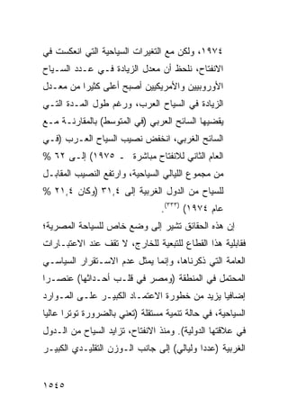 ‫٤٧٩١، ﻭﻟﻜﻥ ﻤﻊ ﺍﻟﺘﻐﻴﺭﺍﺕ ﺍﻟﺴﻴﺎﺤﻴﺔ ﺍﻟﺘﻲ ﺍﻨﻌﻜﺴﺕ ﻓﻲ‬
‫ﺍﻻﻨﻔﺘﺎﺡ، ﻨﻠﺤﻅ ﺃﻥ ﻤﻌﺩل ﺍﻟﺯﻴﺎﺩﺓ ﻓـﻲ ﻋـﺩﺩ ﺍﻟﺴـﻴﺎﺡ‬
‫ﺍﻷﻭﺭﻭﺒﻴﻴﻥ ﻭﺍﻷﻤﺭﻴﻜﻴﻴﻥ ﺃﺼﺒﺢ ﺃﻋﻠﻰ ﻜﺜﻴ ‪‬ﺍ ﻤﻥ ﻤﻌـﺩل‬
          ‫ﺭ‬
‫ﺍﻟﺯﻴﺎﺩﺓ ﻓﻲ ﺍﻟﺴﻴﺎﺡ ﺍﻟﻌﺭﺏ، ﻭﺭﻏﻡ ﻁﻭل ﺍﻟﻤـﺩﺓ ﺍﻟﺘـﻲ‬
‫ﻴﻘﻀﻴﻬﺎ ﺍﻟﺴﺎﺌﺢ ﺍﻟﻌﺭﺒﻲ )ﻓﻲ ﺍﻟﻤﺘﻭﺴﻁ( ﺒﺎﻟﻤﻘﺎﺭﻨـﺔ ﻤـﻊ‬
‫ﺍﻟﺴﺎﺌﺢ ﺍﻟﻐﺭﺒﻲ، ﺍﻨﺨﻔﺽ ﻨﺼﻴﺏ ﺍﻟﺴﻴﺎﺡ ﺍﻟﻌـﺭﺏ )ﻓـﻲ‬
‫ﺍﻟﻌﺎﻡ ﺍﻟﺜﺎﻨﻲ ﻟﻼﻨﻔﺘﺎﺡ ﻤﺒﺎﺸﺭﺓ ـ ٥٧٩١( ﺇﻟـﻰ ٢٦ %‬
‫ﻤﻥ ﻤﺠﻤﻭﻉ ﺍﻟﻠﻴﺎﻟﻲ ﺍﻟﺴﻴﺎﺤﻴﺔ، ﻭﺍﺭﺘﻔﻊ ﺍﻟﻨﺼﻴﺏ ﺍﻟﻤﻘﺎﺒـل‬
‫ﻟﻠﺴﻴﺎﺡ ﻤﻥ ﺍﻟﺩﻭل ﺍﻟﻐﺭﺒﻴﺔ ﺇﻟﻰ ٤,١٣ )ﻭﻜﺎﻥ ٤,١٢ %‬
                                   ‫ﻋﺎﻡ ٤٧٩١( )٣٣٣(.‬
‫ﺇﻥ ﻫﺫﻩ ﺍﻟﺤﻘﺎﺌﻕ ﹸﺸﻴﺭ ﺇﻟﻰ ﻭﻀﻊ ﺨﺎﺹ ﻟﻠﺴﻴﺎﺤﺔ ﺍﻟﻤﺼﺭﻴﺔ؛‬
                                ‫ﺘ‬
‫ﻓﻘﺎﺒﻠﻴﺔ ﻫﺫﺍ ﺍﻟﻘﻁﺎﻉ ﻟﻠﺘﺒﻌﻴﺔ ﻟﻠﺨﺎﺭﺝ، ﻻ ﺘﻘﻑ ﻋﻨﺩ ﺍﻻﻋﺘﺒـﺎﺭﺍﺕ‬
‫ﺍﻟﻌﺎﻤﺔ ﺍﻟﺘﻲ ﺫﻜﺭﻨﺎﻫﺎ، ﻭﺇﻨﻤﺎ ﻴﻤﺜل ﻋﺩﻡ ﺍﻻﺴـﺘﻘﺭﺍﺭ ﺍﻟﺴﻴﺎﺴـﻲ‬
‫ﺍﻟ ‪‬ﺤﺘﻤل ﻓﻲ ﺍﻟﻤﻨﻁﻘﺔ )ﻭﻤﺼﺭ ﻓﻲ ﻗﻠـﺏ ﺃﺤـﺩﺍﺜﻬﺎ( ﻋﻨﺼـ ‪‬ﺍ‬
 ‫ﺭ‬                                             ‫ﻤ‬
‫ﺇﻀﺎﻓ ‪‬ﺎ ﻴﺯﻴﺩ ﻤﻥ ﺨﻁﻭﺭﺓ ﺍﻻﻋﺘﻤـﺎﺩ ﺍﻟﻜﺒﻴـﺭ ﻋﻠـﻰ ﺍﻟﻤـﻭﺍﺭﺩ‬
                                              ‫ﻴ‬
‫ﺍﻟﺴﻴﺎﺤﻴﺔ، ﻓﻲ ﺤﺎﻟﺔ ﺘﻨﻤﻴﺔ ﻤﺴﺘﻘﻠﺔ ) ﹶﻌﻨﻲ ﺒﺎﻟﻀﺭﻭﺭﺓ ﺘﻭﺘ ‪‬ﺍ ﻋﺎﻟ ‪‬ﺎ‬
 ‫ﺭ ﻴ‬                      ‫ﺘ‬
‫ﻓﻲ ﻋﻼﻗﺘﻬﺎ ﺍﻟﺩﻭﻟﻴﺔ(. ﻭﻤﻨﺫ ﺍﻻﻨﻔﺘﺎﺡ، ﺘﺯﺍﻴﺩ ﺍﻟﺴﻴﺎﺡ ﻤﻥ ﺍﻟـﺩﻭل‬
‫ﺍﻟﻐﺭﺒﻴﺔ )ﻋﺩ ‪‬ﺍ ﻭﻟﻴﺎﻟﻲ( ﺇﻟﻰ ﺠﺎﻨﺏ ﺍﻟـﻭﺯﻥ ﺍﻟﺘﻘﻠﻴـﺩﻱ ﺍﻟﻜﺒﻴـﺭ‬
                                   ‫‪‬‬       ‫ﺩ‬


‫٥٤٥١‬
 