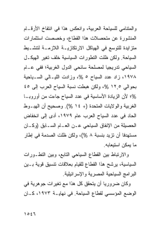 ‫ﻭﺍﻟﻤﺘﻨﺎﻤﻲ ﻟﻠﺴﻴﺎﺤﺔ ﺍﻟﻌﺭﺒﻴﺔ، ﻭﺍﻨﻌﻜﺱ ﻫﺫﺍ ﻓﻲ ﺍﻨﺘﻔﺎﺥ ﺍﻷﺭﻗـﺎﻡ‬
‫ﺍﻟﻤﻨﺸﻭﺭﺓ ﻋﻥ ﻤﺘﺤﺼﻼﺕ ﻫﺫﺍ ﺍﻟﻘﻁﺎﻉ، ﻭﺨﺼﺼﺕ ﺍﺴﺘﺜﻤﺎﺭﺍﺕ‬
‫ﻤﺘﺯﺍﻴﺩﺓ ﻟﻠﺘﻭﺴﻊ ﻓﻲ ﺍﻟﻬﻴﺎﻜل ﺍﻻﺭﺘﻜﺎﺯﻴـﺔ ﺍﻟﻼﺯﻤـﺔ ﻟﺘﻨﺸـﻴﻁ‬
‫ﺍﻟﺴﻴﺎﺤﺔ. ﻭﻟﻜﻥ ﻅﻠﺕ ﺍﻟﺘﻁﻭﺭﺍﺕ ﺍﻟﺴﻴﺎﺴﻴﺔ ﺨﻠﻑ ﺘﻐﻴﺭ ﺍﻟﻬﻴﻜـل‬
‫ﺍﻟﺴﻴﺎﺤﻲ ﺘﺩﺭﻴﺠ ‪‬ﺎ ﻟﻤﺼﻠﺤﺔ ﺴﺎﺌﺤﻲ ﺍﻟﺩﻭل ﺍﻟﻐﺭﺒﻴﺔ؛ ﻓﻔﻲ ﻋـﺎﻡ‬
                                      ‫ﻴ‬
‫٨٧٩١، ﺯﺍﺩ ﻋﺩﺩ ﺍﻟﺴﻴﺎﺡ ٥ %، ﻭﺯﺍﺩﺕ ﺍﻟﻠﻴـﺎﻟﻲ ﺍﻟﺴـﻴﺎﺤﻴﺔ‬
‫ﺒﺤﻭﺍﻟﻲ ٥,٢١ %، ﻭﻟﻜﻥ ﻫﺒﻁﺕ ﻨﺴﺒﺔ ﺍﻟﺴﻴﺎﺡ ﺍﻟﻌﺭﺏ ﺇﻟﻰ ٥٤‬
‫%؛ ﻷﻥ ﺍﻟﺯﻴﺎﺩﺓ ﺍﻷﺴﺎﺴﻴﺔ ﻓﻲ ﻋﺩﺩ ﺍﻟﺴﻴﺎﺡ ﺠﺎﺀﺕ ﻤﻥ ﺃﻭﺭﻭﺒـﺎ‬
‫ﺍﻟﻐﺭﺒﻴﺔ ﻭﺍﻟﻭﻻﻴﺎﺕ ﺍﻟﻤﺘﺤﺩﺓ )+ ٤١ %(. ﻭﺼﺤﻴﺢ ﺃﻥ ﺍﻟﻬﺒـﻭﻁ‬
           ‫‪‬‬
‫ﺍﻟﺤﺎﺩ ﻓﻲ ﻋﺩﺩ ﺍﻟﺴﻴﺎﺡ ﺍﻟﻌﺭﺏ ﻋﺎﻡ ٩٧٩١، ﺃ ‪‬ﻯ ﺇﻟﻰ ﺍﻨﺨﻔﺎﺽ‬
            ‫ﺩ‬
‫ﺍﻟﺤﺼﻴﻠﺔ ﻤﻥ ﺍﻹﻨﻔﺎﻕ ﺍﻟﺴﻴﺎﺤﻲ ﻋـﻥ ﺍﻟﻌـﺎﻡ ﺍﻟﺴـﺎﺒﻕ )ﻭﻜـﺎﻥ‬
‫ﻤﺴﺘﻬﺩ ﹰﺎ ﺃﻥ ﺘﺯﻴﺩ ﺒﻨﺴﺒﺔ ٨ %(، ﻭﻟﻜﻥ ﻅﻠﺕ ﺍﻟﺼﺩﻤﺔ ﻓﻲ ﺇﻁﺎﺭ‬
                                             ‫ﻓ‬
                                       ‫ﻤﺎ ﻴﻤﻜﻥ ﺍﺴﺘﻴﻌﺎﺒﻪ.‬
‫ﻭﺍﻻﺭﺘﺒﺎﻁ ﺒﻴﻥ ﺍﻟﻘﻁﺎﻉ ﺍﻟﺴﻴﺎﺤﻲ ﺍﻟﺘﺎﺒﻊ، ﻭﺒﻴﻥ ﺍﻟﺘﻁـﻭﺭﺍﺕ‬
‫ﺍﻟﺴﻴﺎﺴﻴﺔ، ﻴﺭﺸﺢ ﻫﺫﺍ ﺍﻟﻘﻁﺎﻉ ﻟﻠﻘﻴﺎﻡ ﺒﻌﻼﻗﺎﺕ ﺘﻨﺴﻴﻕ ﻗﻭﻴﺔ ﺒـﻴﻥ‬
                   ‫ﺍﻟﺒﺭﺍﻤﺞ ﺍﻟﺴﻴﺎﺤﻴﺔ ﺍﻟﻤﺼﺭﻴﺔ ﻭﺍﻹﺴﺭﺍﺌﻴﻠﻴﺔ.‬
‫ﻭﻜﺎﻥ ﻀﺭﻭﺭ ‪‬ﺎ ﺃﻥ ﻴﺘﺤﻘﻕ ﻜل ﻫﺫﺍ ﻤﻊ ﺘﻐﻴﺭﺍﺕ ﺠﻭﻫﺭﻴﺔ ﻓﻲ‬
                                     ‫ﻴ‬
‫ﺍﻟﻭﻀﻊ ﺍﻟﻤﺅﺴﺴﻲ ﻟﻘﻁﺎﻉ ﺍﻟﺴﻴﺎﺤﺔ. ﻓﻲ ﻨﻬﺎﻴـﺔ ٣٧٩١، ﻜـﺎﻥ‬


‫٦٤٥١‬
 