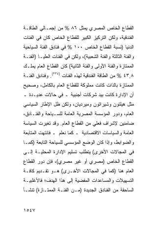 ‫ﺍﻟﻘﻁﺎﻉ ﺍﻟﺨﺎﺹ ﺍﻟﻤﺼﺭﻱ ﻴﻤﺜل ٦٨ % ﻤﻥ ﺇﺠﻤـﺎﻟﻲ ﺍﻟﻁﺎﻗـﺔ‬
‫ﺍﻟﻔﻨﺩﻗﻴﺔ، ﻭﻟﻜﻥ ﺍﻟﺘﺭﻜﻴﺯ ﺍﻟﻜﺒﻴﺭ ﻟﻠﻘﻁﺎﻉ ﺍﻟﺨﺎﺹ ﻜﺎﻥ ﻓﻲ ﺍﻟﻔﺌﺎﺕ‬
‫ﺍﻟﺩﻨﻴﺎ )ﻨﺴﺒﺔ ﺍﻟﻘﻁﺎﻉ ﺍﻟﺨﺎﺹ ٠٠١ % ﻓﻲ ﻓﻨﺎﺩﻕ ﺍﻟﻔﺌﺔ ﺍﻟﺴﻴﺎﺤﻴﺔ‬
‫ﻭﺍﻟﻔﺌﺔ ﺍﻟﺜﺎﻟﺜﺔ ﻭﺍﻟﻔﺌﺔ ﺍﻟﺸﻌﺒﻴﺔ(، ﻭﻟﻜﻥ ﻓﻲ ﺍﻟﻔﺌﺎﺕ ﺍﻟﻌﻠﻴـﺎ )ﺍﻟﻔﺌـﺔ‬
‫ﺍﻟﻤﻤﺘﺎﺯﺓ ﻭﺍﻟﻔﺌﺔ ﺍﻷﻭﻟﻰ ﻭﺍﻟﻔﺌﺔ ﺍﻟﺜﺎﻨﻴﺔ( ﻜﺎﻥ ﺍﻟﻘﻁﺎﻉ ﺍﻟﻌﺎﻡ ﻴﻤﻠـﻙ‬
‫٨,٣٤ % ﻤﻥ ﺍﻟﻁﺎﻗﺔ ﺍﻟﻔﻨﺩﻗﻴﺔ ﻟﻬﺫﻩ ﺍﻟﻔﺌﺎﺕ )٤٣٣(. ﻭﻓﻨﺎﺩﻕ ﺍﻟﻔﺌـﺔ‬
‫ﺍﻟﻤﻤﺘﺎﺯﺓ ﺒﺎﻟﺫﺍﺕ ﻜﺎﻨﺕ ﻤﻤﻠﻭﻜﺔ ﻟﻠﻘﻁﺎﻉ ﺍﻟﻌﺎﻡ ﺒﺎﻟﻜﺎﻤل، ﻭﺼﺤﻴﺢ‬
‫‪‬‬
‫ﺃﻥ ﺍﻹﺩﺍﺭﺓ ﻜﺎﻨﺕ ﺒﻴﺩ ﺸﺭﻜﺎﺕ ﺃﺠﻨﺒﻴﺔ ـ ﻓﻲ ﺤﺎﻻﺕ ﻋﺩﻴـﺩﺓ ـ‬
‫ﻤﺜل ﻫﻴﻠﺘﻭﻥ ﻭﺸﻴﺭﺍﺘﻭﻥ ﻭﻤﻴﺭﺩﻴﺎﻥ، ﻭﻟﻜﻥ ﻅل ﺍﻹﻁﺎﺭ ﺍﻟﺴﻴﺎﺴﻲ‬
‫ﺍﻟﻌﺎﻡ، ﻭﺩﻭﺭ ﺍﻟﻤﺅﺴﺴﺔ ﺍﻟﻤﺼﺭﻴﺔ ﺍﻟﻌﺎﻤﺔ ﻟﻠﺴـﻴﺎﺤﺔ ﻭﺍﻟﻔﻨـﺎﺩﻕ،‬
‫ﻀﺎﻤﻨﻴﻥ ﻹﺸﺭﺍﻑ ﻓﻌﻠﻲ ﻤﻥ ﺍﻟﻘﻁﺎﻉ ﺍﻟﻌﺎﻡ. ﻭﻗﺩ ﺘﻐﻴﺭﺕ ﺍﻟﺴﻴﺎﺴﺔ‬
‫ﺍﻟﻌﺎﻤﺔ ﻭﺍﻟﺴﻴﺎﺴﺎﺕ ﺍﻻﻗﺘﺼﺎﺩﻴﺔ ـ ﻜﻤﺎ ﻨﻌﻠﻡ ـ ﻓﺎﻨﺘﻬﺕ ﺍﻟﻤﺘﺎﺒﻌﺔ‬
‫ﹸ‬
‫ﻭﺍﻟﻀﻭﺍﺒﻁ، ﻭﺇﺫﺍ ﻜﺎﻥ ﺍﻟﻭﻀﻊ ﺍﻟﻤﺅﺴﺴﻲ ﻟﻠﺴﻴﺎﺤﺔ ﺍﻟﺘﺎﺒﻌﺔ )ﻜﻤـﺎ‬
‫ﻓﻲ ﺍﻟﻤﺠﺎﻻﺕ ﺍﻷﺨﺭﻯ( ﻴﺘﻁﻠﺏ ﺘﺴﻠﻴﻡ ﺍﻹﺩﺍﺭﺓ ﺍﻟﻤﺤﻠﻴـﺔ ﺇﻟـﻰ‬
‫ﺍﻟﻘﻁﺎﻉ ﺍﻟﺨﺎﺹ )ﻤﺼﺭﻱ ﺃﻭ ﻏﻴﺭ ﻤﺼﺭﻱ(، ﻓﺈﻥ ﺩﻭﺭ ﺍﻟﻘﻁﺎﻉ‬
‫ﺍﻟﻌﺎﻡ ﻫﻨﺎ )ﻜﻤﺎ ﻓﻲ ﺍﻟﻤﺠﺎﻻﺕ ﺍﻷﺨـﺭﻯ( ﻫـﻭ ﺘﻘـﺩﻴﻡ ﻜﺎﻓـﺔ‬
‫ﺍﻟﺘﺴﻬﻴﻼﺕ ﻭﺍﻟﻤﺴﺎﻋﺩﺍﺕ ﺍﻟﻤﻔﻀﻴﺔ ﺇﻟﻰ ﻫﺫﺍ ﺍﻟﻬﺩﻑ؛ ﻓﺎﻷﻏﻠﺒﻴـﺔ‬
‫ﺍﻟﺴﺎﺤﻘﺔ ﻤﻥ ﺍﻟﻔﻨﺎﺩﻕ ﺍﻟﺠﺩﻴﺩﺓ )ﻤـﻥ ﺍﻟﻔﺌـﺔ ﺍﻟ ‪‬ﻤﺘـﺎﺯﺓ( ﺘﻨﺸـﺄ‬
             ‫ﻤ‬


‫٧٤٥١‬
 