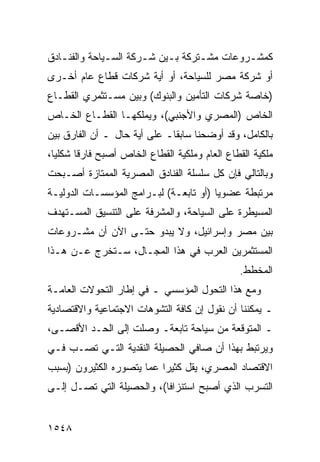 ‫ﻜﻤﺸـﺭﻭﻋﺎﺕ ﻤﺸـﺘﺭﻜﺔ ﺒـﻴﻥ ﺸـﺭﻜﺔ ﺍﻟﺴـﻴﺎﺤﺔ ﻭﺍﻟﻔﻨـﺎﺩﻕ‬
   ‫ـ‬          ‫ـ‬       ‫ـ‬    ‫ـ‬      ‫ـ‬        ‫ـ‬
‫ﺃﻭ ﺸﺭﻜﺔ ﻤﺼﺭ ﻟﻠﺴﻴﺎﺤﺔ، ﺃﻭ ﺃﻴﺔ ﺸﺭﻜﺎﺕ ﻗﻁﺎﻉ ﻋﺎﻡ ﺃﺨـﺭﻯ‬
‫)ﺨﺎﺼﺔ ﺸﺭﻜﺎﺕ ﺍﻟﺘﺄﻤﻴﻥ ﻭﺍﻟﺒﻨﻭﻙ( ﻭﺒﻴﻥ ﻤﺴـﺘﺜﻤﺭﻱ ﺍﻟﻘﻁـﺎﻉ‬
‫ﺍﻟﺨﺎﺹ )ﺍﻟﻤﺼﺭﻱ ﻭﺍﻷﺠﻨﺒﻲ(، ﻭﻴﻤﻠﻜﻬـﺎ ﺍﻟﻘﻁـﺎﻉ ﺍﻟﺨـﺎﺹ‬
‫ﺒﺎﻟﻜﺎﻤل، ﻭﻗﺩ ﺃﻭﻀﺤﻨﺎ ﺴﺎﺒ ﹰﺎـ ﻋﻠﻰ ﺃ ‪‬ﺔ ﺤﺎل ـ ﺃﻥ ﺍﻟﻔﺎﺭﻕ ﺒﻴﻥ‬
                     ‫ﻴ‬         ‫ﻘ‬
‫ﻤﻠﻜﻴﺔ ﺍﻟﻘﻁﺎﻉ ﺍﻟﻌﺎﻡ ﻭﻤﻠﻜﻴﺔ ﺍﻟﻘﻁﺎﻉ ﺍﻟﺨﺎﺹ ﺃﺼﺒﺢ ﻓﺎﺭ ﹰﺎ ﺸﻜﻠ ‪‬ﺎ،‬
  ‫ﻴ‬      ‫ﻗ‬
‫ﻭﺒﺎﻟﺘﺎﻟﻲ ﻓﺈﻥ ﻜل ﺴﻠﺴﻠﺔ ﺍﻟﻔﻨﺎﺩﻕ ﺍﻟﻤﺼﺭﻴﺔ ﺍﻟﻤﻤﺘﺎﺯﺓ ﺃﺼـﺒﺤﺕ‬
‫ﻤﺭﺘﺒﻁﺔ ﻋﻀﻭ ‪‬ﺎ )ﺃﻭ ﺘﺎﺒﻌـﺔ( ﻟﺒـﺭﺍﻤﺞ ﺍﻟﻤﺅﺴﺴـﺎﺕ ﺍﻟﺩﻭﻟﻴـﺔ‬
                                        ‫ﻴ‬
‫ﺍﻟﻤﺴﻴﻁﺭﺓ ﻋﻠﻰ ﺍﻟﺴﻴﺎﺤﺔ، ﻭﺍﻟﻤﺸﺭﻓﺔ ﻋﻠﻰ ﺍﻟﺘﻨﺴﻴﻕ ﺍﻟﻤﺴـﺘﻬﺩﻑ‬
‫ﺒﻴﻥ ﻤﺼﺭ ﻭﺇﺴﺭﺍﺌﻴل، ﻭﻻ ﻴﺒﺩﻭ ﺤﺘـﻰ ﺍﻵﻥ ﺃﻥ ﻤﺸـﺭﻭﻋﺎﺕ‬
‫ﺍﻟﻤﺴﺘﺜﻤﺭﻴﻥ ﺍﻟﻌﺭﺏ ﻓﻲ ﻫﺫﺍ ﺍﻟﻤﺠـﺎل، ﺴـﺘﺨﺭﺝ ﻋـﻥ ﻫـﺫﺍ‬
                                                 ‫ﺍﻟﻤﺨﻁﻁ.‬
‫ﻭﻤﻊ ﻫﺫﺍ ﺍﻟﺘﺤﻭل ﺍﻟﻤﺅﺴﺴﻲ ـ ﻓﻲ ﺇﻁﺎﺭ ﺍﻟﺘﺤﻭﻻﺕ ﺍﻟﻌﺎﻤـﺔ‬
‫ـ ﻴﻤﻜﻨﻨﺎ ﺃﻥ ﻨﻘﻭل ﺇﻥ ﻜﺎﻓﺔ ﺍﻟﺘﺸﻭﻫﺎﺕ ﺍﻻﺠﺘﻤﺎﻋﻴﺔ ﻭﺍﻻﻗﺘﺼﺎﺩﻴﺔ‬
‫ـ ﺍﻟﻤﺘﻭﻗﻌﺔ ﻤﻥ ﺴﻴﺎﺤﺔ ﺘﺎﺒﻌﺔـ ﻭﺼﻠﺕ ﺇﻟﻰ ﺍﻟﺤـﺩ ﺍﻷﻗﺼـﻰ،‬
‫ﻭﻴﺭﺘﺒﻁ ﺒﻬﺫﺍ ﺃﻥ ﺼﺎﻓﻲ ﺍﻟﺤﺼﻴﻠﺔ ﺍﻟﻨﻘﺩﻴﺔ ﺍﻟﺘـﻲ ﺘﺼـﺏ ﻓـﻲ‬
‫ﺍﻻﻗﺘﺼﺎﺩ ﺍﻟﻤﺼﺭﻱ، ﻴﻘل ﻜﺜﻴ ‪‬ﺍ ﻋﻤﺎ ﻴﺘﺼﻭﺭﻩ ﺍﻟﻜﺜﻴﺭﻭﻥ )ﺒﺴﺒﺏ‬
                           ‫ﺭ‬
‫ﺍﻟﺘﺴﺭﺏ ﺍﻟﺫﻱ ﺃﺼﺒﺢ ﺍﺴﺘﻨﺯﺍ ﹰﺎ(، ﻭﺍﻟﺤﺼﻴﻠﺔ ﺍﻟﺘﻲ ﺘﺼـل ﺇﻟـﻰ‬
                           ‫ﻓ‬


‫٨٤٥١‬
 