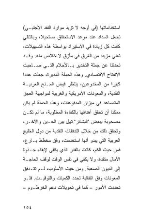 ‫ﺍﺴﺘﺨﺩﺍﻤﺎﺘﻬﺎ )ﻓﻲ ﺃﻭﺠﻪ ﻻ ﺘﺯﻴﺩ ﻤﻭﺍﺭﺩ ﺍﻟﻨﻘﺩ ﺍﻷﺠﻨﺒـﻲ(‬
‫ﺘﺠﻌل ﺍﻟﺴﺩﺍﺩ ﻋﻨﺩ ﻤﻭﻋﺩ ﺍﻻﺴﺘﺤﻘﺎﻕ ﻤﺴﺘﺤﻴ ﹰ، ﻭﺒﺎﻟﺘﺎﻟﻲ‬
          ‫ﻼ‬
‫ﻜﺎﻨﺕ ﻜل ﺯﻴﺎﺩﺓ ﻓﻲ ﺍﻻﺴﺘﻴﺭﺍﺩ ﺒﻭﺍﺴﻁﺔ ﻫﺫﻩ ﺍﻟﺘﺴﻬﻴﻼﺕ،‬
‫ﺘﻌﻨﻲ ﻤﺯﻴ ‪‬ﺍ ﻤﻥ ﺍﻟﻐﺭﻕ ﻓﻲ ﻤﺄﺯﻕ ﻻ ﺨﻼﺹ ﻤﻨﻪ. ﻭﻗـﺩ‬
                                  ‫ﺩ‬
‫ﺘﺤﺩﺜﻨﺎ ﻋﻥ ﺠﻤﻠﺔ ﺍﻟﺘﺨﺩﻴﺭ ﺒـﺎﻷﺤﻼﻡ ﺍﻟﺘـﻲ ﺼـﺎﺤﺒﺕ‬
‫ﺍﻻﻨﻔﺘﺎﺡ ﺍﻻﻗﺘﺼﺎﺩﻱ. ﻭﻫﺫﻩ ﺍﻟﺤﻤﻠﺔ ﺍﻟﻤﺩﺒﺭﺓ، ﺠﻌﻠﺕ ﻋﺩ ‪‬ﺍ‬
 ‫ﺩ‬
‫ﻜﺒﻴ ‪‬ﺍ ﻤﻥ ﺍﻟﻤﺨﺩﻭﻋﻴﻥ، ﻴﻨﺘﻅﺭ ﻓﻴﺽ ﺍﻟ ِـﻨﺢ ﺍﻟﻌﺭﺒﻴـﺔ‬
            ‫ﻤ‬                             ‫ﺭ‬
‫ﺍﻟﻨﻘﺩﻴﺔ، ﻭﺍﻟﻤﻌﻭﻨﺎﺕ ﺍﻷﻤﺭﻴﻜﻴﺔ ﻭﺍﻟﻐﺭﺒﻴﺔ ﻟﻤﻭﺍﺠﻬﺔ ﺍﻟﻌﺠﺯ‬
‫ﺍﻟﻤﺘﺼﺎﻋﺩ ﻓﻲ ﻤﻴﺯﺍﻥ ﺍﻟﻤﺩﻓﻭﻋﺎﺕ، ﻭﻫﺫﻩ ﺍﻟﺤﻤﻠﺔ ﻟﻡ ﻴﻜﻥ‬
‫ﻤﻤﻜ ﹰﺎ ﺃﻥ ﺘﺤﻘﻕ ﺃﻫﺩﺍﻓﻬﺎ ﺒﺎﻟﻜﻔﺎﺀﺓ ﺍﻟﻤﻁﻠﻭﺒﺔ، ﻤﺎ ﻟﻡ ﺘﻜـﻥ‬
                                               ‫ﻨ‬
‫ﻤﺼﺤﻭﺒﺔ ﺒﺒﻌﺽ "ﺍﻟﺒﺸﺎﺌﺭ" ﺘﻬل ﺒﻴﻥ ﺍﻟﺤـﻴﻥ ﻭﺍﻵﺨـﺭ،‬
‫ﻭﺘﺤﻘﻕ ﺫﻟﻙ ﻤﻥ ﺨﻼل ﺍﻟﺘﺩﻓﻘﺎﺕ ﺍﻟﻨﻘﺩﻴﺔ ﻤﻥ ﺩﻭل ﺍﻟﺨﻠﻴﺞ‬
‫ﺍﻟﻌﺭﺒﻴﺔ ﺍﻟﺘﻲ ﻴﺒﺩﻭ ﺃﻨﻬﺎ ﺍﺴﺘﺨﺩﻤﺕ، ﻭﻓﻕ ﻤﺨﻁﻁ ﺒـﺎﺭﻉ،‬
‫ﻓﻤﻥ ﺤﻴﺙ ﺍﻟﻜﻡ، ﻜﺎﻨﺕ ﺒﺎﻟﻘﺩﺭ ﺍﻟﺫﻱ ﻴﻜﻔﻲ ﻹﺒﻘﺎﺀ ﺠـﺫﻭﺓ‬
‫ﺍﻵﻤﺎل ﻤﺘﻘﺩﺓ، ﻭﻻ ﻴﻜﻔﻲ ﻓﻲ ﻨﻔﺱ ﺍﻟﻭﻗﺕ ﻟﻭﻗﻑ ﺍﻟﺤﺎﺠـﺔ‬
‫ﺇﻟﻰ ﺍﻟﺩﻴﻭﻥ ﺍﻟﺼﻌﺒﺔ. ﻭﻤﻥ ﺤﻴﺙ ﺍﻷﺴﻠﻭﺏ، ﻟـﻡ ﺘﺘـﺩﻓﻕ‬
‫ﺍﻟﻤﻌﻭﻨﺎﺕ ﻭﻓﻕ ﺍﺘﻔﺎﻗﻴﺔ ﺘﺤﺩﺩ ﺍﻟﻜﻤﻴﺎﺕ ﻭﺍﻟﺘﻭﻗﻴـﺕ. ﻓﻠـﻭ‬
‫ﺘﺤﺩﺩﺕ ﺍﻷﻤﻭﺭ – ﻜﻤﺎ ﻓﻲ ﺘﺤﻭﻴﻼﺕ ﺩﻋﻡ ﺍﻟﺨﺭﻁـﻭﻡ –‬


‫٤٥١‬
 