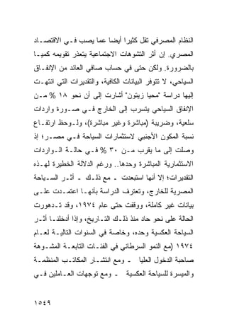 ‫ﺍﻟﻨﻅﺎﻡ ﺍﻟﻤﺼﺭﻓﻲ ﺘﻘل ﻜﺜﻴ ‪‬ﺍ ﺃﻴ ‪‬ﺎ ﻋ ‪‬ﺎ ‪‬ﺼﺏ ﻓـﻲ ﺍﻻﻗﺘﺼـﺎﺩ‬
               ‫ﺭ ﻀ ﻤ ﻴ‬
‫ﺍﻟﻤﺼﺭﻱ. ﺇﻥ ﺃﺜﺭ ﺍﻟﺘﺸﻭﻫﺎﺕ ﺍﻻﺠﺘﻤﺎﻋﻴﺔ ﻴﺘﻌﺫﺭ ﺘﻘﻭﻴﻤﻪ ﻜﻤ ‪‬ـﺎ‬
  ‫ﻴ‬                                    ‫‪ ‬‬
‫ﺒﺎﻟﻀﺭﻭﺭﺓ. ﻭﻟﻜﻥ ﺤﺘﻰ ﻓﻲ ﺤﺴﺎﺏ ﺼﺎﻓﻲ ﺍﻟﻌﺎﺌﺩ ﻤﻥ ﺍﻹﻨﻔـﺎﻕ‬
‫ﺍﻟﺴﻴﺎﺤﻲ، ﻻ ﺘﺘﻭﻓﺭ ﺍﻟﺒﻴﺎﻨﺎﺕ ﺍﻟﻜﺎﻓﻴﺔ، ﻭﺍﻟﺘﻘﺩﻴﺭﺍﺕ ﺍﻟﺘﻲ ﺍﻨﺘﻬـﺕ‬
‫ﺇﻟﻴﻬﺎ ﺩﺭﺍﺴﺔ "ﻤﺤﻴﺎ ﺯﻴﺘﻭﻥ" ﺃﺸﺎﺭﺕ ﺇﻟﻰ ﺃﻥ ﻨﺤﻭ ٨١ % ﻤـﻥ‬
‫ﺍﻹﻨﻔﺎﻕ ﺍﻟﺴﻴﺎﺤﻲ ﻴﺘﺴﺭﺏ ﺇﻟﻰ ﺍﻟﺨﺎﺭﺝ ﻓـﻲ ﺼـﻭﺭﺓ ﻭﺍﺭﺩﺍﺕ‬
‫ﺴﻠﻌﻴﺔ، ﻭﻀﺭﻴﺒﺔ )ﻤﺒﺎﺸﺭﺓ ﻭﻏﻴﺭ ﻤﺒﺎﺸﺭﺓ(، ﻭﻟـﻭﺤﻅ ﺍﺭﺘﻔـﺎﻉ‬
‫ﻨﺴﺒﺔ ﺍﻟﻤﻜ ‪‬ﻥ ﺍﻷﺠﻨﺒﻲ ﻻﺴﺘﺜﻤﺎﺭﺍﺕ ﺍﻟﺴﻴﺎﺤﺔ ﻓـﻲ ﻤﺼـﺭ؛ ﺇﺫ‬
                                       ‫ﻭ‬
‫ﻭﺼﻠﺕ ﺇﻟﻰ ﻤﺎ ﻴﻘﺭﺏ ﻤـﻥ ٠٣ % ﻓـﻲ ﺤﺎﻟـﺔ ﺍﻟـﻭﺍﺭﺩﺍﺕ‬
‫ﺍﻻﺴﺘﺜﻤﺎﺭﻴﺔ ﺍﻟﻤﺒﺎﺸﺭﺓ ﻭﺤﺩﻫﺎ.. ﻭﺭﻏﻡ ﺍﻟﺩﻻﻟﺔ ﺍﻟﺨﻁﻴﺭﺓ ﻟﻬـﺫﻩ‬
‫ﺍﻟﺘﻘﺩﻴﺭﺍﺕ؛ ﺇﻻ ﺃﻨﻬﺎ ﺍﺴﺘﺒﻌﺩﺕ ـ ﻤﻊ ﺫﻟـﻙ ـ ﺃﺜـﺭ ﺍﻟﺴـﻴﺎﺤﺔ‬
‫ﺍﻟﻤﺼﺭﻴﺔ ﻟﻠﺨﺎﺭﺝ، ﻭﺘﻌﺘﺭﻑ ﺍﻟﺩﺭﺍﺴﺔ ﺒﺄﻨﻬـﺎ ﺍﻋﺘﻤـﺩﺕ ﻋﻠـﻰ‬
‫ﺒﻴﺎﻨﺎﺕ ﻏﻴﺭ ﻜﺎﻤﻠﺔ، ﻭﻭﻗﻔﺕ ﺤﺘﻰ ﻋﺎﻡ ٤٧٩١، ﻭﻗﺩ ﺘـﺩﻫﻭﺭﺕ‬
‫ﺍﻟﺤﺎﻟﺔ ﻋﻠﻰ ﻨﺤﻭ ﺤﺎﺩ ﻤﻨﺫ ﺫﻟـﻙ ﺍﻟﺘـﺎﺭﻴﺦ، ﻭﺇﺫﺍ ﺃﺩﺨﻠﻨـﺎ ﺃﺜـﺭ‬
‫ﺍﻟﺴﻴﺎﺤﺔ ﺍﻟﻌﻜﺴﻴﺔ ﻭﺤﺩﻩ، ﻭﺨﺎﺼﺔ ﻓﻲ ﺍﻟﺴﻨﻭﺍﺕ ﺍﻟﺘﺎﻟﻴـﺔ ﻟﻌـﺎﻡ‬
‫٤٧٩١ )ﻤﻊ ﺍﻟﻨﻤﻭ ﺍﻟﺴﺭﻁﺎﻨﻲ ﻓﻲ ﺍﻟﻔﺌـﺎﺕ ﺍﻟﺘﺎﺒﻌـﺔ ﺍﻟﻤﺸـﻭﻫﺔ‬
‫ﺼﺎﺤﺒﺔ ﺍﻟﺩﺨﻭل ﺍﻟﻌﻠﻴﺎ ـ ﻭﻤﻊ ﺍﻨﺘﺸـﺎﺭ ﺍﻟﻤﻜﺎﺘـﺏ ﺍﻟﻤﻨﻅﻤـﺔ‬
‫ﻭﺍﻟﻤﻴﺴﺭﺓ ﻟﻠﺴﻴﺎﺤﺔ ﺍﻟﻌﻜﺴﻴﺔ ـ ﻭﻤﻊ ﺘﻭﺠﻬﺎﺕ ﺍﻟﻌـﺎﻤﻠﻴﻥ ﻓـﻲ‬


‫٩٤٥١‬
 