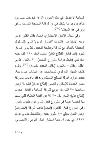 ‫ﺍﻟﺴﻴﺎﺤﺔ ﻻ ﺘﺘﺩﺨل ﻓﻲ ﻫﺫﻩ ﺍﻷﻤﻭﺭ، ﺇﻻ ﺇﺫﺍ ﺍﺘﺨـﺫﺕ ﺼـﻭﺭﺓ‬
‫ﻅﺎﻫﺭﺓ، ﻭﻫﻭ ﻤﺎ ﻴﺸﻜﻙ ﻓﻲ ﺃﻥ ﺍﻟﺭﻗﺎﺒﺔ ﺍﻟﺴﻴﺎﺤﻴﺔ ﻗﺎﻤـﺕ ﺒـﺄﻱ‬
                              ‫ﺩﻭﺭ ﻓﻲ ﻫﺫﺍ ﺍﻟﻤﺠﺎل" )٥٣٣(.‬
‫ﻭﻓﻲ ﻤﺠﺎل ﺍﻹﻨﻔﺎﻕ ﺍﻻﺴﺘﺜﻤﺎﺭﻱ ﺃﻴ ‪‬ﺎ، ‪‬ﻘﺎل ﺍﻟﻜﺜﻴﺭ ﻋـﻥ‬
              ‫ﻀ ﻴ‬
‫ﺃﻭﺠﻪ ﺍﻻﺴﺘﻨﺯﺍﻑ، ﻓﺄﺸﺎﺭﺕ "ﺃﺨﺒـﺎﺭ ﺍﻟﻴـﻭﻡ" ﺇﻟـﻰ ﺍﻟﺸـﻜﻭﻙ‬
‫ﺍﻟﻤﺤﻴﻁﺔ ﺒﺎﻟﺘﻌﺎﻗﺩ ﻤﻊ ﺸﺭﻜﺔ ﺒﺭﻴﻁﺎﻨﻴﺔ ﻟﺘﺠﺩﻴﺩ ﻭﺘﻁـﻭﻴﺭ ﻓﻨـﺩﻕ‬
‫ﺸﺒﺭﺩ )ﺃﺤﺩ ﻓﻨﺎﺩﻕ ﺍﻟﻘﻁﺎﻉ ﺍﻟﻌﺎﻡ(. ﻴﺸﻤل ﺍﻟﻌﻘﺩ ٠١١ ﺃﻟﻑ ﺠﻨﻴﻪ‬
‫ﺇﺴﺘﺭﻟﻴﻨﻲ )ﻤﻘﺎﺒل ﺩﺭﺍﺴﺔ ﻤﺸﺭﻭﻉ ﺍﻟﺘﺠﺩﻴﺩ(، ﻭ٣ ﻤﻼﻴﻴﻥ ﻋﻠـﻰ‬
‫ﺍﻷﻗل، ﻭﻴﻘﺎل ٥ ﻤﻼﻴﻴﻥ، )ﻤﻘﺎﺒل ﺍﻟﺘﺠﺩﻴﺩ ﻨﻔﺴـﻪ( )٦٣٣(. ﻭﻗـﺩ‬
‫ﻜﺸﻑ ﺍﻟﺠﻬﺎﺯ ﺍﻟﻤﺭﻜﺯﻱ ﻟﻠﻤﺤﺎﺴﺒﺎﺕ ﻋﻥ ﺍﺘﻬﺎﻤﺎﺕ ﺼـﺭﻴﺤﺔ،‬
‫ﺒﺘﺒﺩﻴﺩ ﻤﻭﺍﺭﺩ ﺍﻟﺩﻭﻟﺔ ﻟﺼﺎﻟﺢ ﺍﻟﻤﺴﺘﺜﻤﺭﻴﻥ؛ ﻓﻘﺩ ﺒﺎﻋـﺕ ﺸـﺭﻜﺔ‬
‫ﻤﺼﺭ ﺍﻟﺠﺩﻴﺩﺓ ﻟﻺﺴﻜﺎﻥ ﻭﺍﻟﺘﻌﻤﻴﺭ )ﻗﻁﺎﻉ ﻋـﺎﻡ( ﻗﻁﻌـﺔ ﺃﺭﺽ‬
‫ﻤﺴﺎﺤﺘﻬﺎ ٥٧ ﺃﻟﻑ ﻤﺘﺭ ﻤﺭﺒﻊ ﻟﺸﺭﻜﺔ ﺍﻟﺴﻴﺎﺤﺔ ﻭﺍﻟﻔﻨﺎﺩﻕ ﺇﻴﺠﻭﺕ‬
‫)ﻗﻁﺎﻉ ﻋﺎﻡ(: ﺍﻟﺴﻌﺭ ﻴﻘل ٥٢ % ﻋﻥ ﺍﻟﻘﻴﻤﺔ ﺍﻟﻔﻌﻠﻴﺔ؛ ﻟﻜﻲ ﺘﺴﻬﻡ‬
‫ﺒﻬﺎ ﻜﺤﺼﺔ ﻋﻴﻨﻴﺔ ﻓﻲ ﻤﺸﺭﻭﻉ ﻓﻨﺩﻕ ﺸـﻴﺭﺍﺘﻭﻥ ﻫﻠﻴﻭﺒـﻭﻟﻴﺱ.‬
‫ﻭﻓﻲ ﻤﺸﺭﻭﻉ ﻓﻨﺩﻕ ﺍﻟﻘﺎﻫﺭﺓ )ﺇﻴﺘﺎﺏ( ﺒﺎﻋﺕ ﺸﺭﻜﺔ )ﺇﻴﺠـﻭﺕ(‬
‫ﺃﺭﺽ ﺍﻟﻔﻨﺩﻕ ﺒﻤﺒﻠﻎ ٥,١ ﻤﻠﻴﻭﻥ ﺠﻨﻴﻪ، ﻭﺒﺎﻟﺘﻘﺴﻴﻁ ﺤﺘـﻰ ﻋـﺎﻡ‬
‫٦٨٩١، ﻓﻲ ﺤﻴﻥ ﺃﻥ ﻫﻴﺌﺔ ﺍﺴﺘﺜﻤﺎﺭ ﺍﻟﻤﺎل ﺍﻟﻌﺭﺒﻲ ﻭﺍﻷﺠﻨﺒـﻲ،‬


‫١٥٥١‬
 