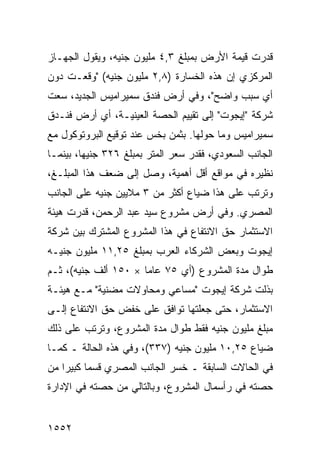 ‫ﻗﺩﺭﺕ ﻗﻴﻤﺔ ﺍﻷﺭﺽ ﺒﻤﺒﻠﻎ ٣,٤ ﻤﻠﻴﻭﻥ ﺠﻨﻴﻪ، ﻭﻴﻘﻭل ﺍﻟﺠﻬـﺎﺯ‬
‫ﺍﻟﻤﺭﻜﺯﻱ ﺇﻥ ﻫﺫﻩ ﺍﻟﺨﺴﺎﺭﺓ )٨,٢ ﻤﻠﻴﻭﻥ ﺠﻨﻴﻪ( "ﻭﻗﻌـﺕ ﺩﻭﻥ‬
‫ﺃﻱ ﺴﺒﺏ ﻭﺍﻀﺢ"، ﻭﻓﻲ ﺃﺭﺽ ﻓﻨﺩﻕ ﺴﻤﻴﺭﺍﻤﻴﺱ ﺍﻟﺠﺩﻴﺩ، ﺴﻌﺕ‬
‫ﺸﺭﻜﺔ "ﺇﻴﺠﻭﺕ" ﺇﻟﻰ ﺘﻘﻴﻴﻡ ﺍﻟﺤﺼﺔ ﺍﻟﻌﻴﻨﻴـﺔ، ﺃﻱ ﺃﺭﺽ ﻓﻨـﺩﻕ‬
‫ﺴﻤﻴﺭﺍﻤﻴﺱ ﻭﻤﺎ ﺤﻭﻟﻬﺎ. ﺒﺜﻤﻥ ﺒﺨﺱ ﻋﻨﺩ ﺘﻭﻗﻴﻊ ﺍﻟﺒﺭﻭﺘﻭﻜﻭل ﻤﻊ‬
‫ﺍﻟﺠﺎﻨﺏ ﺍﻟﺴﻌﻭﺩﻱ، ﻓﻘ ‪‬ﺭ ﺴﻌﺭ ﺍﻟﻤﺘﺭ ﺒﻤﺒﻠﻎ ٦٢٣ ﺠﻨﻴ ‪‬ﺎ، ﺒﻴﻨﻤـﺎ‬
         ‫ﻬ‬                          ‫ﹸﺩ‬
‫ﻨﻅﻴﺭﻩ ﻓﻲ ﻤﻭﺍﻗﻊ ﺃﻗل ﺃﻫﻤﻴﺔ، ﻭﺼل ﺇﻟﻰ ﻀﻌﻑ ﻫﺫﺍ ﺍﻟﻤﺒﻠـﻎ،‬
                                    ‫‪‬‬
‫ﻭﺘﺭﺘﺏ ﻋﻠﻰ ﻫﺫﺍ ﻀﻴﺎﻉ ﺃﻜﺜﺭ ﻤﻥ ٣ ﻤﻼﻴﻴﻥ ﺠﻨﻴﻪ ﻋﻠﻰ ﺍﻟﺠﺎﻨﺏ‬
                                ‫‪‬‬
‫ﺍﻟﻤﺼﺭﻱ. ﻭﻓﻲ ﺃﺭﺽ ﻤﺸﺭﻭﻉ ﺴﻴﺩ ﻋﺒﺩ ﺍﻟﺭﺤﻤﻥ، ﻗ ‪‬ﺭﺕ ﻫﻴﺌﺔ‬
       ‫ﺩ‬
‫ﺍﻻﺴﺘﺜﻤﺎﺭ ﺤﻕ ﺍﻻﻨﺘﻔﺎﻉ ﻓﻲ ﻫﺫﺍ ﺍﻟﻤﺸﺭﻭﻉ ﺍﻟﻤﺸﺘﺭﻙ ﺒﻴﻥ ﺸﺭﻜﺔ‬
‫ﺇﻴﺠﻭﺕ ﻭﺒﻌﺽ ﺍﻟﺸﺭﻜﺎﺀ ﺍﻟﻌﺭﺏ ﺒﻤﺒﻠﻎ ٥٢,١١ ﻤﻠﻴﻭﻥ ﺠﻨﻴـﻪ‬
‫ﻁﻭﺍل ﻤﺩﺓ ﺍﻟﻤﺸﺭﻭﻉ )ﺃﻱ ٥٧ ﻋﺎ ‪‬ﺎ × ٠٥١ ﺃﻟﻑ ﺠﻨﻴﻪ(، ﺜـﻡ‬
                      ‫ﻤ‬
‫ﺒﺫﻟﺕ ﺸﺭﻜﺔ ﺇﻴﺠﻭﺕ "ﻤﺴﺎﻋﻲ ﻭﻤﺤﺎﻭﻻﺕ ﻤﻀﻨﻴﺔ" ﻤـﻊ ﻫﻴﺌـﺔ‬
                         ‫‪‬‬
‫ﺍﻻﺴﺘﺜﻤﺎﺭ، ﺤﺘﻰ ﺠﻌﻠﺘﻬﺎ ﺘﻭﺍﻓﻕ ﻋﻠﻰ ﺨﻔﺽ ﺤﻕ ﺍﻻﻨﺘﻔﺎﻉ ﺇﻟـﻰ‬
‫ﻤﺒﻠﻎ ﻤﻠﻴﻭﻥ ﺠﻨﻴﻪ ﻓﻘﻁ ﻁﻭﺍل ﻤﺩﺓ ﺍﻟﻤﺸﺭﻭﻉ، ﻭﺘﺭﺘﺏ ﻋﻠﻰ ﺫﻟﻙ‬
‫ﻀﻴﺎﻉ ٥٢,٠١ ﻤﻠﻴﻭﻥ ﺠﻨﻴﻪ )٧٣٣(، ﻭﻓﻲ ﻫﺫﻩ ﺍﻟﺤﺎﻟﺔ ـ ﻜﻤـﺎ‬
‫ﻓﻲ ﺍﻟﺤﺎﻻﺕ ﺍﻟﺴﺎﺒﻘﺔ ـ ﺨﺴﺭ ﺍﻟﺠﺎﻨﺏ ﺍﻟﻤﺼﺭﻱ ﻗﺴ ‪‬ﺎ ﻜﺒﻴ ‪‬ﺍ ﻤﻥ‬
    ‫ﻤ ﺭ‬
‫ﺤﺼﺘﻪ ﻓﻲ ﺭﺃﺴﻤﺎل ﺍﻟﻤﺸﺭﻭﻉ، ﻭﺒﺎﻟﺘﺎﻟﻲ ﻤﻥ ﺤﺼﺘﻪ ﻓﻲ ﺍﻹﺩﺍﺭﺓ‬


‫٢٥٥١‬
 