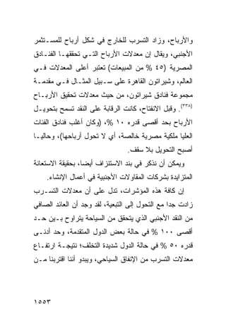 ‫ﻭﺍﻷﺭﺒﺎﺡ، ﻭﺯﺍﺩ ﺍﻟﺘﺴﺭﺏ ﻟﻠﺨﺎﺭﺝ ﻓﻲ ﺸﻜل ﺃﺭﺒﺎﺡ ﻟﻠﻤﺴـﺘﺜﻤﺭ‬
‫ﺍﻷﺠﻨﺒﻲ، ﻭﻴﻘﺎل ﺇﻥ ﻤﻌﺩﻻﺕ ﺍﻷﺭﺒﺎﺡ ﺍﻟﺘـﻲ ﺘﺤﻘﻘﻬـﺎ ﺍﻟﻔﻨـﺎﺩﻕ‬
                                    ‫‪‬‬
‫ﺍﻟﻤﺼﺭﻴﺔ )٥٤ % ﻤﻥ ﺍﻟﻤﺒﻴﻌﺎﺕ( ﺘﻌﺘﺒﺭ ﺃﻋﻠﻰ ﺍﻟﻤﻌﺩﻻﺕ ﻓـﻲ‬
‫ﺍﻟﻌﺎﻟﻡ، ﻭﺸﻴﺭﺍﺘﻭﻥ ﺍﻟﻘﺎﻫﺭﺓ ﻋﻠﻰ ﺴـﺒﻴل ﺍﻟﻤﺜـﺎل ﻓـﻲ ﻤﻘﺩﻤـﺔ‬
‫ﻤﺠﻤﻭﻋﺔ ﻓﻨﺎﺩﻕ ﺸﻴﺭﺍﺘﻭﻥ، ﻤﻥ ﺤﻴﺙ ﻤﻌﺩﻻﺕ ﺘﺤﻘﻴﻕ ﺍﻷﺭﺒـﺎﺡ‬
‫)٨٣٣(. ﻭﻗﺒل ﺍﻻﻨﻔﺘﺎﺡ، ﻜﺎﻨﺕ ﺍﻟﺭﻗﺎﺒﺔ ﻋﻠﻰ ﺍﻟﻨﻘﺩ ﺘﺴﻤﺢ ﺒﺘﺤﻭﻴـل‬
‫ﺍﻷﺭﺒﺎﺡ ﺒﺤﺩ ﺃﻗﺼﻰ ﻗﺩﺭﻩ ٠١ %، )ﻭﻜﺎﻥ ﺃﻏﻠﺏ ﻓﻨﺎﺩﻕ ﺍﻟﻔﺌﺎﺕ‬
‫ﺍﻟﻌﻠﻴﺎ ﻤﻠﻜﻴﺔ ﻤﺼﺭﻴﺔ ﺨﺎﻟﺼﺔ، ﺃﻱ ﻻ ﺘﺤﻭل ﺃﺭﺒﺎﺤﻬﺎ(، ﻭﺤﺎﻟ ‪‬ـﺎ‬
  ‫ﻴ‬
                                 ‫ﺃﺼﺒﺢ ﺍﻟﺘﺤﻭﻴل ﺒﻼ ﺴﻘﻑ.‬
‫ﻭﻴﻤﻜﻥ ﺃﻥ ﻨﺫ ﹼﺭ ﻓﻲ ﺒﻨﺩ ﺍﻻﺴﺘﻨﺯﺍﻑ ﺃﻴ ‪‬ﺎ، ﺒﺤﻘﻴﻘﺔ ﺍﻻﺴﺘﻌﺎﻨﺔ‬
                  ‫ﻀ‬                     ‫ﻜ‬
    ‫ﺍﻟﻤﺘﺯﺍﻴﺩﺓ ﺒﺸﺭﻜﺎﺕ ﺍﻟﻤﻘﺎﻭﻻﺕ ﺍﻷﺠﻨﺒﻴﺔ ﻓﻲ ﺃﻋﻤﺎل ﺍﻹﻨﺸﺎﺀ.‬
‫ﺇﻥ ﻜﺎﻓﺔ ﻫﺫﻩ ﺍﻟﻤﺅﺸﺭﺍﺕ، ﺘﺩل ﻋﻠﻰ ﺃﻥ ﻤﻌﺩﻻﺕ ﺍﻟﺘﺴـﺭﺏ‬
‫ﺯﺍﺩﺕ ﺠ ‪‬ﺍ ﻤﻊ ﺍﻟﺘﺤﻭل ﺇﻟﻰ ﺍﻟﺘﺒﻌﻴﺔ، ﻟﻘﺩ ﻭﺠﺩ ﺃﻥ ﺍﻟﻌﺎﺌﺩ ﺍﻟﺼﺎﻓﻲ‬
                                                 ‫ﺩ‬
‫ﻤﻥ ﺍﻟﻨﻘﺩ ﺍﻷﺠﻨﺒﻲ ﺍﻟﺫﻱ ﻴﺘﺤﻘﻕ ﻤﻥ ﺍﻟﺴﻴﺎﺤﺔ ﻴﺘﺭﺍﻭﺡ ﺒـﻴﻥ ﺤـﺩ‬
‫ﺃﻗﺼﻰ ٠٠١ % ﻓﻲ ﺤﺎﻟﺔ ﺒﻌﺽ ﺍﻟﺩﻭل ﺍﻟﻤﺘﻘﺩﻤﺔ، ﻭﺤﺩ ﺃﺩﻨـﻰ‬
‫ﻗﺩﺭﻩ ٠٥ % ﻓﻲ ﺤﺎﻟﺔ ﺍﻟﺩﻭل ﺸﺩﻴﺩﺓ ﺍﻟﺘﺨﻠﻑ؛ ﻨﺘﻴﺠـﺔ ﺍﺭﺘﻔـﺎﻉ‬
‫ﻤﻌﺩﻻﺕ ﺍﻟﺘﺴﺭﺏ ﻤﻥ ﺍﻹﻨﻔﺎﻕ ﺍﻟﺴﻴﺎﺤﻲ، ﻭﻴﺒﺩﻭ ﺃﻨﻨﺎ ﺍﻗﺘﺭﺒﻨﺎ ﻤـﻥ‬




‫٣٥٥١‬
 