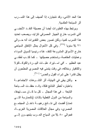 ‫ﻫﺫﺍ ﺍﻟﺤﺩ ﺍﻷﺩﻨﻰ، ﻭﻗﺩ ﻨﺘﺠﺎﻭﺯﻩ ﺇﺫﺍ ُﻀﻴﻑ ﺇﻟﻰ ﻫﺫﺍ ﺍﻟﺘﺴـﺭﺏ‬
                   ‫ﺃ‬
                                     ‫ﺃﺜﺭ ﺍﻟﺴﻴﺎﺤﺔ ﺍﻟﻌﻜﺴ ‪‬ﺔ.‬
                                       ‫ﻴ‬
‫ﻭﻴﺭﺘﺒﻁ ﺒﻬﺫﻩ ﺍﻟﺘﻁﻭﺭﺍﺕ ﺃﻴ ‪‬ﺎ ﺃﻥ ﺤﺼﻴﻠﺔ ﺍﻟﻨﻘـﺩ ﺍﻷﺠﻨﺒـﻲ‬
                         ‫ﻀ‬
‫ﺍﻟﺘﻲ ﺘﺘﺴﺭﺏ ﺨﺎﺭﺝ ﺍﻟﺠﻬﺎﺯ ﺍﻟﻤﺼﺭﻓﻲ ﺘﺘﺯﺍﻴﺩ، ﻭﻴﺼﻌﺏ ﺘﺤﺩﻴﺩ‬
‫ﻫﺫﺍ ﺍﻟﺘﺴﺭﺏ ﻜﻤ ‪‬ﺎ، ﻭﻟﻜﻥ ﺘﺼﻭﺭ ﺒﻌﺽ ﺍﻟﺘﻘﺩﻴﺭﺍﺕ ﺃﻨﻪ ﺤـﻭﺍﻟﻲ‬
                                     ‫ﻴ‬
‫١٢ % ﺴﻨﻭﻴﺎ )٩٣٣(. ﻭﻓﻲ ﻜل ﺍﻷﺤﻭﺍل ﻴﻤﺜل ﺍﻹﻨﻔﺎﻕ ﺍﻟﺴﻴﺎﺤﻲ‬
                                          ‫‪‬‬
‫ﺨﺎﺭﺝ ﺍﻷﺴﻭﺍﻕ ﺍﻟﻤﺸﺭﻭﻋﺔ ﻟﻠﻨﻘﺩ، ﻏﺫﺍﺀ ﺭﺌﻴﺴ ‪‬ﺎ ﻟﻠﺴﻭﻕ ﺍﻟﺴﻭﺩﺍﺀ‬
               ‫ﻴ‬
‫ﻭﻋﻤﻠﻴﺎﺕ ﺍﻟﻤﻘﺎﺼﺔ، ﻭﺘﺴﺘﺨﺩﻡ ﺤﺼﻴﻠﺘﻬﺎ ـ ﻜﻤﺎ ﻜﺘـﺏ ﻟﻁﻔـﻲ‬
‫ﻋﺒﺩ ﺍﻟﻌﻅﻴﻡ ـ "ﻓﻲ ﺍﺴـﺘﻴﺭﺍﺩ ﻋﻠﺒـﺎﺕ ﺍﻟﺒﻴـﺭﺓ ﻭﺍﻟﻜﻭﻜـﺎﻜﻭﻻ‬
‫ﻭﺍﻟﻜﺎﻓﻴﺎﺭ ﻭﺨﻼﻓﻪ، ﻓﻲ ﻭﻗﺕ ﻴﺘﻤﻨﻰ ﻓﻴﻪ ﺍﻟﻤﺼﺭﻱ ﺍﻟﻤﻁﺤﻭﻥ ﺃﻥ‬
                ‫ﻴﻅل ﻗﺎﺩ ‪‬ﺍ ﻋﻠﻰ ﺸﺭﺍﺀ ﺍﻟﻔﻭل ﻭﺍﻟﻌﺩﺱ" )٠٤٣(.‬
                                               ‫ﺭ‬
‫• ﻭﻟﻜﻥ ﻴﺒﻘﻰ ﻓﻲ ﺍﻟﻨﻬﺎﻴﺔ، ﺃﺜﺭ ﺍﻟﺘﺸـﻭﻫﺎﺕ ﺍﻻﺠﺘﻤﺎﻋﻴـﺔ‬
                     ‫‪‬‬
‫ﺒﺎﻋﺘﺒﺎﺭﻩ ﺃﺨﻁﺭ ﺍﻟﻨﺘﺎﺌﺞ ﻓﺘ ﹰﺎ، ﻭﻗـﺩ ﺤﻘﻘـﺕ ﺍﻟﺴـﻴﺎﺤﺔ‬
                      ‫ﻜ‬
‫ﺍﻟﺘﺎﺒﻌﺔ ـ ﻓﻲ ﻫﺫﺍ ﺍﻟﻤﺠﺎل ـ ﻜل ﻤﺎ ﻜـﺎﻥ ﻤﺴـﺘﻬﺩ ﹰﺎ،‬
  ‫ﻓ‬
‫ﻭﺍﻟﺴﻴﺎﺤﺔ ﻤﻥ ﺍﻟﺩﻭل ﺍﻟﻨﻔﻁﻴﺔ ﺒﺎﻟﺫﺍﺕ )ﺒﺎﻟﻤﻤﺎﺭﺴﺔ ﺍﻟﺘـﻲ‬
‫ﺘﻤﺕ( ﺃﻓﻀﺕ ﺇﻟﻰ ﻨﺘـﺎﺌﺞ ﺭﻫﻴﺒـﺔ ﺩﺍﺨـل ﺍﻟﻤﺠﺘﻤـﻊ‬
                      ‫‪‬‬
‫ﺍﻟﻤﺼﺭﻱ، ﻭﻓﻲ ﻤﺠﺎل ﺍﻟﻌﻼﻗﺎﺕ ﺍﻟﻤﺼﺭﻴﺔ ﺍﻟﻌﺭﺒﻴـﺔ،‬
‫ﻓﺤﻭﺍﻟﻲ ٠٨ % ﻤﻥ ﺍﻟﺴﻴﺎﺡ ﺍﻟﻌـﺭﺏ ﻴﺘﺠﻬـﻭﻥ ﺇﻟـﻰ‬


‫٤٥٥١‬
 