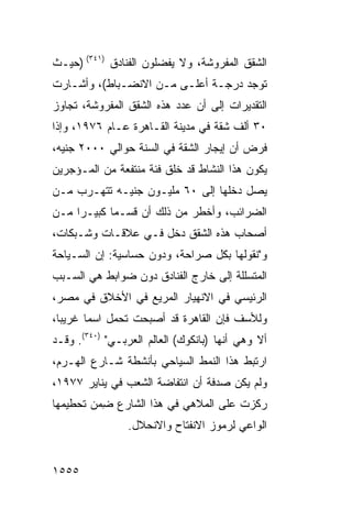 ‫ﺍﻟﺸﻘﻕ ﺍﻟﻤﻔﺭﻭﺸﺔ، ﻭﻻ ﻴﻔﻀﻠﻭﻥ ﺍﻟﻔﻨﺎﺩﻕ )١٤٣( )ﺤﻴـﺙ‬
‫ﺘﻭﺠﺩ ﺩﺭﺠـﺔ ﺃﻋﻠـﻰ ﻤـﻥ ﺍﻻﻨﻀـﺒﺎﻁ(، ﻭﺃﺸـﺎﺭﺕ‬
‫ﺍﻟﺘﻘﺩﻴﺭﺍﺕ ﺇﻟﻰ ﺃﻥ ﻋﺩﺩ ﻫﺫﻩ ﺍﻟﺸﻘﻕ ﺍﻟﻤﻔﺭﻭﺸﺔ، ﺘﺠﺎﻭﺯ‬
‫٠٣ ﺃﻟﻑ ﺸﻘﺔ ﻓﻲ ﻤﺩﻴﻨﺔ ﺍﻟﻘـﺎﻫﺭﺓ ﻋـﺎﻡ ٦٧٩١، ﻭﺇﺫﺍ‬
‫ﻓﺭﺽ ﺃﻥ ﺇﻴﺠﺎﺭ ﺍﻟﺸﻘﺔ ﻓﻲ ﺍﻟﺴﻨﺔ ﺤﻭﺍﻟﻲ ٠٠٠٢ ﺠﻨﻴﻪ،‬
‫ﻴﻜﻭﻥ ﻫﺫﺍ ﺍﻟﻨﺸﺎﻁ ﻗﺩ ﺨﻠﻕ ﻓﺌﺔ ﻤﻨﺘﻔﻌﺔ ﻤﻥ ﺍﻟﻤـﺅﺠﺭﻴﻥ‬
‫ﻴﺼل ﺩﺨﻠﻬﺎ ﺇﻟﻰ ٠٦ ﻤﻠﻴـﻭﻥ ﺠﻨﻴـﻪ ﺘﺘﻬـﺭﺏ ﻤـﻥ‬
‫ﺍﻟﻀﺭﺍﺌﺏ، ﻭﺃﺨﻁﺭ ﻤﻥ ﺫﻟﻙ ﺃﻥ ﻗﺴـ ‪‬ﺎ ﻜﺒﻴـ ‪‬ﺍ ﻤـﻥ‬
     ‫ﺭ‬       ‫ﻤ‬
‫ﺃﺼﺤﺎﺏ ﻫﺫﻩ ﺍﻟﺸﻘﻕ ﺩﺨل ﻓـﻲ ﻋﻼﻗـﺎﺕ ﻭﺸـﺒﻜﺎﺕ،‬
‫ﻭ"ﻨﻘﻭﻟﻬﺎ ﺒﻜل ﺼﺭﺍﺤﺔ، ﻭﺩﻭﻥ ﺤﺴﺎﺴﻴﺔ: ﺇﻥ ﺍﻟﺴـﻴﺎﺤﺔ‬
‫ﺍﻟﻤﺘﺴﻠﻠﺔ ﺇﻟﻰ ﺨﺎﺭﺝ ﺍﻟﻔﻨﺎﺩﻕ ﺩﻭﻥ ﻀﻭﺍﺒﻁ ﻫﻲ ﺍﻟﺴـﺒﺏ‬
          ‫ﹶ‬
‫ﺍﻟﺭﺌﻴﺴﻲ ﻓﻲ ﺍﻻﻨﻬﻴﺎﺭ ﺍﻟﻤﺭﻴﻊ ﻓﻲ ﺍﻷﺨﻼﻕ ﻓﻲ ﻤﺼ ‪،‬‬
 ‫ﺭ‬
‫ﻭﻟﻸﺴﻑ ﻓﺈﻥ ﺍﻟﻘﺎﻫﺭﺓ ﻗﺩ ﺃﺼﺒﺤﺕ ﺘﺤﻤل ﺍﺴ ‪‬ﺎ ﻏﺭﻴ ‪‬ﺎ،‬
  ‫ﺒ‬      ‫ﻤ‬
‫ﺃﻻ ﻭﻫﻲ ﺃﻨﻬﺎ )ﺒﺎﻨﻜﻭﻙ( ﺍﻟﻌﺎﻟﻡ ﺍﻟﻌﺭﺒـﻲ" )٠٤٣(. ﻭﻗـﺩ‬
‫ﺍﺭﺘﺒﻁ ﻫﺫﺍ ﺍﻟﻨﻤﻁ ﺍﻟﺴﻴﺎﺤﻲ ﺒﺄﻨﺸﻁﺔ ﺸـﺎﺭﻉ ﺍﻟﻬـﺭﻡ،‬
‫ﻭﻟﻡ ﻴﻜﻥ ﺼﺩﻓﺔ ﺃﻥ ﺍﻨﺘﻔﺎﻀﺔ ﺍﻟﺸﻌﺏ ﻓﻲ ﻴﻨﺎﻴﺭ ٧٧٩١،‬
‫ﺭﻜﺯﺕ ﻋﻠﻰ ﺍﻟﻤﻼﻫﻲ ﻓﻲ ﻫﺫﺍ ﺍﻟﺸﺎﺭﻉ ِﻤﻥ ﺘﺤﻁﻴﻤﻬﺎ‬
          ‫ﻀ‬
                ‫ﺍﻟﻭﺍﻋﻲ ﻟﺭﻤﻭﺯ ﺍﻻﻨﻔﺘﺎﺡ ﻭﺍﻻﻨﺤﻼل.‬


‫٥٥٥١‬
 