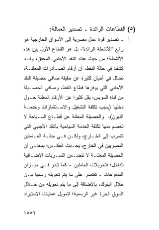 ‫)٥( ﺍﻟﻘﻁﺎﻋﺎﺕ ﺍﻟﺭﺍﺌﺩﺓ ـ ﺘﺼﺩﻴﺭ ﺍﻟﻌﻤﺎﻟﺔ:‬
‫ﺃ ـ ﺘﺼﺩﻴﺭ ﻗﻭﺓ ﻋﻤل ﻤﺼﺭﻴﺔ ﺇﻟﻰ ﺍﻷﺴﻭﺍﻕ ﺍﻟﺨﺎﺭﺠﻴﺔ ﻫﻭ‬
‫ﺭﺍﺒﻊ "ﺍﻷﻨﺸﻁﺔ ﺍﻟﺭﺍﺌﺩﺓ"، ﺒل ﻫﻭ ﺍﻟﻘﻁﺎﻉ ﺍﻷﻭل ﺒﻴﻥ ﻫﺫﻩ‬
‫ﺍﻷﻨﺸﻁﺔ؛ ﻤﻥ ﺤﻴﺙ ﻋﺎﺌﺩ ﺍﻟﻨﻘﺩ ﺍﻷﺠﻨﺒﻲ ﺍﻟﻤﺤﻘﻕ، ﻭﻗـﺩ‬
‫ﻜﺸﻔﻨﺎ ﻓﻲ ﺤﺎﻟﺔ ﺍﻟﻨﻔﻁ، ﺃﻥ ﺃﺭﻗﺎﻡ ﺍﻟﺼـﺎﺩﺭﺍﺕ ﺍﻟﻤﻌﻠﻨـﺔ،‬
‫ﺘﻀﻠل ﻓﻲ ﺃﺤﻴﺎﻥ ﻜﺜﻴﺭﺓ ﻋﻥ ﺤﻘﻴﻘﺔ ﺼﺎﻓﻲ ﺤﺼﻴﻠﺔ ﺍﻟﻨﻘﺩ‬
‫ﺍﻷﺠﻨﺒﻲ ﺍﻟﺘﻲ ﻴﻭﻓﺭﻫﺎ ﻗﻁﺎﻉ ﺍﻟﻨﻔﻁ، ﻭﺼﺎﻓﻲ ﺍﻟﺤﺼـﻴﻠﺔ‬
‫ﻤﻥ ﻗﻨﺎﺓ ﺍﻟﺴﻭﻴﺱ، ﻴﻘل ﻜﺜﻴ ‪‬ﺍ ﻋﻥ ﺍﻷﺭﻗﺎﻡ ﺍﻟﻤﻌﻠﻨﺔ ﺤـﻭل‬
                        ‫ﺭ‬
‫ﺩﺨﻠﻬﺎ )ﺒﺴﺒﺏ ﺘﻜﻠﻔﺔ ﺍﻟﺘﺸﻐﻴل ﻭﺍﻻﺴـﺘﺜﻤﺎﺭﺍﺕ ﻭﺨﺩﻤـﺔ‬
‫ﺍﻟﺩﻴﻭﻥ(، ﻭﺍﻟﺤﺼﻴﻠﺔ ﺍﻟ ‪‬ﻌﹶﻨﺔ ﻋﻥ ﻗﻁـﺎﻉ ﺍﻟﺴـﻴﺎﺤﺔ ﻻ‬
                      ‫ﻤﻠ‬
‫ﹸﺨ ‪‬ﻡ ﻤﻨﻬﺎ ﺘﻜﻠﻔﺔ ﺍﻟﺨﺩﻤﺔ ﺍﻟﺴﻴﺎﺤﻴﺔ ﺒﺎﻟﻨﻘﺩ ﺍﻷﺠﻨﺒﻲ ﺍﻟﺘﻲ‬
                                   ‫ﹸ‬           ‫ﺘ ﺼ‬
‫ﺘﺘﺴﺭﺏ ﺇﻟﻰ ﺍﻟﺨـﺎﺭﺝ، ﻭﻟﻜـﻥ ﻓـﻲ ﺤﺎﻟـﺔ ﺍﻟﻌـﺎﻤﻠﻴﻥ‬
‫ﺍﻟﻤﺼﺭﻴﻴﻥ ﻓﻲ ﺍﻟﺨﺎﺭﺝ، ﻴﺤـﺩﺙ ﺍﻟﻌﻜـﺱ؛ ﺒﻤﻌﻨـﻰ ﺃﻥ‬
‫ﺍﻟﺤﺼﻴﻠﺔ ﺍﻟﻤﻌﻠﻨـﺔ ﻻ ﺘﺘﻀـﻤﻥ ﺍﻟﺘﺴـﺭﺒﺎﺕ ﺍﻹﻀـﺎﻓﻴﺔ‬
‫ﻟﻠﺩﺍﺨل؛ ﻓﺘﺤﻭﻴﻼﺕ ﺍﻟﻌﺎﻤﻠﻴﻥ - ﻜﻤﺎ ﺘﺒﺩﻭ ﻓـﻲ ﻤﻴـﺯﺍﻥ‬
‫ﺍﻟﻤﺩﻓﻭﻋﺎﺕ - ﺘﻘﺘﺼﺭ ﻋﻠﻰ ﻤﺎ ﻴﺘﻡ ﺘﺤﻭﻴﻠﻪ ﺭﺴﻤ ‪‬ﺎ ﻤـﻥ‬
     ‫ﻴ‬
‫ﺨﻼل ﺍﻟﺒﻨﻭﻙ، ﺒﺎﻹﻀﺎﻓﺔ ﺇﻟﻰ ﻤﺎ ﻴﺘﻡ ﺘﺤﻭﻴﻠﻪ ﻤﻥ ﺨـﻼل‬
‫ﺍﻟﺴﻭﻕ ﺍﻟﺤﺭﺓ ﻏﻴﺭ ﺍﻟﺭﺴﻤﻴﺔ؛ ﻟﺘﻤﻭﻴل ﻋﻤﻠﻴﺎﺕ ﺍﻻﺴﺘﻴﺭﺍﺩ‬


‫٦٥٥١‬
 