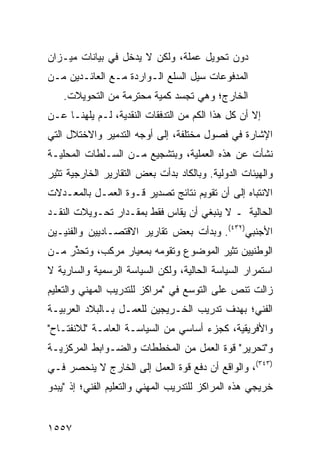 ‫ﺩﻭﻥ ﺘﺤﻭﻴل ﻋﻤﻠﺔ، ﻭﻟﻜﻥ ﻻ ﻴﺩﺨل ﻓﻲ ﺒﻴﺎﻨﺎﺕ ﻤﻴـﺯﺍﻥ‬
‫ﺍﻟﻤﺩﻓﻭﻋﺎﺕ ﺴﻴل ﺍﻟﺴﻠﻊ ﺍﻟـﻭﺍﺭﺩﺓ ﻤـﻊ ﺍﻟﻌﺎﺌـﺩﻴﻥ ﻤـﻥ‬
    ‫ﺍﻟﺨﺎﺭﺝ؛ ﻭﻫﻲ ﺘﺠﺴﺩ ﻜﻤﻴﺔ ﻤﺤﺘﺭﻤﺔ ﻤﻥ ﺍﻟﺘﺤﻭﻴﻼﺕ.‬
‫ﺇﻻ ﺃﻥ ﻜل ﻫﺫﺍ ﺍﻟﻜﻡ ﻤﻥ ﺍﻟﺘﺩﻓﻘﺎﺕ ﺍﻟﻨﻘﺩﻴﺔ، ﻟـﻡ ﻴﻠﻬﻨـﺎ ﻋـﻥ‬
‫ﺍﻹﺸﺎﺭﺓ ﻓﻲ ﻓﺼﻭل ﻤﺨﺘﻠﻔﺔ، ﺇﻟﻰ ﺃﻭﺠﻪ ﺍﻟﺘﺩﻤﻴﺭ ﻭﺍﻻﺨﺘﻼل ﺍﻟﺘﻲ‬
‫ﻨﺸﺄﺕ ﻋﻥ ﻫﺫﻩ ﺍﻟﻌﻤﻠﻴﺔ، ﻭﺒﺘﺸﺠﻴﻊ ﻤـﻥ ﺍﻟﺴـﻠﻁﺎﺕ ﺍﻟﻤﺤﻠﻴـﺔ‬
‫ﻭﺍﻟﻬﻴﺌﺎﺕ ﺍﻟﺩﻭﻟﻴﺔ. ﻭﺒﺎﻟﻜﺎﺩ ﺒﺩﺃﺕ ﺒﻌﺽ ﺍﻟﺘﻘﺎﺭﻴﺭ ﺍﻟﺨﺎﺭﺠﻴﺔ ﺘﺜﻴﺭ‬
‫ﺍﻻﻨﺘﺒﺎﻩ ﺇﻟﻰ ﺃﻥ ﺘﻘﻭﻴﻡ ﻨﺘﺎﺌﺞ ﺘﺼﺩﻴﺭ ﻗـﻭﺓ ﺍﻟﻌﻤـل ﺒﺎﻟﻤﻌـﺩﻻﺕ‬
‫ﺍﻟﺤﺎﻟﻴﺔ ـ ﻻ ﻴﻨﺒﻐﻲ ﺃﻥ ‪‬ﻘﺎﺱ ﻓﻘﻁ ﺒﻤﻘـﺩﺍﺭ ﺘﺤـﻭﻴﻼﺕ ﺍﻟﻨﻘـﺩ‬
                              ‫ﻴ‬
‫ﺍﻷﺠﻨﺒﻲ)٢٣٤(. ﻭﺒﺩﺃﺕ ﺒﻌﺽ ﺘﻘﺎﺭﻴﺭ ﺍﻻﻗﺘﺼـﺎﺩﻴﻴﻥ ﻭﺍﻟﻔﻨﻴـﻴﻥ‬
‫ﺍﻟﻭﻁﻨﻴﻴﻥ ﹸﺜﻴﺭ ﺍﻟﻤﻭﻀﻭﻉ ﻭﺘﻘﻭﻤﻪ ﺒﻤﻌﻴﺎﺭ ﻤﺭﻜﺏ، ﻭﺘﺤ ﱢﺭ ﻤـﻥ‬
     ‫ﺫ‬                                    ‫ﺘ‬
‫ﺍﺴﺘﻤﺭﺍﺭ ﺍﻟﺴﻴﺎﺴﺔ ﺍﻟﺤﺎﻟﻴﺔ، ﻭﻟﻜﻥ ﺍﻟﺴﻴﺎﺴﺔ ﺍﻟﺭﺴﻤﻴﺔ ﻭﺍﻟﺴﺎﺭﻴﺔ ﻻ‬
‫ﺯﺍﻟﺕ ﺘﻨﺹ ﻋﻠﻰ ﺍﻟﺘﻭﺴﻊ ﻓﻲ "ﻤﺭﺍﻜﺯ ﻟﻠﺘﺩﺭﻴﺏ ﺍﻟﻤﻬﻨﻲ ﻭﺍﻟﺘﻌﻠﻴﻡ‬
                        ‫‪‬‬
‫ﺍﻟﻔﻨﻲ؛ ﺒﻬﺩﻑ ﺘﺩﺭﻴﺏ ﺍﻟﺨـ ‪‬ﻴﺠﻴﻥ ﻟﻠﻌﻤـل ﺒـﺎﻟﺒﻼﺩ ﺍﻟﻌﺭﺒﻴـﺔ‬
                            ‫ﺭ‬
‫ﻭﺍﻷﻓﺭﻴﻘﻴﺔ، ﻜﺠﺯﺀ ﺃﺴﺎﺴﻲ ﻤﻥ ﺍﻟﺴﻴﺎﺴـﺔ ﺍﻟﻌﺎﻤـﺔ "ﻟﻼﻨﻔﺘـﺎﺡ"‬
‫ﻭ"ﺘﺤﺭﻴﺭ" ﻗﻭﺓ ﺍﻟﻌﻤل ﻤﻥ ﺍﻟﻤﺨﻁﻁﺎﺕ ﻭﺍﻟﻀـﻭﺍﺒﻁ ﺍﻟﻤﺭﻜﺯﻴـﺔ‬
‫)٣٤٣(، ﻭﺍﻟﻭﺍﻗﻊ ﺃﻥ ﺩﻓﻊ ﻗﻭﺓ ﺍﻟﻌﻤل ﺇﻟﻰ ﺍﻟﺨﺎﺭﺝ ﻻ ﻴﻨﺤﺼﺭ ﻓـﻲ‬
‫ﺨﺭﻴﺠﻲ ﻫﺫﻩ ﺍﻟﻤﺭﺍﻜﺯ ﻟﻠﺘﺩﺭﻴﺏ ﺍﻟﻤﻬﻨﻲ ﻭﺍﻟﺘﻌﻠﻴﻡ ﺍﻟﻔﻨﻲ؛ ﺇﺫ "ﻴﺒﺩﻭ‬


‫٧٥٥١‬
 