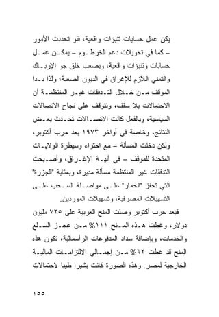 ‫ﻴﻜﻥ ﻋﻤل ﺤﺴﺎﺒﺎﺕ ﺘﻨﺒﺅﺍﺕ ﻭﺍﻗﻌﻴﺔ، ﻓﻠﻭ ﺘﺤﺩﺩﺕ ﺍﻷﻤﻭﺭ‬
‫– ﻜﻤﺎ ﻓﻲ ﺘﺤﻭﻴﻼﺕ ﺩﻋﻡ ﺍﻟﺨﺭﻁـﻭﻡ – ﻴﻤﻜـﻥ ﻋﻤـل‬
‫ﺤﺴﺎﺒﺎﺕ ﻭﺘﻨﺒﺅﺍﺕ ﻭﺍﻗﻌﻴﺔ، ﻭﻴﺼﻌﺏ ﺨﻠﻕ ﺠﻭ ﺍﻹﺭﺒـﺎﻙ‬
‫ﻭﺍﻟﺘﻤﻨﻲ ﺍﻟﻼﺯﻡ ﻟﻺﻏﺭﺍﻕ ﻓﻲ ﺍﻟﺩﻴﻭﻥ ﺍﻟﺼﻌﺒﺔ؛ ﻭﻟﺫﺍ ﺒـﺩﺍ‬
‫ﺍﻟﻤﻭﻗﻑ ﻤـﻥ ﺨـﻼل ﺍﻟﺘـﺩﻓﻘﺎﺕ ﻏﻴـﺭ ﺍﻟﻤﻨﺘﻅﻤـﺔ ﺃﻥ‬
‫ﺍﻻﺤﺘﻤﺎﻻﺕ ﺒﻼ ﺴﻘﻑ، ﻭﺘﺘﻭﻗﻑ ﻋﻠﻰ ﻨﺠﺎﺡ ﺍﻻﺘﺼﺎﻻﺕ‬
‫ﺍﻟﺴﻴﺎﺴﻴﺔ، ﻭﺒﺎﻟﻔﻌل ﻜﺎﻨﺕ ﺍﻻﺘﺼـﺎﻻﺕ ﺘﺤـﺩﺙ ﺒﻌـﺽ‬
‫ﺍﻟﻨﺘﺎﺌﺞ، ﻭﺨﺎﺼﺔ ﻓﻲ ﺃﻭﺍﺨﺭ ٣٧٩١ ﺒﻌﺩ ﺤﺭﺏ ﺃﻜﺘﻭﺒﺭ،‬
‫ﻭﻟﻜﻥ ﺩﺨﻠﺕ ﺍﻟﻤﺴﺄﻟﺔ – ﻤﻊ ﺍﺤﺘﻭﺍﺀ ﻭﺴﻴﻁﺭﺓ ﺍﻟﻭﻻﻴـﺎﺕ‬
‫ﺍﻟﻤﺘﺤﺩﺓ ﻟﻠﻤﻭﻗﻑ – ﻓﻲ ﺁﻟﻴـﺔ ﺍﻹﻏـﺭﺍﻕ، ﻭﺃﺼـﺒﺤﺕ‬
‫ﺍﻟﺘﺩﻓﻘﺎﺕ ﻏﻴﺭ ﺍﻟﻤﻨﺘﻅﻤﺔ ﻤﺴﺄﻟﺔ ﻤﺩﺒﺭﺓ، ﻭﺒﻤﺜﺎﺒﺔ "ﺍﻟﺠﺯﺭﺓ"‬
‫ﺍﻟﺘﻲ ﺘﺤﻔﺯ "ﺍﻟﺤﻤﺎﺭ" ﻋﻠـﻰ ﻤﻭﺍﺼـﻠﺔ ﺍﻟﺴـﺤﺏ ﻋﻠـﻰ‬
          ‫ﺍﻟﺘﺴﻬﻴﻼﺕ ﺍﻟﻤﺼﺭﻓﻴﺔ، ﻭﺘﺴﻬﻴﻼﺕ ﺍﻟﻤﻭﺭﺩﻴﻥ.‬
‫ﻓﺒﻌﺩ ﺤﺭﺏ ﺃﻜﺘﻭﺒﺭ ﻭﺼﻠﺕ ﺍﻟﻤﻨﺢ ﺍﻟﻌﺭﺒﻴﺔ ﻋﻠﻰ ٥٢٧ ﻤﻠﻴﻭﻥ‬
‫ﺩﻭﻻﺭ، ﻭﻏﻁﺕ ﻫـﺫﻩ ﺍﻟﻤـﻨﺢ ١١١% ﻤـﻥ ﻋﺠـﺯ ﺍﻟﺴـﻠﻊ‬
‫ﻭﺍﻟﺨﺩﻤﺎﺕ، ﻭﺒﺈﻀﺎﻓﺔ ﺴﺩﺍﺩ ﺍﻟﻤﺩﻓﻭﻋﺎﺕ ﺍﻟﺭﺃﺴﻤﺎﻟﻴﺔ، ﺘﻜﻭﻥ ﻫﺫﻩ‬
‫ﺍﻟﻤﻨﺢ ﻗﺩ ﻏﻁﺕ ٢٦% ﻤـﻥ ﺇﺠﻤـﺎﻟﻲ ﺍﻻﻟﺘﺯﺍﻤـﺎﺕ ﺍﻟﻤﺎﻟﻴـﺔ‬
‫ﺍﻟﺨﺎﺭﺠﻴﺔ ﻟﻤﺼﺭ. ﻭﻫﺫﻩ ﺍﻟﺼﻭﺭﺓ ﻜﺎﻨﺕ ﺒﺸﻴ ‪‬ﺍ ﻁﻴ ‪‬ﺎ ﻻﺤﺘﻤﺎﻻﺕ‬
         ‫ﺭ ﺒ‬


‫٥٥١‬
 