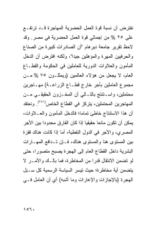 ‫ﻨﻔﺘﺭﺽ ﺃﻥ ﻨﺴﺒﺔ ﻗﻭﺓ ﺍﻟﻌﻤل ﺍﻟﺤﻀﺭﻴﺔ ﺍﻟﻤﻬﺎﺠﺭﺓ ﻗـﺩ ﺘﺭﺘﻔـﻊ‬
‫ﻋﻠﻰ ٥٢ % ﻤﻥ ﺇﺠﻤﺎﻟﻲ ﻗﻭﺓ ﺍﻟﻌﻤل ﺍﻟﺤﻀﺭﻴﺔ ﻓﻲ ﻤﺼﺭ. ﻭﻗﺩ‬
‫ﻻﺤﻅ ﺘﻘﺭﻴﺭ ﺠﺎﻤﻌﺔ ﺩﻴﺭﻫﺎﻡ "ﺃﻥ ﺍﻟﺼﺎﺩﺭﺍﺕ ﻜﺒﻴﺭﺓ ﻤﻥ ﺍﻟﺼﻨﺎﻉ‬
‫ﻭﺍﻟﺤ ‪‬ﻓﻴﻴﻥ ﺍﻟﻤﻬﺭﺓ ﻭﺍﻟﻤﺅﻫﻠﻴﻥ ﺠﻴ ‪‬ﺍ"، ﻭﻟﻜﻨﻪ ﺍﻓﺘﺭﺽ ﺃﻥ ﺍﻟﺩﺨل‬
                        ‫ﺩ‬                         ‫ِﺭ‬
‫ﺍﻟﻤﺄﻤﻭﻥ ﻭﺍﻟﻌﻼﻭﺍﺕ ﺍﻟﺩﻭﺭﻴﺔ ﻟﻠﻌﺎﻤﻠﻴﻥ ﻓﻲ ﺍﻟﺤﻜﻭﻤﺔ ﻭﺍﻟﻘﻁـﺎﻉ‬
‫ﺍﻟﻌﺎﻡ، ﻻ ﻴﺠﻌل ﻤﻥ ﻫﺅﻻﺀ ﺍﻟﻌﺎﻟﻤﻴﻥ )ﻭﻴﻤﺜﻠـﻭﻥ ٥٧ % ﻤـﻥ‬
‫ﻤﺠﻤﻭﻉ ﺍﻟﻌﺎﻤﻠﻴﻥ ﺒﺄﺠﺭ ﺨﺎﺭﺝ ﻗﻁـﺎﻉ ﺍﻟﺯﺭﺍﻋـﺔ( ﻤﻬـﺎﺠﺭﻴﻥ‬
‫ﻤﺤﺘﻤﻠﻴﻥ، ﻭﺍﺴـﺘﻨﺘﺞ ﺒﺎﻟﺘـﺎﻟﻲ ﺃﻥ ﺍﻟﻤﺨـﺯﻭﻥ ﺍﻟﺤﻘﻴﻘـﻲ ﻤـﻥ‬
‫ﺍﻟﻤﻬﺎﺠﺭﻴﻥ ﺍﻟﻤﺤﺘﻤﻠﻴﻥ، ﻴﺘﺭﻜﺯ ﻓﻲ ﺍﻟﻘﻁﺎﻉ ﺍﻟﺨﺎﺹ)١٥٣(. ﻭﻨﻌﺘﻘﺩ‬
‫ﺃﻥ ﻫﺫﺍ ﺍﻻﺴﺘﻨﺘﺎﺝ ﺨﺎﻁﺊ ﺘﻤﺎ ‪‬ﺎ؛ ﻓﺎﻟﺩﺨل ﺍﻟﻤﺄﻤﻭﻥ ﻭﺍﻟﻌـﻼﻭﺍﺕ،‬
                            ‫ﻤ‬
‫ﻴﻤﻜﻥ ﺃﻥ ﺘﻜﻭﻥ ﻤﺎﻨ ‪‬ﺎ ﺤﻘﻴﻘ ‪‬ﺎ ﺇﺫﺍ ﻜﺎﻥ ﺍﻟﻔﺎﺭﻕ ﻤﺤﺩﻭ ‪‬ﺍ ﺒﻴﻥ ﺍﻷﺠﺭ‬
          ‫ﺩ‬                      ‫ﻴ‬       ‫ﻌ‬
‫ﺍﻟﻤﺼﺭﻱ، ﻭﺍﻷﺠﺭ ﻓﻲ ﺍﻟﺩﻭل ﺍﻟﻨﻔﻁﻴﺔ، ﺃﻤﺎ ﺇﺫﺍ ﻜﺎﻨﺕ ﻫﻨﺎﻙ ﻗﻔﺯﺓ‬
‫ﹲ‬
‫ﺒﻴﻥ ﺍﻟﻤﺴﺘﻭﻯ ﻫﻨﺎ ﻭﺍﻟﻤﺴﺘﻭﻯ ﻫﻨﺎﻙ، ﻓـﺈﻥ ﺘـﺩﺍﻓﻊ ﺍﻟﻤﻬـﺎﺭﺍﺕ‬
‫ﺍﻟﺒﺸﺭﻴﺔ ﺩﺍﺨل ﺍﻟﻘﻁﺎﻉ ﺍﻟﻌﺎﻡ ﺇﻟﻰ ﺍﻟﻬﺠﺭﺓ ﻴﺼﺒﺢ ﻤﺘﺼﻭ ‪‬ﺍ، ﺤﺘﻰ‬
      ‫ﺭ‬
‫ﻟﻭ ﺘﻀﻤﻥ ﺍﻻﻨﺘﻘﺎل ﻗﺩ ‪‬ﺍ ﻤﻥ ﺍﻟﻤﺨﺎﻁﺭﺓ، ﻓﻤﺎ ﺒﺎﻟـﻙ ﻭﺍﻷﻤـﺭ ﻻ‬
                                 ‫‪‬ﺭ‬
‫ﻴﺘﻀﻤﻥ ﺃﻴﺔ ﻤﺨﺎﻁﺭﺓ؛ ﺤﻴﺙ ﹸﻴﺴﺭ ﺍﻟﺴﻴﺎﺴﺔ ﺍﻟﺭﺴﻤﻴﺔ ﻜل ﺴـﺒل‬
                           ‫ﺘ‬
‫ﺍﻟﻬﺠﺭﺓ )ﺒﺎﻹﺠﺎﺯﺍﺕ ﻭﺍﻹﻋﺎﺭﺍﺕ ﻭﻤﺎ ﺃﺸﺒﻪ( ﺃﻱ ﺃﻥ ﺍﻟﻌﺎﻤل ﻓـﻲ‬




‫٠٦٥١‬
 