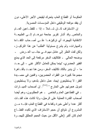 ‫ﺍﻟﺤﻜﻭﻤﺔ ﺃﻭ ﺍﻟﻘﻁﺎﻉ ﺍﻟﻌﺎﻡ، ﻴﺘﺤﺭﻙ ﻟﻴﻘﺒﺽ ﺍﻷﺠﺭ ﺍﻷﻋﻠﻰ، ﺩﻭﻥ‬
         ‫ﺃﻥ ﻴﻔﻘﺩ ﻤﻭﻗﻌﻪ ﺍﻟﻭﻅﻴﻔﻲ ﺩﺍﺨل ﺍﻟﻤﺅﺴﺴﺎﺕ ﺍﻟﻤﺼﺭﻴﺔ.‬
‫ﺇﻥ ﺍﻻﺴﺘﻨﺯﺍﻑ ﻜـﺎﻥ ﺸـﺎﻤﻼ – ﺇ ﹰﺍ - ﻟﻠﻘﻁـﺎﻋﻴﻥ ﺍﻟﻌـﺎﻡ‬
                    ‫ﹰ ﺫ‬
‫ﻭﺍﻟﺨﺎﺹ. ﻭﻗﺩ ﺃﺸﺎﺭ ﺘﻘﺭﻴﺭ ﺠﺎﻤﻌﺔ ﺩﻴﺭﻫـﺎﻡ ﺇﻟـﻰ ﺍﻟﻁﺒﻴﻌـﺔ‬
‫ﺍﻻﻨﺘﻘﺎﺌﻴﺔ ﻟﻠﻬﺠﺭﺓ، ﺃﻱ ﺘﺭﻜﻴﺯﻫـﺎ ﻋﻠـﻰ ﺃﺼـﺤﺎﺏ ﺍﻟﻜﻔـﺎﺀﺓ‬
‫ﻭﺍﻟﻤﻬﺎﺭﺍﺕ، ﻭﻟﻡ ﻴﺸﺭﺡ ﻤﺴﺌﻭﻟﻴﺔ "ﺍﻟﻁﻠﺏ" ﻋﻥ ﻫﺫﺍ ﺍﻟﺘﺭﻜﻴـﺯ،‬
‫ﻭﻟﻜﻥ ﻟﻔﺕ ﺍﻟﻨﻅﺭ ﺇﻟﻰ ﻋﺎﻤل ﻤﻬﻡ ﻓـﻲ ﺠﺎﻨـﺏ ﺍﻟﻌـﺭﺽ ـ‬
‫ﺒﻭﻀﻌﻪ ﺍﻟﺤﺎﻟﻲ ـ ﻓﺘﻜﺎﻟﻴﻑ ﺍﻟﺴﻔﺭ ﻤﺭﺘﻔﻌﺔ ﺇﻟﻰ ﺍﻟﺤﺩ ﺍﻟﺫﻱ ﻴﻤﻨﻊ‬
‫ﺍﻟﻔﻘﻴﺭ ﺍﻟﺤﻀﺭﻱ، "ﺒﻴﻨﻤﺎ ﻴﻤﻜﻥ ﻟﻠﻌﺎﻤل ﺍﻷﻜﺜﺭ ﻏ ﹰﻰ - ﺇﻟﻰ ﺤـﺩ‬
           ‫ِﻨ‬
‫ﻤﺎ - ﺃﻥ ﻴﺩﺒﺭ ﺒﺎﻟﻜﺎﺩ ﺘﻜﺎﻟﻴﻑ ﺍﻟﺴﻔﺭ، ﻭﻤﻥ ﻫﻨﺎ ﻨﺠـﺩ ﺒﺎﻟﻘـﺎﻫﺭﺓ‬
‫ﻤﺠﻤﻭﻋﺔ ﻜﺒﻴﺭﺓ ﻤﻥ ﺍﻟﻔﻘﺭﺍﺀ ﺍﻟﺤﻀﺭﻴﻴﻥ، ﻭﺍﻗﻌﻴﻥ ﻓﻲ ﻤﺼـﻴﺩﺓ‬
‫ﺍﻟﻔﻘﺭ: ﻻ ﻴﺴﺘﻁﻴﻌﻭﻥ ﺇﻴﺠﺎﺩ ﻋﻤل ﺩﺍﺨل ﺒﻠﺩﻫﻡ، ﻭﻻ ﻴﺴﺘﻁﻴﻌﻭﻥ‬
‫ﺘﻤﻭﻴل ﻫﺠﺭﺘﻬﻡ ﻋﻠﻰ ﺍﻟﺨﺎﺭﺝ " )٢٥٣(. ﺇﻥ ﺃﺼﺤﺎﺏ ﺍﻟﻤﻬـﺎﺭﺍﺕ‬
‫ـ ﻓﻲ ﺍﻟﻘﻁﺎﻋﻴﻥ ﺍﻟﻌﺎﻡ ﻭﺍﻟﺨﺎﺹ ـ ﻫﻡ ﺍﻟﻤﻁﻠﻭﺒﻭﻥ، ﻭﻫﻡ ﺃﻴ ‪‬ﺎ‬
 ‫ﻀ‬
‫ﺃﺼﺤﺎﺏ ﺍﻟﻘﺩﺭﺓ ﺍﻟﻌﻤﻠﻴﺔ ﻋﻠﻰ ﺍﻟﺭﺤﻴل، ﻭﺇﺫﺍ ﻜﺎﻨﺕ ﻫﺫﻩ ﺍﻟﻔﺌـﺎﺕ‬
‫ﺃﻜﺜﺭ ﻋﺩ ‪‬ﺍ ﻭﺃﻋﻠﻰ ﺨﺒﺭﺓ ﻭﻜﻔﺎﺀﺓ ﻓﻲ ﺍﻟﻘﻁﺎﻉ ﺍﻟﻌﺎﻡ، ﻓﺈﻨـﻪ ﻤـﻥ‬
                                              ‫ﺩ‬
‫ﺍﻟﻤﺸﺭﻭﻉ ﺃﻥ ﻨﺘﻭﻗﻊ ﺃﻥ ﺤﺠﻡ ﺍﻻﺴﺘﻨﺯﺍﻑ ﺍﻟﺫﻱ ﺘﻜﺒﺩﻩ ﺍﻟﻘﻁـﺎﻉ‬
‫ﺍﻟﻌﺎﻡ ﻜﺎﻥ ﺃﻜﺒﺭ )ﻋﻠﻰ ﺍﻷﻗل ﻤﻥ ﺤﻴﺙ ﺍﻟﺤﺠﻡ ﺍﻟﻤﻁﻠﻕ ﻟﻠﻬﺠـﺭﺓ‬


‫١٦٥١‬
 