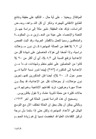 ‫ﺍﻟﻤﺅﻗﺘﺔ(. ﻭﻴﻌﻨﻴﻨﺎ - ﻋﻠﻰ ﺃ ‪‬ﺔ ﺤﺎل - ﺍﻟﺘﺄﻜﻴﺩ ﻋﻠﻰ ﺤﻘﻴﻘﺔ ﻭﻨﺘﺎﺌﺞ‬
                                ‫ﻴ‬
‫ﺍﻟﻁﺎﺒﻊ ﺍﻻﻨﺘﻘﺎﺌﻲ ﻟﻠﻬﺠﺭﺓ، ﻭﻨﺫﻜﺭ ﺃﻥ ﻜل ﺍﻟﺸـﻭﺍﻫﺩ، ﻭﺒﻌـﺽ‬
‫ﺍﻟﺩﺭﺍﺴﺎﺕ، ﺘﺅﻜﺩ ﻫﺫﻩ ﺍﻟﺤﻘﻴﻘﺔ. ﻨﺸﻴﺭ ﻤﺜﻼ ﺇﻟﻰ ﺩﺭﺍﺴﺔ ﺠﻬـﺎﺯ‬
                ‫ﹰ‬
‫ﺍﻟﺘﻌﺒﺌﺔ ﻭﺍﻹﺤﺼﺎﺀ ﻋﻠﻰ ﻋﻴﻨﺔ ﻤﻥ ﺍﻟﻤﻌـﺎﺭﻴﻥ ﻤـﻥ ﺍﻟﺤﻜﻭﻤـﺔ‬
‫ﻭﺍﻟﻤﺘﻌﺎﻗﺩﻴﻥ ﺭﺴﻤ ‪‬ﺎ ﻟﻠﻌﻤل ﺒﺎﻷﻗﻁﺎﺭ ﺍﻟﻌﺭﺒﻴﺔ، ﻭﻗﺩ ﺃﺜﺒﺕ ﺍﻟﻔﺤﺹ‬
                                       ‫ﻴ‬
‫ﺃﻥ ٧,٦ % ﻓﻘﻁ ﻤﻥ ﺍﻟﻌﻤﺎﻟﺔ ﺍﻟﻤﻬﺎﺠﺭﺓ ﻜـﺎﻥ ﺩﻭﻥ ﻤـﺅﻫﻼﺕ‬
‫ﺩﺭﺍﺴﻴﺔ، ﻭﺇﺫﺍ ﺃﻀﻔﻨﺎ ﺇﻟﻰ ﻫﺅﻻﺀ ﺍﻟﺤﺎﺼﻠﻴﻥ ﻋﻠﻰ ﺸﻬﺎﺩﺓ ﺃﻗل ﻤﻥ‬
‫ﺍﻹﻋﺩﺍﺩﻴﺔ ﺘﺭﺘﻔﻊ ﺍﻟﻨﺴﺒﺔ ﺇﻟﻰ ٣,٨ %، ﺃﻱ ﺃﻥ ﺃﻜﺜﺭ ﻤﻥ ٠٩ %‬
‫ﻜﺎﻨﻭﺍ ﻤﻥ ﺍﻟﺤﺎﺼﻠﻴﻥ ﻋﻠﻰ ﺘﻌﻠﻴﻡ ﻤﻨﻅﻡ ﻭﺸﻬﺎﺩﺍﺕ، ﺘﺒـﺩﺃ ﻤـﻥ‬
‫ﺍﻹﻋﺩﺍﺩﻴﺔ ﺇﻟﻰ ﺍﻟﺩﻜﺘﻭﺭﺍﻩ )٣٥٣( )ﺒﻴﻨﻤﺎ ﺘﺩﻭﺭ ﻨﺴﺒﺔ ﺍﻷﻤﻴﺔ ﻓـﻲ‬
‫ﻤﺼﺭ ﺤﻭل ﺍﻟـ ٠٧ %(، ﺃﻴ ‪‬ﺎ ﻓﺈﻥ ﺍﻟﻤﺫﻜﻭﺭﻴﻥ ﻜﻤﻬـﺎﺠﺭﻴﻥ‬
                         ‫ﻀ‬
‫ﺩﻭﻥ ﻤﺅﻫﻼﺕ، ﺃﻭ ﺒﻤﺅﻫﻼﺕ ﺘﻘل ﻋﻥ ﺍﻹﻋﺩﺍﺩﻴﺔ، ﻗﺩ ﻴﻤﺜﻠـﻭﻥ‬
‫ﻋﻤﺎﻻ ﻤﻬﺭﺓ ﻭﺤﺭﻓﻴﻴﻥ، ﺘﺯﻴﺩ ﻜﻔﺎﺀﺘﻬﻡ ﺍﻹﻨﺘﺎﺠﻴﺔ ﻭﺨﺒﺭﺘﻬﻡ ﻓـﻲ‬
                                                ‫ﹰ‬
 ‫ﺤﺎﻻﺕ ﻜﺜﻴﺭﺓ ﻋﻥ ﺤ ‪‬ﻠﺔ ﺜﺎﻨﻭﻴﺔ ﻋﺎﻤﺔ، ﻭﻻ ﻨﻘﻭل ﺒﻜﺎﻟﻭﺭﻴﻭﺱ.‬
                                   ‫‪‬ﻤ‬
‫ﻭﺼﺤﻴﺢ ﺃﻥ ﻫﺫﻩ ﺍﻟﺩﺭﺍﺴﺔ ﺘﺼﻭﺭ ﺍﻟﺤﺎﻟﺔ ﻓﻲ ﺁﺨﺭ ٣٧٩١،‬
                                        ‫‪‬‬
‫ﻭﺒﺎﻟﺘﺎﻟﻲ ﻴﻤﻜﻥ ﺃﻥ ﻴﻘﺎل ﺒﺤﻕ ﺇﻥ ﺍﻟﺤﺎﻟﺔ ﺘﺨﺘﻠﻑ ﺍﻵﻥ ﻤﻊ ﺍﻟﺘﻭﺴﻊ‬
‫ﺍﻟﻬﺎﺌل ﻓﻲ ﺍﻷﻋﺩﺍﺩ ﺍﻟﻤﻬﺎﺠﺭﺓ، ﻭﻟﻜﻥ ﺤﺘﻰ ﺇﺫﺍ ﺴﻠﻤﻨﺎ ﺒﺄﻥ ﺩﺭﺠﺔ‬
‫ﺘﺭﻜﻴﺯ ﺍﻟﻜﻔﺎﺀﺍﺕ ﺍﻟﻌﻠﻴﺎ ﻗﺩ ﺍﻨﺨﻔﻀﺕ ﻨﺴﺒ ‪‬ﺎ )ﺭﻏﻡ ﺯﻴﺎﺩﺓ ﺍﻟﺤﺠـﻡ‬
                   ‫ﻴ‬


‫٢٦٥١‬
 