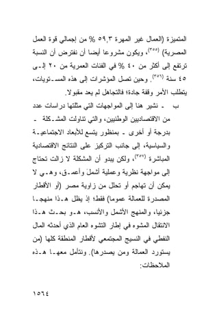 ‫ﺍﻟﻤﺘﻤﻴﺯﺓ )ﺍﻟﻌﻤﺎل ﻏﻴﺭ ﺍﻟﻤﻬﺭﺓ ٣,٩٥ % ﻤﻥ ﺇﺠﻤﺎﻟﻲ ﻗﻭﺓ ﺍﻟﻌﻤل‬
‫ﺍﻟﻤﺼﺭﻴﺔ( )٥٥٣(، ﻭﻴﻜﻭﻥ ﻤﺸﺭﻭ ‪‬ﺎ ﺃﻴ ‪‬ﺎ ﺃﻥ ﻨﻔﺘﺭﺽ ﺃﻥ ﺍﻟﻨﺴﺒﺔ‬
                    ‫ﻋ ﻀ‬
‫ﺘﺭﺘﻔﻊ ﺇﻟﻰ ﺃﻜﺜﺭ ﻤﻥ ٠٤ % ﻓﻲ ﺍﻟﻔﺌﺎﺕ ﺍﻟﻌﻤﺭﻴﺔ ﻤﻥ ٠٢ ﺇﻟـﻰ‬
‫٥٤ ﺴﻨﺔ )٦٥٣(. ﻭﺤﻴﻥ ﺘﺼل ﺍﻟﻤﺅﺸﺭﺍﺕ ﺇﻟﻰ ﻫﺫﻩ ﺍﻟﻤﺴـﺘﻭﻴﺎﺕ،‬
            ‫ﻴﺘﻁﻠﺏ ﺍﻷﻤﺭ ﻭﻗﻔﺔ ﺠﺎﺩﺓ؛ ﻓﺎﻟﺘﺠﺎﻫل ﻟﻡ ﻴﻌﺩ ﻤﻘﺒﻭﻻ.‬
             ‫ﹰ‬
‫ﺏ ـ ﻨﺸﻴﺭ ﻫﻨﺎ ﺇﻟﻰ ﺍﻟﻤﻭﺍﺠﻬﺎﺕ ﺍﻟﺘﻲ ﻤﺜﻠﺘﻬﺎ ﺩﺭﺍﺴﺎﺕ ﻋﺩﺩ‬
‫ﻤﻥ ﺍﻻﻗﺘﺼﺎﺩﻴﻴﻥ ﺍﻟﻭﻁﻨﻴﻴﻥ، ﻭﺍﻟﺘﻲ ﺘﻨﺎﻭﻟﺕ ﺍﻟﻤﺸـﻜﻠﺔ ـ‬
‫ﺒﺩﺭﺠﺔ ﺃﻭ ﺃﺨﺭﻯ ـ ﺒﻤﻨﻅﻭﺭ ﻴﺘﺴﻊ ﻟﻸﺒﻌﺎﺩ ﺍﻻﺠﺘﻤﺎﻋﻴـﺔ‬
‫ﻭﺍﻟﺴﻴﺎﺴﻴﺔ، ﺇﻟﻰ ﺠﺎﻨﺏ ﺍﻟﺘﺭﻜﻴﺯ ﻋﻠﻰ ﺍﻟﻨﺘﺎﺌﺞ ﺍﻻﻗﺘﺼﺎﺩﻴﺔ‬
‫ﺍﻟﻤﺒﺎﺸﺭﺓ )٧٥٣(، ﻭﻟﻜﻥ ﻴﺒﺩﻭ ﺃﻥ ﺍﻟﻤﺸﻜﻠﺔ ﻻ ﺯﺍﻟﺕ ﺘﺤﺘﺎﺝ‬
‫ﺇﻟﻰ ﻤﻭﺍﺠﻬﺔ ﻨﻅﺭﻴﺔ ﻭﻋﻤﻠﻴﺔ ﺃﺸﻤل ﻭﺃﻋﻤـ ﹶ، ﻭﻫـﻲ ﻻ‬
        ‫ﻕ‬       ‫َ‬
‫ﻴﻤﻜﻥ ﺃﻥ ﺘﻬﺎﺠﻡ ﺃﻭ ﺘﺤﻠل ﻤﻥ ﺯﺍﻭﻴﺔ ﻤﺼﺭ )ﺃﻭ ﺍﻷﻗﻁﺎﺭ‬
‫ﺍﻟﻤﺼﺩﺭﺓ ﻟﻠﻌﻤﺎﻟﺔ ﻋﻤﻭ ‪‬ﺎ( ﻓﻘﻁ؛ ﺇﺫ ﻴﻅل ﻫـﺫﺍ ﻤﻨﻬ ‪‬ـﺎ‬
  ‫ﺠ‬                        ‫ﻤ‬
‫ﺠﺯﺌ ‪‬ﺎ، ﻭﺍﻟﻤﻨﻬﺞ ﺍﻷﺸﻤل ﻭﺍﻷﻨﺴﺏ، ﻫـﻭ ﺒﺤـﺙ ﻫـﺫﺍ‬
                                      ‫ﻴ‬
‫ﺍﻻﻨﺘﻘﺎل ﺍﻟﻤﺸﻭﻩ ﻓﻲ ﺇﻁﺎﺭ ﺍﻟﺘﺸﻭﻩ ﺍﻟﻌﺎﻡ ﺍﻟﺫﻱ ﺃﺤﺩﺜﻪ ﺍﻟﻤﺎل‬
‫ﺍﻟﻨﻔﻁﻲ ﻓﻲ ﺍﻟﻨﺴﻴﺞ ﺍﻟﻤﺠﺘﻤﻌﻲ ﻷﻗﻁﺎﺭ ﺍﻟﻤﻨﻁﻘﺔ ﻜﻠﻬﺎ )ﻤﻥ‬
‫ﻴﺴﺘﻭﺭﺩ ﺍﻟﻌﻤﺎﻟﺔ ﻭﻤﻥ ﻴﺼﺩﺭﻫﺎ(. ﻭﻨﺘﺄﻤل ﻤﻌﻬـﺎ ﻫـﺫﻩ‬
                                        ‫ﺍﻟﻤﻼﺤﻅﺎﺕ:‬


‫٤٦٥١‬
 