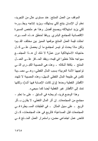 ‫ﺍﻟﻤﻭﻗﻑ ﻤﻥ ﺍﻟﻌﻤل ﺍﻟﻤﻨﺘﺞ: ﻋﻨﺩ ﻤﺴﺘﻭﻯ ﻋﺎل ﻤﻥ ﺍﻟﺘﺠﺭﻴﺩ،‬
            ‫ٍ‬
‫ﻨﻌﻠﻡ ﺃﻥ ﺍﻹﻨﺴﺎﻥ ﻴﻨﺘﺞ ﻟﻜﻲ ﻴﺴﺘﻬﻠﻙ، ﻭﻴﺯﻴﺩ ﺇﻨﺘﺎﺠﻪ ﻭﻴﻁـﻭﺭﻩ؛‬
‫ﻟﻜﻲ ﻴﺯﻴﺩ ﺍﺴﺘﻬﻼﻜﻪ ﻭﻴﺼﺒﺢ ﺃﻓﻀل. ﻭﻫﺫﺍ ﻫﻭ ﻤﻠﺨﺹ ﺍﻟﻤﺴﻴﺭﺓ‬
‫ﺍﻻﻗﺘﺼﺎﺩﻴﺔ ﻟﻠﻤﺠﺘﻤﻊ ﺍﻟﺒﺸﺭﻱ. ﻭﻭﻓ ﹰﺎ ﻟﻤﻨﻁﻕ ﻫـﺫﻩ ﺍﻟﻤﺴـﻴﺭﺓ،‬
                      ‫ﻘ‬
‫ﺍﺤﺘﻠﺕ ﻗﻴﻤﺔ ﺍﻟﻌﻤل ﺍﻟﻤﻨﺘﺞ ﻤﻭﻗﻌﻬﺎ ﺍﻟﻤﻤﻴﺯ ﺒﻴﻥ ﻤﺨﺘﻠﻑ ﺍﻟﻘـﻴﻡ؛‬
‫ﻭﻟﻜﻥ ﻤﺎﺫﺍ ﻴﺤﺩﺙ ﻟﻭ ﺘﻴﺴﺭ ﻟﻤﺠﺘﻤﻊ ﻤﺎ ﺃﻥ ﻴﺤﺼل ﻋﻠـﻰ ﻜـل‬
‫ﺤﺎﺠﻴﺎﺘﻪ ﺍﻻﺴﺘﻬﻼﻜﻴﺔ ﺩﻭﻥ ﻋﻤل؟ ﻻ ﺸﻙ ﺃﻥ ﻫـﺫﺍ ﺍﻟﻤﺠﺘﻤـﻊ‬
‫ﺴﻴﻭﺍﺠﻪ ﺨﻠﻼ ﺨﻁﻴ ‪‬ﺍ ﻓﻲ ﻗﻴﻤﻪ، ﻭﻴﻔﻘﺩ ﺍﻟﺤـﺎﻓﺯ ﻋﻠـﻰ ﺍﻟﻌﻤـل‬
                                    ‫ﺭ‬     ‫ﹰ‬
‫ﺍﻟﻤﻨﺘﺞ ـ ﺒﻜﺎﻓﺔ ﺃﺸﻜﺎﻟﻪ ـ ﻭﻫﺫﻩ ﻫﻲ ﺍﻟﻤﺼﻴﺒﺔ ﺍﻟﻜﺒـﺭﻯ ﺍﻟﺘـﻲ‬
‫ﺘﻭﺍﺠﻬﻬﺎ ﺍﻷﻤﺔ ﺍﻟﻌﺭﺒﻴﺔ؛ ﺒﺴﺒﺏ ﺍﻟﻤﺎل ﺍﻟﻨﻔﻁﻲ، ﻭﻫـﻲ ﻤﺼـﻴﺒﺔ‬
‫ﺘﻜﻤﻥ ﻓﻲ ﻁﺒﻴﻌﺔ ﺍﻟﻤﺎل ﺍﻟﻨﻘﻁﻲ ﺍﻟﺴﻬل، ﻭﻫﺫﻩ ﺍﻟﻤﺼﻴﺒﺔ ﻻ ﺘﺘﻬﺩﺩ‬
‫ﺍﻷﻗﻁﺎﺭ ﺍﻟﻨﻔﻁﻴﺔ ﻭﺤﺩﻫﺎ )ﻭﺇﻥ ﻜﺎﻨﺕ ﺍﻹﺼﺎﺒﺔ ﻓﻴﻬﺎ ﺃﺸﺩ(، ﻭﻟﻜﻨﻬﺎ‬
           ‫ﺘﻤﺘﺩ ﺇﻟﻰ ﺍﻷﻗﻁﺎﺭ ﻏﻴﺭ ﺍﻟﻨﻔﻁﻴﺔ ﺃﻴ ‪‬ﺎ ﻜﻤﺎ ﺴﻴﺠﻲﺀ.‬
                       ‫ﻀ‬
‫ﻭﻫﺫﺍ ﺍﻟﻭﻀﻊ ﻓﺭﻴﺩ، ﻟﻡ ﻴﻌﺸﻪ ﻓﻲ ﺍﻟﺴﺎﺒﻕ - ﻋﻠﻰ ﻤﺎ ﻨﻌﻠﻡ -‬
‫ﻤﺠﺘﻤﻊ ﻤﻥ ﺍﻟﻤﺠﺘﻤﻌﺎﺕ. ﺇﻥ ﺃﺜﺭ ﺍﻟﻤﺎل ﺍﻟﻨﻔﻁﻲ، ﻻ ﻴﻘﺎﺭﻥ ﺒـﺄﺜﺭ‬
‫ﺍﻟﺭﻴﻊ ـ ﻋﻠﻰ ﺴﺒﻴل ﺍﻟﻤﺜﺎل ـ ﻓﻲ ﺍﻟﻁﺒﻘﺎﺕ ﺍﻟﻤﺴـﻴﻁﺭﺓ ﻓـﻲ‬
‫ﺍﻟﻤﺠﺘﻤﻌﺎﺕ ﻗﺒل ﺍﻟﺼﻨﺎﻋﻴﺔ؛ ﻓﺎﻟﺭﻴﻊ ﻓﻲ ﻫﺫﻩ ﺍﻟﻤﺠﺘﻤﻌﺎﺕ، ﻜـﺎﻥ‬
‫ﻓﺎﺌﺽ ﻋﻤل ﺍﺠﺘﻤﺎﻋﻲ ﻤﻀ ٍ، ﻭﺍﺴﺘﻤﺭﺍﺭ ﺍﻟﻌﻤل ﺍﻟﻤﻨـﺘﺞ ﻓـﻲ‬
                            ‫ﻥ‬


‫٥٦٥١‬
 