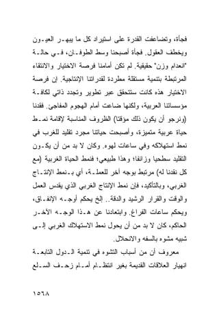 ‫ﻓﺠﺄﺓ، ﻭﺘﻀﺎﻋﻔﺕ ﺍﻟﻘﺩﺭﺓ ﻋﻠﻰ ﺍﺴﺘﻴﺭﺍﺩ ﻜل ﻤﺎ ‪‬ﺒﻬـﺭ ﺍﻟﻌﻴـﻭﻥ‬
            ‫ﻴ‬
‫ﻭﻴﺨﻁﻑ ﺍﻟﻌﻘﻭل. ﻓﺠﺄﺓ ﺃﺼﺒﺤﻨﺎ ﻭﺴﻁ ﺍﻟﻁﻭﻓـﺎﻥ، ﻓـﻲ ﺤﺎﻟـﺔ‬
‫"ﺍﻨﻌﺩﺍﻡ ﻭﺯﻥ" ﺤﻘﻴﻘﻴﺔ. ﻟﻡ ﺘﻜﻥ ﺃﻤﺎﻤﻨﺎ ﻓﺭﺼﺔ ﺍﻻﺨﺘﻴﺎﺭ ﻭﺍﻻﻨﺘﻘﺎﺀ‬
‫ﺍﻟﻤﺭﺘﺒﻁﺔ ﺒﺘﻨﻤﻴﺔ ﻤﺴﺘﻘﻠﺔ ﻤﻁﺭﺩﺓ ﻟﻘﺩﺭﺍﺘﻨﺎ ﺍﻹﻨﺘﺎﺠﻴﺔ. ﺇﻥ ﻓﺭﺼﺔ‬
‫ﺍﻻﺨﺘﻴﺎﺭ ﻫﺫﻩ ﻜﺎﻨﺕ ﺴﺘﺘﺤﻘﻕ ﻋﺒﺭ ﺘﻁﻭﻴﺭ ﻭﺘﺠﺩﺩ ﺫﺍﺘﻲ ﻟﻜﺎﻓـﺔ‬
‫ﻤﺅﺴﺴﺎﺘﻨﺎ ﺍﻟﻌﺭﺒﻴﺔ، ﻭﻟﻜﻨﻬﺎ ﻀﺎﻋﺕ ﺃﻤﺎﻡ ﺍﻟﻬﺠﻭﻡ ﺍﻟﻤﻔﺎﺠﺊ. ﻓﻘﺩﻨﺎ‬
‫)ﻭﻨﺭﺠﻭ ﺃﻥ ﻴﻜﻭﻥ ﺫﻟﻙ ﻤﺅﻗ ﹰﺎ( ﺍﻟﻅﺭﻭﻑ ﺍﻟﻤﻨﺎﺴﺒﺔ ﻹﻗﺎﻤﺔ ﻨﻤـﻁ‬
                             ‫ﺘ‬
‫ﺤﻴﺎﺓ ﻋﺭﺒﻴﺔ ﻤﺘﻤﻴﺯﺓ، ﻭﺃﺼﺒﺤﺕ ﺤﻴﺎﺘﻨﺎ ﻤﺠﺭﺩ ﺘﻘﻠﻴﺩ ﻟﻠﻐﺭﺏ ﻓﻲ‬
‫ﻨﻤﻁ ﺍﺴﺘﻬﻼﻜﻪ ﻭﻓﻲ ﺴﺎﻋﺎﺕ ﻟﻬﻭﻩ. ﻭﻜﺎﻥ ﻻ ﺒﺩ ﻤﻥ ﺃﻥ ﻴﻜـﻭﻥ‬
‫ﺍﻟﺘﻘﻠﻴﺩ ﺴﻁﺤ ‪‬ﺎ ﻭﺯﺍﺌ ﹰﺎ؛ ﻭﻫﺫﺍ ﻁﺒﻴﻌﻲ؛ ﻓﻨﻤﻁ ﺍﻟﺤﻴﺎﺓ ﺍﻟﻐﺭﺒﻴﺔ )ﻤﻊ‬
                                      ‫ﻔ‬       ‫ﻴ‬
‫ﻜل ﻨﻘﺩﻨﺎ ﻟﻪ( ﻤﺭﺘﺒﻁ ﺒﻭﺠﻪ ﺁﺨﺭ ﻟﻠﻌﻤﻠـﺔ، ﺃﻱ ﺒـﻨﻤﻁ ﺍﻹﻨﺘـﺎﺝ‬
‫ﺍﻟﻐﺭﺒﻲ، ﻭﺒﺎﻟﺘﺄﻜﻴﺩ، ﻓﺈﻥ ﻨﻤﻁ ﺍﻹﻨﺘﺎﺝ ﺍﻟﻐﺭﺒﻲ ﺍﻟﺫﻱ ﻴﻘﺩﺱ ﺍﻟﻌﻤل‬
‫ﻭﺍﻟﻭﻗﺕ ﻭﺍﻟﻘﺭﺍﺭ ﺍﻟﺭﺸﻴﺩ ﻭﺍﻟﺩﻗﺔ.. ﺇﻟﺦ ﻴﺤﻜﻡ ﺃﻭﺠـﻪ ﺍﻹﻨﻔـﺎﻕ،‬
‫ﻭﻴﺤﻜﻡ ﺴﺎﻋﺎﺕ ﺍﻟﻔﺭﺍﻍ. ﻭﺍﺒﺘﻌﺎﺩﻨﺎ ﻋﻥ ﻫـﺫﺍ ﺍﻟﻭﺠـﻪ ﺍﻵﺨـﺭ‬
‫ﺍﻟﺤﺎﻜﻡ، ﻜﺎﻥ ﻻ ﺒﺩ ﻤﻥ ﺃﻥ ﻴﺤﻭل ﻨﻤﻁ ﺍﻻﺴﺘﻬﻼﻙ ﺍﻟﻐﺭﺒﻲ ﺇﻟـﻰ‬
                              ‫ﺸﺒﻴﻪ ﻤﺸﻭﻩ ﺒﺎﻟﺴﻔﻪ ﻭﺍﻻﻨﺤﻼل.‬
‫ﻤﻌﺭﻭﻑ ﺃﻥ ﻤﻥ ﺃﺴﺒﺎﺏ ﺍﻟﺘﺸﻭﻩ ﻓﻲ ﺘﻨﻤﻴﺔ ﺍﻟـﺩﻭل ﺍﻟﺘﺎﺒﻌـﺔ‬
                                            ‫ﹲ‬
‫ﺍﻨﻬﻴﺎﺭ ﺍﻟﻌﻼﻗﺎﺕ ﺍﻟﻘﺩﻴﻤﺔ ﺒﻐﻴﺭ ﺍﻨﺘﻅـﺎﻡ ﺃﻤـﺎﻡ ﺯﺤـﻑ ﺍﻟﺴـﻠﻊ‬


‫٨٦٥١‬
 