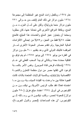 ‫ﻋﺎﻡ ٤٧٩١، ﻭﺒﺎﻟﻔﻌل ﺯﺍﺩﺕ ﺍﻟﻤﻨﺢ ﻏﻴﺭ ﺍﻟﻤﻨﺘﻅﻤﺔ ﺇﻟﻰ ﻤﺠﻤﻭﻋﺔ‬
‫٤٦٢١ ﻤﻠﻴﻭﻥ ﺩﻭﻻﺭ ﻓﻲ ﺫﻟﻙ ﺍﻟﻌﺎﻡ )ﺘﺘﻀـﻤﻥ ﺤـﻭﺍﻟﻲ ١٢٢‬
‫ﻤﻠﻴﻭﻥ ﺩﻭﻻﺭ ﻤﻨ ‪‬ﺎ ﺒﺘﺭﻭﻟﻴﺔ(، ﻭﻟﻜﻥ ﻋﻠﻰ ﺃﻤـل ﺍﻟﻤﺯﻴـﺩ ﻤـﻥ‬
                                     ‫ﺤ‬
‫ﺍﻟﻤﻨﺢ، ﻭﺒﻜﺎﻓﺔ ﺍﻟﺩﻭﺍﻓﻊ ﺍﻷﺨﺭﻯ ﺍﻟﺘﻲ ﺘﺤﺩﺜﻨﺎ ﻋﻨﻬﺎ، ﻜﺎﻥ ﻤﻁﻠﻭ ‪‬ﺎ‬
 ‫ﺒ‬
‫ﻭﻤﺤﺘ ‪‬ﺎ ﺃﻥ ﻴﺘﺠﺎﻭﺯ ﻋﺠﺯ ﺍﻟﺴﻠﻊ ﻭﺍﻟﺨﺩﻤﺎﺕ ﻫﺫﺍ ﺍﻟﻤﺒﻠﻎ، ﻓﺎﻟﻤﻨﺢ‬
                                                 ‫ﻤ‬
‫ﻏﻁﺕ ٨٧% ﻓﻘﻁ ﻤﻥ ﺍﻟﻌﺠﺯ، ﻭ٥٥% ﻤﻥ ﺇﺠﻤﺎﻟﻲ ﺍﻻﻟﺘﺯﺍﻤﺎﺕ‬
‫ﺍﻟﻤﺎﻟﻴﺔ ﺍﻟﺨﺎﺭﺠﻴﺔ. ﻭﻟﻡ ﺘﺘﻘﺩﻡ ﻤﺼﺎﺩﺭ ﺍﻟﻤﻌﻭﻨﺔ ﺍﻷﺨﺭﻯ ﻟﺴـﺘﺭ‬
‫ﺍﻟﻤﻭﻗﻑ؛ ﻓﺎﻟﺒﻨﻙ ﺍﻟﺩﻭﻟﻲ ﺍﻟﺫﻱ ﻭ ‪‬ﺩ ﺒﺘﻘﺩﻴﻡ ٠٠٢ ﻤﻠﻴـﻭﻥ ﺩﻭﻻﺭ‬
                        ‫ﻋ‬
‫ﻓﻲ ﺍﻟﻔﺘﺭﺓ ﻤﻥ ﻴﻭﻟﻴﻭ ٤٧٩١ ﺇﻟﻰ ﻴﻭﻨﻴﻭ ٥٧٩١، ﻟﻡ ﻴﺘﻡ ﺘﻭﻗﻴـﻊ‬
‫ﺍﺘﻔﺎﻗﻴﺔ ﻤﺤﺩﺩﺓ ﻤﻌﻪ؛ ﻭﺒﺎﻟﺘﺎﻟﻲ ﻟﻡ ﻴﺒﺩﺃ ﺍﻟﺴﺤﺏ ﺍﻟﻔﻌﻠﻲ ﻓﻲ ﻋـﺎﻡ‬
‫٤٧٩١ )ﺒﺎﺴﺘﺜﻨﺎﺀ ﻗﺭﺽ ﻗﻨﺎﺓ ﺍﻟﺴﻭﻴﺱ(. ﻭﻨﻔﺱ ﺍﻷﻤﺭ ﺒﺎﻟﻨﺴـﺒﺔ‬
‫ﻟﻠﻭﻋﻭﺩ ﺍﻟﺘﻲ ﺘﻠﻘﺘﻬﺎ ﻤﺼﺭ ﻤﻥ ﺩﻭل ﻤﻨﻅﻤﺔ ﺍﻟﺘﻌﺎﻭﻥ ﻭﺍﻟﺘﻨﻤﻴـﺔ‬
‫ﺍﻻﻗﺘﺼﺎﺩﻴﺔ )‪ ،(OECD‬ﻭﺒﺎﻟﻨﺴﺒﺔ ﻟﻠﻭﻻﻴﺎﺕ ﺍﻟﻤﺘﺤﺩﺓ ﺒﺎﻟﺫﺍﺕ ﻜﺎﻨﺕ‬
‫ﺍﻟﻔﺠﻭﺓ ﻫﺎﺌﻠﺔ ﺒﻴﻥ ﻤﺎ ﻭﻋﺩﺕ ﺒﻪ ﺍﻟﻘﻴﺎﺩﺓ ﺍﻟﺴﻴﺎﺴـﻴﺔ، ﻭﺒـﻴﻥ ﻤـﺎ‬
‫ﺍﻋﺘﻤﺩﺘﻪ ﻓﻌ ﹰ؛ ﻓﻘﺩ ﻁﻠﺏ ﺍﻟﺭﺌﻴﺱ ﺍﻷﻤﺭﻴﻜـﻲ ﻨﻴﻜﺴـﻭﻥ ﻤـﻥ‬
                                     ‫ﻼ‬
‫ﺍﻟﻜﻭﻨﺠﺭﺱ ﻓﻲ ﺃﺒﺭﻴل ٤٧٩١ ﺍﻋﺘﻤﺎﺩ ﻤﺒﻠﻎ ﻫﺯﻴل )٠٥٢ ﻤﻠﻴﻭﻥ‬
‫ﺩﻭﻻﺭ( ﻜﻤﻌﻭﻨﺔ ﻟﻤﺼﺭ، ﻭﻜﺘﺏ ﻨﻴﻜﺴﻭﻥ ﻓـﻲ ﺭﺴـﺎﻟﺘﻪ ﺇﻟـﻰ‬
‫ﺍﻟﻜﻭﻨﺠﺭﺱ: "ﺇﻥ ﻫﺫﻩ ﺍﻟﻤﺴﺎﻋﺩﺍﺕ )ﻟﻤﺼﺭ ﻭﺍﻟﺩﻭل ﺍﻟﻌﺭﺒﻴـﺔ(،‬


‫٦٥١‬
 