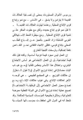 ‫ﻭﺭﺀﻭﺱ ﺍﻷﻤﻭﺍل ﺍﻟﻤﺴﺘﻭﺭﺩﺓ، ﺒﻤﻌﻨﻰ ﺃﻥ ﺘﺼـﻔﻴﺔ ﺍﻟﻌﻼﻗـﺎﺕ‬
‫ﺍﻟﻘﺩﻴﻤﺔ ﻻ ﻴﺘﺯﺍﻤﻥ ﻭﻻ ﻴﺘﺴﻕ ـ ﻓﻲ ﺍﻷﺴﺎﺱ ـ ﻤﻊ ﻨﻤﻭ ﻭﺇﺒﺩﺍﻉ‬
‫ﻗﻭﻯ ﺍﻹﻨﺘﺎﺝ ﺍﻟﻤﺤﻠﻴﺔ. ﻭﻋﻨﺩﻤﺎ ﺘﻬﺎﻭﺕ ﺍﻟﻌﻼﻗـﺎﺕ ﺍﻟﻘﺩﻴﻤـﺔ ـ‬
‫ﻻ ﻗﺒل ﻨﻤﻭ ﻗ ‪‬ﻯ ﺇﻨﺘﺎﺝ ﺠﺩﻴﺩﺓ، ﻭﻟﻜﻥ ﻤﻊ ﺨﻔﻭﺕ ﺍﻟﺤﺎﻓﺯ ﻋﻠـﻰ‬
                                       ‫ﻭ‬
‫ﺘﻨﻤﻴﺔ ﻗ ‪‬ﻯ ﺍﻹﻨﺘﺎﺝ ﺍﻟﻤﺤﻠﻴﺔ.. ﻭﻤﻊ ﺴﻴﻁﺭﺓ ﺍﻟﻨﻤﻁ ﺍﻻﺴـﺘﻬﻼﻜﻲ‬
                                            ‫ﻭ‬
‫ﺍﻟﻐﺭﺒﻲ ﺍﻟﺸﺎﻤﻠﺔ؛ ﺯﺍﺩ ﺍﻟﺸﻌﻭﺭ ﺒﺎﻟﻌﺠﺯ ﻋـﻥ ﺇﺸـﺒﺎﻉ ﺍﻟﻁﻠـﺏ‬
‫ﺍﻟﻤﺤﻠﻲ ﺒﺈﻨﺘﺎﺝ ﻗﻭﻤﻲ، ﻓﺘﻠ ﱠﻰ ﺍﻻﺘﺠﺎﻩ ﺍﻟﺘﻠﻘﺎﺌﻲ ﻨﺤـﻭ ﺍﻟﺘﻘـﺎﻋﺱ‬
                               ‫ﻘ‬
                   ‫ﺩﻓﻌﺔ ﺇﻀﺎﻓﻴﺔ، ﻭﺘﺭﺴﺨﺕ ﺍﻟﺘﺒﻌﻴﺔ ﻟﻠﺨﺎﺭﺝ.‬
‫ﺇﻥ ﺍﻟﻌﻤل ﻟﻴﺱ ﻤﺠﺭﺩ ﻗﻴﻤﺔ ﻓﺭﺩﻴﺔ ﺃﺴﺎﺴﻴﺔ: ﻭﻟﻜﻨﻪ ﻗﺒل ﺫﻟﻙ‬
‫ﻗﻴﻤﺔ ﺍﺠﺘﻤﺎﻋﻴﺔ، ﺒل ﺇﻥ ﺍﻟﻌﻤل ﺍﻻﺠﺘﻤﺎﻋﻲ ﻫﻭ ﺃﺴﺎﺱ ﺍﻻﺠﺘﻤﺎﻉ‬
‫ﺍﻟﺒﺸﺭﻱ، ﻭﺍﺨﺘﻼل ﻫﺫﺍ ﺍﻷﺴﺎﺱ ﻴﻨﻌﻜﺱ ﺘﻠﻘﺎﺌ ‪‬ﺎ )ﻭﻤـﻊ ﻏﻴـﺎﺏ‬
             ‫ﻴ‬
‫ﺁﻟﻴﺎﺕ ﻤﻀﺎﺩﺓ( ﻓﻲ ﺇﻋﺎﺩﺓ ﺘﻭﺯﻴﻊ ﺍﻷﻤﻭﺍل )ﻭﻻ ﻨﻘﻭل ﺍﻟـﺩﺨل(.‬
‫ﺇﻥ ﻋﻼﻗﺎﺕ ﺍﻟﺘﻭﺯﻴﻊ ـ ﻓﻲ ﺍﻟﻤﺠﺘﻤﻊ ﺍﻟﻁﺒﻴﻌﻲ ـ ﻫﻲ ﺍﻟﻭﺠـﻪ‬
‫ﺍﻵﺨﺭ ﻟﻌﻼﻗﺎﺕ ﺍﻹﻨﺘﺎﺝ. ﻭﻓﻲ ﻏﻴﺎﺏ ﻋﻼﻗﺎﺕ ﺍﻹﻨﺘـﺎﺝ، ﻭﻤـﻊ‬
‫ﺘﺼﺩﻉ ﻤﻌﻴﺎﺭ ﺍﻟﻌﻤل ﺍﻻﺠﺘﻤﺎﻋﻲ )ﺃﻥ ﺍﻟﻭﻅﻴﻔـﺔ ﺍﻻﺠﺘﻤﺎﻋﻴـﺔ(‬
‫ﺘﺼﺒﺢ ﻋﻤﻠﻴﺔ ﺇﻋﺎﺩﺓ ﺘﻭﺯﻴﻊ ﺍﻷﻤﻭﺍل ﻓﻲ ﺍﻟﺩﻭﻟﺔ ﺍﻟﻨﻔﻁﻴﺔ ﻤﻌﺭﻀﺔ‬
‫ﻟﻠﻌﺸﻭﺍﺌﻴﺔ، ﻭﻤﺘﺄﺜﺭﺓ ﺒﻁﺒﻴﻌﻴﺔ ﺍﻟﻤﺅﺴﺴﺎﺕ ﺍﻟﺴﻴﺎﺴﻴﺔ ﺍﻟﺤﺎﻜﻤﺔ. ﻭﻗﺩ‬
‫ﻨﻠﺤﻅ ﺃﻨﻪ ﻓﻲ ﺍﻟﺩﻭل ﺍﻟﺘﻲ ﺍﺤﺘﻔﻅـﺕ ﺒﻤﺅﺴﺴـﺎﺘﻬﺎ ﺍﻟﺴﻴﺎﺴـﻴﺔ‬


‫٩٦٥١‬
 