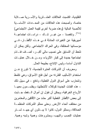 ‫ﺍﻟﺘﻘﻠﻴﺩﻴﺔ، ﺍﻜﺘﺴﺒﺕ ﺍﻟﻌﻼﻗﺎﺕ ﺍﻟﻌﺸـﺎﺌﺭﻴﺔ ﻭﺍﻷﺴـﺭﻴﺔ ﺼـﻼﺒﺔ‬
‫ﺨﺎﺼﺔ، ﻭﺃﺼﺒﺤﺕ ﻫﺫﻩ ﺍﻟﻌﻼﻗﺎﺕ ﻤﻥ ﺍﻟﻤﺤـﺩﺩﺍﺕ ﺍﻷﺴﺎﺴـﻴﺔ‬
‫ﻟﻸﻨﺼﺒﺔ ﺍﻟﻤﺎﻟﻴﺔ )ﻭﻫﺫﻩ ﻀﺭﺒﺔ ﺃﺨﺭﻯ ﻟﻘﻴﻤﺔ ﺍﻟﻌﻤل ﺍﻻﺠﺘﻤﺎﻋﻲ(‬
‫)٨٥٣(. ﻭﺘﻨﻘﺼﻨﺎ - ﻤﻥ ﻏﻴـﺭ ﺸـﻙ - ﺩﺭﺍﺴـﺎﺕ ﺍﺠﺘﻤﺎﻋﻴـﺔ‬
‫ﺃﻤﺒﻴﺭﻴﻘﻴﺔ ﻋﻥ ﺍﻟﺘﻐﻴﺭﺍﺕ ﺍﻟﺤﺎﺩﺜﺔ ﻓـﻲ ﻫـﺫﻩ ﺍﻷﻗﻁـﺎﺭ، ﻓـﻲ‬
‫ﻤﺅﺴﺴﺎﺘﻬﺎ ﺍﻟﻤﺨﺘﻠﻔﺔ، ﻭﻓﻲ ﺍﻟﺤﺭﺍﻙ ﺍﻻﺠﺘﻤﺎﻋﻲ. ﻭﻟﻜﻥ ﻴﻤﻜﻥ ﺃﻥ‬
‫ﻨﻠﺤﻅ ﺃﻥ ﺍﻟﺘﺴﺎﺒﻕ ﻋﻠﻰ ﻨﺼﻴﺏ ﻤﺎﻟﻲ ﺃﻜﺒـﺭ، ﺃﻀـﺎﻑ ﻓﺌـﺎﺕ‬
‫ٍ‬
‫ﺍﺠﺘﻤﺎﻋﻴﺔ ﺠﺩﻴﺩﺓ ﺇﻟﻰ ﻜﺒﺎﺭ ﺍﻷﺜﺭﻴﺎﺀ، ﻭﻤـﻥ ﺨـﻼل ﻋﻤﻠﻴـﺎﺕ‬
               ‫ﺍﻟﺘﺩﺍﻭل ﺃﺴﺎ ‪‬ﺎ، ﻭﻟﻴﺱ ﺍﻹﻨﺘﺎﺝ، ﺒﻁﺒﻴﻌﺔ ﺍﻟﺤﺎل.‬
                                            ‫ﺴ‬
‫ﻭﻤﻌﺭﻭﻑ ﺃﻥ ﺍﻟﺸﺭﻜﺎﺕ ﺍﻟﻌﺎﺒﺭﺓ ﻟﻠﺠﻨﺴﻴﺔ، ﻻ ﺘﺘﻭﺭﻉ ﻋـﻥ‬
                                        ‫ﹲ‬
‫ﺍﺴﺘﺨﺩﺍﻡ ﺍﻷﺴﺎﻟﻴﺏ ﺍﻟﻘﺫﺭﺓ؛ ﻤﻥ ﺃﺠل ﻓﺘﺢ ﺍﻷﺴﻭﺍﻕ، ﻭﻫﻲ ﺘﺘﻠﻤﻅ‬
‫ﻭﺘﺘﺤﺎﺭﺏ ﻋﻠﻰ ﺃﺴﻭﺍﻕ ﺍﻟﺩﻭل ﺍﻟﻨﻔﻁﻴﺔ، ﻭﺘﺩﻓﻊ - ﻓﻲ ﺴﺒﻴل ﺫﻟﻙ‬
‫- ﻫﺫﻩ ﺍﻟﻔﺌﺎﺕ ﺍﻟﺠﺩﻴﺩﺓ ﻜﻭﻜﻼﺀ ﻷﻨﺸﻁﺘﻬﺎ، ﻭﻴﻘﺘﺴـﻤﻭﻥ ﻤﻌﻬـﺎ‬
‫ﺍﻷﺭﺒﺎﺡ ﺍﻟﺨﺭﺍﻓﻴﺔ، ﻭﻴﻤﻜﻥ ﺃﻥ ﻨﻘﻭل ﺇﻥ ﺃﻤﻭﺍل ﺍﻟـﻨﻔﻁ، ﺠـﺫﺒﺕ‬
‫ﺇﻟﻰ ﺒﻌﺽ ﺍﻷﻗﻁﺎﺭ ﺍﻟﻨﻔﻁﻴﺔ ﺃﻜﺒﺭ ﺤﺸﺩ ﻤﻥ ﺍﻷ ﱠﺎﻗﻴﻥ ﻭﺍﻟﻤﻐﺎﻤﺭﻴﻥ‬
               ‫ﻓ‬
‫ﻤﻥ ﻤﺨﺘﻠﻑ ﺃﻨﺤﺎﺀ ﺍﻷﺭﺽ. ﻭﺤﺘﻰ ﻤﻤﺜﻠﻭ ﺍﻟﺸﺭﻜﺎﺕ ﺍﻟﻤﻨﻅﻤـﺔ‬
‫ﺍﻟﻌﻤﻼﻗﺔ، ﻭﻤﻤﺜﻠﻭ ﺍﻟﺩﻭل، ﻜﺎﻨﻭﺍ ﻻ ﻴﺒـﺫﻟﻭﻥ ﺃﻱ ﺠﻬـﺩ ﻟﺴـﺘﺭ‬
‫ﻋﻤﻠﻴﺎﺕ ﺍﻟﻨﺼﺏ ﻭﺍﻟﻨﻬﺏ، ﻭﺒﻤﺸﺭﻭﻋﺎﺕ ﻭﻫﻤﻴﺔ ﻭﺸﺒﻪ ﻭﻫﻤﻴﺔ.‬


‫٠٧٥١‬
 