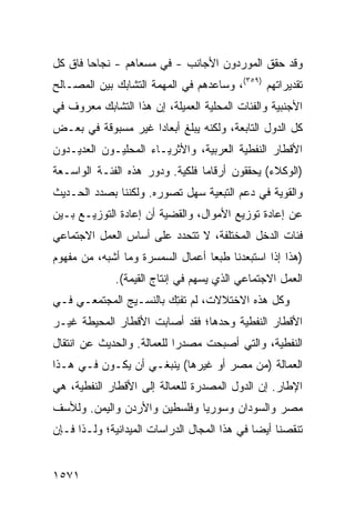 ‫ﻭﻗﺩ ﺤﻘﻕ ﺍﻟﻤﻭﺭﺩﻭﻥ ﺍﻷﺠﺎﻨﺏ - ﻓﻲ ﻤﺴﻌﺎﻫﻡ - ﻨﺠﺎ ‪‬ﺎ ﻓﺎﻕ ﻜل‬
        ‫ﺤ‬
‫ﺘﻘﺩﻴﺭﺍﺘﻬﻡ )٩٥٣(، ﻭﺴﺎﻋﺩﻫﻡ ﻓﻲ ﺍﻟﻤﻬﻤﺔ ﺍﻟﺘﺸﺎﺒﻙ ﺒﻴﻥ ﺍﻟﻤﺼـﺎﻟﺢ‬
             ‫‪‬‬
‫ﺍﻷﺠﻨﺒﻴﺔ ﻭﺍﻟﻔﺌﺎﺕ ﺍﻟﻤﺤﻠﻴﺔ ﺍﻟﻌﻤﻴﻠﺔ، ﺇﻥ ﻫﺫﺍ ﺍﻟﺘﺸﺎﺒﻙ ﻤﻌﺭﻭﻑ ﻓﻲ‬
‫ﻜل ﺍﻟﺩﻭل ﺍﻟﺘﺎﺒﻌﺔ، ﻭﻟﻜﻨﻪ ﻴﺒﻠﻎ ﺃﺒﻌﺎ ‪‬ﺍ ﻏﻴﺭ ﻤﺴﺒﻭﻗﺔ ﻓﻲ ﺒﻌـﺽ‬
                    ‫ﺩ‬
‫ﺍﻷﻗﻁﺎﺭ ﺍﻟﻨﻔﻁﻴﺔ ﺍﻟﻌﺭﺒﻴﺔ، ﻭﺍﻷﺜﺭﻴـﺎﺀ ﺍﻟﻤﺤﻠﻴـﻭﻥ ﺍﻟﻌﺩﻴـﺩﻭﻥ‬
‫)ﺍﻟﻭﻜﻼﺀ( ﻴﺤﻘﻘﻭﻥ ﺃﺭﻗﺎ ‪‬ﺎ ﻓﻠﻜﻴﺔ. ﻭﺩﻭﺭ ﻫﺫﻩ ﺍﻟﻔﺌـﺔ ﺍﻟﻭﺍﺴـﻌﺔ‬
                                 ‫ﻤ‬
‫ﻭﺍﻟﻘﻭﻴﺔ ﻓﻲ ﺩﻋﻡ ﺍﻟﺘﺒﻌﻴﺔ ﺴﻬل ﺘﺼﻭﺭﻩ. ﻭﻟﻜﻨﻨﺎ ﺒﺼﺩﺩ ﺍﻟﺤـﺩﻴﺙ‬
‫ﻋﻥ ﺇﻋﺎﺩﺓ ﺘﻭﺯﻴﻊ ﺍﻷﻤﻭﺍل، ﻭﺍﻟﻘﻀﻴﺔ ﺃﻥ ﺇﻋﺎﺩﺓ ﺍﻟﺘﻭﺯﻴـﻊ ﺒـﻴﻥ‬
‫ﻓﺌﺎﺕ ﺍﻟﺩﺨل ﺍﻟﻤﺨﺘﻠﻔﺔ، ﻻ ﺘﺘﺤﺩﺩ ﻋﻠﻰ ﺃﺴﺎﺱ ﺍﻟﻌﻤل ﺍﻻﺠﺘﻤﺎﻋﻲ‬
‫)ﻫﺫﺍ ﺇﺫﺍ ﺍﺴﺘﺒﻌﺩﻨﺎ ﻁﺒ ‪‬ﺎ ﺃﻋﻤﺎل ﺍﻟﺴﻤﺴﺭﺓ ﻭﻤﺎ ﺃﺸﺒﻪ، ﻤﻥ ﻤﻔﻬﻭﻡ‬
                                  ‫ﻌ‬
              ‫ﺍﻟﻌﻤل ﺍﻻﺠﺘﻤﺎﻋﻲ ﺍﻟﺫﻱ ﻴﺴﻬﻡ ﻓﻲ ﺇﻨﺘﺎﺝ ﺍﻟﻘﻴﻤﺔ(.‬
‫ﻭﻜل ﻫﺫﻩ ﺍﻻﺨﺘﻼﻻﺕ، ﻟﻡ ﺘﻔ ِﻙ ﺒﺎﻟﻨﺴـﻴﺞ ﺍﻟﻤﺠﺘﻤﻌـﻲ ﻓـﻲ‬
                        ‫ﺘ‬
‫ﺍﻷﻗﻁﺎﺭ ﺍﻟﻨﻔﻁﻴﺔ ﻭﺤﺩﻫﺎ؛ ﻓﻘﺩ ﺃﺼﺎﺒﺕ ﺍﻷﻗﻁﺎﺭ ﺍﻟﻤﺤﻴﻁﺔ ﻏﻴـﺭ‬
‫ﺍﻟﻨﻔﻁﻴﺔ، ﻭﺍﻟﺘﻲ ﺃﺼﺒﺤﺕ ﻤﺼﺩ ‪‬ﺍ ﻟﻠﻌﻤﺎﻟﺔ. ﻭﺍﻟﺤﺩﻴﺙ ﻋﻥ ﺍﻨﺘﻘﺎل‬
                            ‫ﺭ‬
‫ﺍﻟﻌﻤﺎﻟﺔ )ﻤﻥ ﻤﺼﺭ ﺃﻭ ﻏﻴﺭﻫﺎ( ﻴﻨﺒﻐـﻲ ﺃﻥ ﻴﻜـﻭﻥ ﻓـﻲ ﻫـﺫﺍ‬
‫ﺍﻹﻁﺎﺭ. ﺇﻥ ﺍﻟﺩﻭل ﺍﻟﻤﺼﺩﺭﺓ ﻟﻠﻌﻤﺎﻟﺔ ﺇﻟﻰ ﺍﻷﻗﻁﺎﺭ ﺍﻟﻨﻔﻁﻴﺔ، ﻫﻲ‬
‫ﻤﺼﺭ ﻭﺍﻟﺴﻭﺩﺍﻥ ﻭﺴﻭﺭﻴﺎ ﻭﻓﻠﺴﻁﻴﻥ ﻭﺍﻷﺭﺩﻥ ﻭﺍﻟﻴﻤﻥ. ﻭﻟﻸﺴﻑ‬
‫ﺘﻨﻘﺼﻨﺎ ﺃﻴ ‪‬ﺎ ﻓﻲ ﻫﺫﺍ ﺍﻟﻤﺠﺎل ﺍﻟﺩﺭﺍﺴﺎﺕ ﺍﻟﻤﻴﺩﺍﻨﻴﺔ؛ ﻭﻟـﺫﺍ ﻓـﺈﻥ‬
                      ‫ﹸ‬                       ‫ﻀ‬


‫١٧٥١‬
 