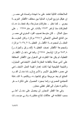 ‫ﺍﻟﻤﻼﺤﻅﺎﺕ ﺍﻟﺘﺎﻟﻴﺔ ﺘﻌﺘﻤﺩ ﻋﻠﻰ ﻤﺎ ﺸﻬﺩﻨﺎﻩ ﻭﻟﻤﺴﻨﺎﻩ ﻓﻲ ﻤﺼـﺭ.‬
‫ﺇﻥ ﻫﻴﻜل ﺘﻭﺯﻴﻊ ﺍﻟﻤﻭﺍﺭﺩ ﺍﻟﻤﺎﻟﻴﺔ ﺒﻴﻥ ﻤﺨﺘﻠﻑ ﺍﻷﻗﻁﺎﺭ ﺍﻟﻌﺭﺒﻴـﺔ‬
‫ﻴﺤﻭﻱ ـ ﻜﻤﺎ ﻨﻌﻠﻡ ـ ﻤﻔﺎﺭﻗﺎﺕ ﺼﺎﺭﺨ ﹰ، ﻭﻗﺩ ﺘﻌﻤﻘـﺕ ﻫـﺫﻩ‬
                 ‫ﺔ‬      ‫ٍ‬
‫ﺍﻟﻤﻔﺎﺭﻗﺎﺕ ﻤﻨﺫ ﺃﻭﺍﺨﺭ ٣٧٩١ ﺒﺎﻟﺫﺍﺕ. ﻓﻲ ﻋﺎﻡ ٥٧٩١ ـ ﻋﻠﻰ‬
‫ﺴﺒﻴل ﺍﻟﻤﺜﺎل ـ ﻜﺎﻥ ﻤﺘﻭﺴﻁ ﻨﺼﻴﺏ ﺍﻟﻔﺭﺩ ﺍﻟﺴﻨﻭﻱ ﻓﻲ ﻤﺼـﺭ‬
‫ﻤﻥ ﺍﻟﻨﺎﺘﺞ ﺍﻟﻤﺤﻠﻲ ﺍﻹﺠﻤﺎﻟﻲ ٦,٥٧٢ ﺩﻭﻻ ‪‬ﺍ، ﻭﻜﺎﻥ ﺍﻟﻤﺘﻭﺴـﻁ‬
                ‫ﺭ‬
‫ـﺔ ٢,٤٣٠٦ ﺩﻭﻻ ‪‬ﺍ،‬
  ‫ﺭ‬             ‫ـﺎﺭ ﺍﻟﻨﻔﻁﻴـ‬
                          ‫ـﺔ ﺍﻷﻗﻁـ‬
                                 ‫ـل ﻟﻤﺠﻤﻭﻋـ‬
                                          ‫ﺍﻟﻤﻘﺎﺒـ‬
‫ﻭﻟﻤﺠﻤﻭﻋﺔ ﺍﻷﻗﻁﺎﺭ ﻨﺼﻑ ﺍﻟﻨﻔﻁﻴـﺔ )ﺍﻟﻌـﺭﺍﻕ ﻭﺍﻟﺠﺯﺍﺌـﺭ(‬
‫٨,٣٨٩ ﺩﻭﻻ ‪‬ﺍ )ﺒﺄﺴﻌﺎﺭ ٥٧٩١(. ﻭﻜﻤﺎ ﻓﻲ ﺩﺍﺨـل ﺍﻷﻗﻁـﺎﺭ‬
                                      ‫ﺭ‬
‫ﺍﻟﻨﻔﻁﻴﺔ، ﻟﻡ ﻴﻜﻥ ﻫﺫﺍ ﺍﻟﺘﻔﺎﻭﺕ ﻓﻲ ﺍﻟﺩﺨﻭل ﺒﻴﻥ ﺍﻷﻗﻁﺎﺭ ﺍﻟﻤﺨﺘﻠﻔﺔ‬
‫ﻋﻠﻰ ﺃﺩﻨﻰ ﺼﻠﺔ ﺒﺎﻟﻜﻔﺎﺀﺓ ﺍﻟﻤﻘﺎﺭﻨﺔ ﻟﻠﻌﻤل ﺍﻻﺠﺘﻤﺎﻋﻲ ﺍﻟﻤﺒﺫﻭل،‬
‫ﻭﺍﻟﻨﺘﻴﺠﺔ ﺍﻟﻁﺒﻴﻌﻴﺔ ﻟﻬﺫﺍ ﻜﺎﻨﺕ ﺇﻫﺩﺍ ‪‬ﺍ ﻟﻘﻴﻤﺔ ﺍﻟﻌﻤل ﺍﻻﺠﺘﻤـﺎﻋﻲ‬
                       ‫ﺭ‬
‫ﻓﻲ ﻤﺼﺭ، ﻓﺎﻟﻁﺭﻴﻕ ﺍﻷﻴﺴﺭ ﻭﺍﻷﺴﺭﻉ ﻟﺯﻴـﺎﺩﺓ ﺩﺨـل ﺍﻟﻔـﺭﺩ‬
‫ﺍﻟﻤﻨﺘﺞ ﻟﻡ ﻴ ‪‬ﺩ ﻤﺭﺒﻭ ﹰﺎ ﺒﺭﻓﻊ ﺇﻨﺘﺎﺠﻴﺘـﻪ، ﻭﺒﺎﻟﺘﻨﻤﻴـﺔ ﺍﻟﺸـﺎﻤﻠﺔ‬
                                     ‫ﻁ‬       ‫ﻌ‬
‫ﻟﻠﻤﺠﺘﻤﻊ ﺍﻟﻤﺼﺭﻱ، ﻭﺇﻨﻤﺎ ﺒﻤﺠﺭﺩ ﺍﻟﺤﺼﻭل ﻋﻠﻰ ﺘﺫﻜﺭﺓ ﺴـﻔﺭ‬
                     ‫ﻭﺘﺄﺸﻴﺭﺓ ﺩﺨﻭل ﺇﻟﻰ ﻗﻁﺭ ﻨﻔﻁﻲ ﻤﺠﺎﻭﺭ.‬
‫ﻭﻓﻲ ﻫﺫﺍ ﺍﻟﻘﻁﺭ ﺍﻟﻤﺠﺎﻭﺭ ﻟﻥ ﻴﺤﺼل ﻋﻠﻰ ﺩﺨـل ﺃﻋﻠـﻰ‬
‫ﺒﺴﺒﺏ ﺍﻨﺘﻅﺎﻤﻪ ﻓﻲ ﻋﻼﻗﺎﺕ ﺇﻨﺘﺎﺝ ﻤﺘﻁﻭﺭﺓ، ﻭﻓـﻲ ﻤﺅﺴﺴـﺎﺕ‬


‫٢٧٥١‬
 