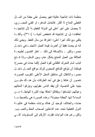 ‫ﻤﻨﻅﻤﺔ ﺫﺍﺕ ﺇﻨﺘﺎﺠﻴﺔ ﻋﺎﻟﻴﺔ؛ ﻓﻬﻭ ﻴﺤﺼل ﻋﻠﻰ ﺤﻔﻨﺔ ﻤﻥ ﺍﻟﻤـﺎل‬
‫ﺍﻟﻨﻔﻁﻲ ﺍﻟ ‪‬ﺘﺎﺡ ﻻ ﺃﻜﺜﺭ. ﻓﺎﻟﻌﺎﻤل ﺍﻟﻤﺎﻫﺭ، ﺃﻭ ﺍﻟﻔﻨﻲ ﺍﻟﻤﺼـﺭﻱ،‬
                                             ‫ﻤ‬
‫ﻻ ﻴﺤﺼل ﻋﻠﻰ ﺃﺠﺭ ﺃﻋﻠﻰ ﻓﻲ ﺍﻟﺩﻭﻟﺔ ﺍﻟﻨﻔﻁﻴـﺔ ﻷﻥ ﺇﻨﺘﺎﺠﻴﺘـﻪ‬
‫ﺍﺨﺘﻠﻔﺕ؛ ﺒل ﺇﻥ ﺇﻨﺘﺎﺠﻴﺘﻪ ﻗﺩ ﺘﻨﺨﻔﺽ ﺃﺤﻴﺎ ﹰـﺎ )٠٦٣(، ﻭﻟﻜﻨـﻪ‬
                ‫ﻨ‬
‫ﻴﺘﻠﻘﻰ ﻤﻊ ﺫﻟﻙ ﺃﺠ ‪‬ﺍ ﺃﻋﻠﻰ؛ ﺍﻏﺘﺭﺍ ﹰﺎ ﻤﻥ ﻤﺎل ﺍﻟﻨﻔﻁ. ﻭﻴﻌﻨﻲ ﺫﻟﻙ‬
                         ‫ﻓ‬              ‫ﺭ‬
‫ﺃﻨﻪ ﻟﻡ ﻴﺤﺩﺙ ﻓﻘﻁ ﺃﻥ ُﻫ ِﺭﺕ ﻗﻴﻤﺔ ﺍﻟﻌﻤل ﺍﻻﺠﺘﻤـﺎﻋﻲ ﺩﺍﺨـل‬
                      ‫ﹸ‬      ‫ﺃ ﺩ‬
‫ﻤﺼﺭ، ﻭﻟﻜﻥ ـ ﺒﺎﻹﻀﺎﻓﺔ ﺇﻟﻰ ﺫﻟﻙ ـ ﺍﻫﺘﺯ ﺍﻟﺘﺼﻭﺭ ﻟﻁﺒﻴﻌـﺔ‬
‫ﺍﻟﻌﻼﻗﺔ ﺒﻴﻥ ﺍﻟﻌﻤل ﺍﻟﻤﻨﺘﺞ ﺒﺸﻜل ﻋﺎﻡ، ﻭﺒﻴﻥ ﺍﻟﺩﺨل، ﻭﺇﺫﺍ ﻓـﺘﺢ‬
‫ﺍﻟﺒﺎﺏ ﺃﻤﺎﻡ ﺍﻟﺘﺤﺭﻙ ﺍﻟﺘﻠﻘﺎﺌﻲ ﻟﻘﻭﺓ ﺍﻟﻌﻤل )ﻜﻤﺎ ﺤﺩﺙ ﻓﻲ ﻤﺼﺭ(؛‬
‫ﻓﻴﻤﻜﻨﻨﺎ ﺃﻥ ﻨﺘﻭﻗﻊ ﺍﻟﺘﺩﺍﻓﻊ ﺍﻟﻤﺠﻨﻭﻥ ﻟﺘﺭﻙ ﻤﻭﺍﻗﻊ ﺍﻟﻌﻤـل ﺩﺍﺨـل‬
‫ﻤﺼﺭ، ﻭﺍﻻﻨﺘﻘﺎل ﺇﻟﻰ ﻤﻨﺎﻁﻕ ﺍﻟﺩﺨل ﺍﻷﻋﻠﻰ. ﻟﺘﻘﺭﻴﺏ ﺍﻟﺼﻭﺭﺓ،‬
‫ﻨﺘﺼﻭﺭ ﺃﻥ ﻫﺎﺘ ﹰﺎ ﺯﻋﻕ ﻓﻲ ﺃﺤﺩ ﺍﻟﻁﺭﻗﺎﺕ ﺒﺄﻥ ﻫﻨـﺎﻙ ﻤﻠﻴـﻭﻥ‬
                                     ‫ﻔ‬
‫ﺠﻨﻴﻪ ﻋﻠﻰ ﺍﻟﻨﺎﺼﻴﺔ، ﺃﻟﻥ ﻴﻔﻘﺩ ﺍﻟﻨﺎﺱ ﻋﻘﻭﻟﻬﻡ، ﻭﻴﺘﺭﻜﻭﺍ ﺃﺸﻐﺎﻟﻬﻡ‬
‫ﻭﻋﻴﺎﻟﻬﻡ، ﻟﻴﺘﺴﺎﺒﻘﻭﺍ ﻭﻴﺘﻘﺎﺘﻠﻭﺍ ﻟﺤﺎ ﹰﺎ ﺒﻬﺫﻩ ﺍﻟﺜﻭﺭﺓ ﺍﻟﻬﺎﺒﻁـﺔ ﻤـﻥ‬
                          ‫ﻗ‬
‫ﺍﻟﺴﻤﺎﺀ؟ ﺇﻨﻬﺎ "ﻟﺤﻅﺔ ﻤﺠﻨﻭﻨﺔ"، ﻭﻫﺫﻩ ﺍﻟﺼﻭﺭﺓ ﻫﻲ ﺒﺎﻟﻀﺒﻁ ﻤـﺎ‬
‫ﺤﺩﺙ، ﻭﺍﻟﺨﻼﻑ ﺍﻟﻭﺤﻴﺩ ﺃﻥ ﻫﻨﺎﻙ ﺒﻭﺍﺒﺎﺕ ﻤﻨﻅﻤﺔ ﻓﻲ ﻏﺎﻟﺒﻴـﺔ‬
‫ﺍﻟﺩﻭل ﺍﻟﻨﻔﻁﻴﺔ ﺘﺤﺩﺩ ﻋﺩﺩ ﺍﻟﺩﺍﺨﻠﻴﻥ ﺃﺼﺤﺎﺏ ﺍﻟﺤﻅ ﻭﺍﻟﻨﺼـﻴﺏ.‬
‫ﻭﻟﻜﻥ ﺭﻏﻡ ﻫﺫﻩ ﺍﻟﺒﻭﺍﺒﺎﺕ ﻗﻔﺯﺕ ﺍﻷﺭﻗﺎﻡ ﺇﻟﻰ ﺍﻟﻤﺴﺘﻭﻴﺎﺕ ﺍﻟﺘـﻲ‬


‫٣٧٥١‬
 