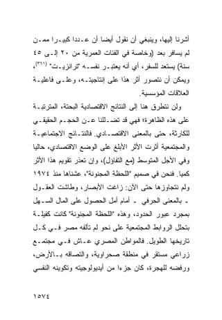 ‫ﺃﺸﺭﻨﺎ ﺇﻟﻴﻬﺎ، ﻭﻴﻨﺒﻐﻲ ﺃﻥ ﻨﻘﻭل ﺃﻴ ‪‬ﺎ ﺃﻥ ﻋـﺩ ‪‬ﺍ ﻜﺒﻴـ ‪‬ﺍ ﻤﻤـﻥ‬
      ‫ﺭ‬       ‫ﺩ‬         ‫ﻀ‬
‫ﻟﻡ ﻴﺴﺎﻓﺭ ﺒﻌﺩ )ﻭﺨﺎﺼﺔ ﻓﻲ ﺍﻟﻔﺌﺎﺕ ﺍﻟﻌﻤﺭﻴﺔ ﻤﻥ ٠٢ ﺇﻟـﻰ ٥٤‬
‫ﺴﻨﺔ( ﻴﺴﺘﻌﺩ ﻟﻠﺴﻔﺭ، ﺃﻱ ﺃﻨﻪ ﻴﻌﺘﺒـﺭ ﻨﻔﺴـﻪ "ﺘﺭﺍﻨﺯﻴـﺕ" )١٦٣(،‬
‫ﻭﻴﻤﻜﻥ ﺃﻥ ﻨﺘﺼﻭﺭ ﺃﺜﺭ ﻫﺫﺍ ﻋﻠﻰ ﺇﻨﺘﺎﺠﻴﺘـﻪ، ﻭﻋﻠـﻰ ﻓﺎﻋﻠﻴـﺔ‬
                                      ‫ﺍﻟﻌﻼﻗﺎﺕ ﺍﻟﻤﺅﺴﺴﻴﺔ.‬
‫ﻭﻟﻥ ﻨﺘﻁﺭﻕ ﻫﻨﺎ ﺇﻟﻰ ﺍﻟﻨﺘﺎﺌﺞ ﺍﻻﻗﺘﺼﺎﺩﻴﺔ ﺍﻟﺒﺤﺘﺔ، ﺍﻟﻤﺘﺭﺘﺒـﺔ‬
‫ﻋﻠﻰ ﻫﺫﻩ ﺍﻟﻅﺎﻫﺭﺓ؛ ﻓﻬﻲ ﻗﺩ ﺘﻀـﻠﻠﻨﺎ ﻋـﻥ ﺍﻟﺤﺠـﻡ ﺍﻟﺤﻘﻴﻘـﻲ‬
‫ﻟﻠﻜﺎﺭﺜﺔ، ﺤﺘﻰ ﺒﺎﻟﻤﻌﻨﻰ ﺍﻻﻗﺘﺼـﺎﺩﻱ. ﻓﺎﻟﻨﺘـﺎﺌﺞ ﺍﻻﺠﺘﻤﺎﻋﻴـﺔ‬
‫ﻭﺍﻟﻤﺠﺘﻤﻌﻴﺔ ﺃﺜﺭﺕ ﺍﻷﺜﺭ ﺍﻷﺒﻠﻎ ﻋﻠﻰ ﺍﻟﻭﻀﻊ ﺍﻻﻗﺘﺼﺎﺩﻱ، ﺤﺎﻟ ‪‬ﺎ‬
 ‫ﻴ‬
‫ﻭﻓﻲ ﺍﻷﺠل ﺍﻟﻤﺘﻭﺴﻁ )ﻤﻊ ﺍﻟﺘﻔﺎﺅل(، ﻭﺇﻥ ﺘﻌﺫﺭ ﺘﻘﻭﻴﻡ ﻫﺫﺍ ﺍﻷﺜﺭ‬
‫ﻜﻤ ‪‬ﺎ. ﻓﻨﺤﻥ ﻓﻲ ﺼﻤﻴﻡ "ﺍﻟﻠﺤﻅﺔ ﺍﻟﻤﺠﻨﻭﻨﺔ"، ﻋﺸﻨﺎﻫﺎ ﻤﻨﺫ ٤٧٩١‬
                                                  ‫ﻴ‬
‫ﻭﻟﻡ ﻨﺘﺠﺎﻭﺯﻫﺎ ﺤﺘﻰ ﺍﻵﻥ: ﺯﺍﻏﺕ ﺍﻷﺒﺼﺎﺭ، ﻭﻁﺎﺸﺕ ﺍﻟﻌﻘـﻭل‬
‫ـ ﺒﺎﻟﻤﻌﻨﻰ ﺍﻟﺤﺭﻓﻲ ـ ﺃﻤﺎﻡ ﺃﻤل ﺍﻟﺤﺼﻭل ﻋﻠﻰ ﺍﻟﻤﺎل ﺍﻟﺴـﻬل‬
‫ﺒﻤﺠﺭﺩ ﻋﺒﻭﺭ ﺍﻟﺤﺩﻭﺩ، ﻭﻫﺫﻩ "ﺍﻟﻠﺤﻅﺔ ﺍﻟﻤﺠﻨﻭﻨﺔ" ﻜﺎﻨﺕ ﻜﻔﻴﻠـﺔ‬
‫ﺒﺘﺤﻠل ﺍﻟﺭﻭﺍﺒﻁ ﺍﻟﻤﺠﺘﻤﻌﻴﺔ ﻋﻠﻰ ﻨﺤﻭ ﻟﻡ ﺘﺄﻟﻔﻪ ﻤﺼﺭ ﻓـﻲ ﻜـل‬
‫ﺘﺎﺭﻴﺨﻬﺎ ﺍﻟﻁﻭﻴل. ﻓﺎﻟﻤﻭﺍﻁﻥ ﺍﻟﻤﺼﺭﻱ ﻋـﺎﺵ ﻓـﻲ ﻤﺠﺘﻤـﻊ‬
‫ﺯﺭﺍﻋﻲ ﻤﺴﺘﻘﺭ ﻓﻲ ﻤﻨﻁﻘﺔ ﺼﺤﺭﺍﻭﻴﺔ، ﻭﺍﻟﺘﺼﺎﻗﻪ ﺒـﺎﻷﺭﺽ،‬
‫ﻭﺭﻓﻀﻪ ﻟﻠﻬﺠﺭﺓ، ﻜﺎﻥ ﺠﺯ ‪‬ﺍ ﻤﻥ ﺃﻴﺩﻴﻭﻟﻭﺠﻴﺘﻪ ﻭﺘﻜﻭﻴﻨﻪ ﺍﻟﻨﻔﺴﻲ‬
                               ‫ﺀ‬


‫٤٧٥١‬
 