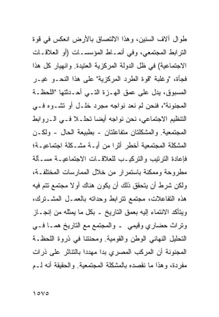 ‫ﻁﻭﺍل ﺁﻻﻑ ﺍﻟﺴﻨﻴﻥ، ﻭﻫﺫﺍ ﺍﻻﻟﺘﺼﺎﻕ ﺒﺎﻷﺭﺽ ﺍﻨﻌﻜﺱ ﻓﻲ ﻗﻭﺓ‬
‫ﺍﻟﺘﺭﺍﺒﻁ ﺍﻟﻤﺠﺘﻤﻌﻲ، ﻭﻓﻲ ﺃﻨﻤـﺎﻁ ﺍﻟﻤﺅﺴﺴـﺎﺕ )ﺃﻭ ﺍﻟﻌﻼﻗـﺎﺕ‬
‫ﺍﻻﺠﺘﻤﺎﻋﻴﺔ( ﻓﻲ ﻅل ﺍﻟﺩﻭﻟﺔ ﺍﻟﻤﺭﻜﺯﻴﺔ ﺍﻟﻌﺘﻴﺩﺓ. ﻭﺍﻨﻬﻴﺎﺭ ﻜل ﻫﺫﺍ‬
‫ﻓﺠﺄﺓ، "ﻭﻏﻠﺒﺔ "ﻗﻭﺓ ﺍﻟﻁﺭﺩ ﺍﻟﻤﺭﻜﺯﻴﺔ" ﻋﻠﻰ ﻫﺫﺍ ﺍﻟﻨﺤـﻭ ﻏﻴـﺭ‬
‫ﺍﻟﻤﺴﺒﻭﻕ، ﻴﺩل ﻋﻠﻰ ﻋﻤﻕ ﺍﻟﻬـﺯﺓ ﺍﻟﺘـﻲ ﺃﺤـﺩﺜﺘﻬﺎ "ﺍﻟﻠﺤﻅـﺔ‬
‫ﺍﻟﻤﺠﻨﻭﻨﺔ"، ﻓﻨﺤﻥ ﻟﻡ ﻨﻌﺩ ﻨﻭﺍﺠﻪ ﻤﺠﺭﺩ ﺨﻠـل ﺃﻭ ﺘﺸـﻭﻩ ﻓـﻲ‬
‫ﺍﻟﺘﻨﻅﻴﻡ ﺍﻻﺠﺘﻤﺎﻋﻲ، ﻨﺤﻥ ﻨﻭﺍﺠﻪ ﺃﻴ ‪‬ﺎ ﺘﺤﻠـﻼ ﻓـﻲ ﺍﻟـﺭﻭﺍﺒﻁ‬
             ‫ﹰ‬      ‫ﻀ‬
‫ﺍﻟﻤﺠﺘﻤﻌﻴﺔ. ﻭﺍﻟﻤﺸﻜﻠﺘﺎﻥ ﻤﺘﻔﺎﻋﻠﺘﺎﻥ - ﺒﻁﺒﻴﻌﺔ ﺍﻟﺤﺎل - ﻭﻟﻜـﻥ‬
‫ﺍﻟﻤﺸﻜﻠﺔ ﺍﻟﻤﺠﺘﻤﻌﻴﺔ ﺃﺨﻁﺭ ﺃﺜ ‪‬ﺍ ﻤﻥ ﺃ ‪‬ـﺔ ﻤﺸـﻜﻠﺔ ﺍﺠﺘﻤﺎﻋﻴـﺔ؛‬
                    ‫ﻴ‬       ‫‪ ‬ﺭ‬
‫ﻓﺈﻋﺎﺩﺓ ﺍﻟﺘﺭﺘﻴﺏ ﻭﺍﻟﺘﺭﻜﻴـﺏ ﻟﻠﻌﻼﻗـﺎﺕ ﺍﻻﺠﺘﻤﺎﻋﻴـﺔ ﻤﺴـﺄﻟﺔ‬
‫ﻤﻁﺭﻭﺤﺔ ﻭﻤﻤﻜﻨﺔ ﺒﺎﺴﺘﻤﺭﺍﺭ ﻤﻥ ﺨﻼل ﺍﻟﻤﻤﺎﺭﺴﺎﺕ ﺍﻟﻤﺨﺘﻠﻔـﺔ،‬
‫ﻭﻟﻜﻥ ﺸﺭﻁ ﺃﻥ ﻴﺘﺤﻘﻕ ﺫﻟﻙ ﺃﻥ ﻴﻜﻭﻥ ﻫﻨﺎﻙ ﺃﻭﻻ ﻤﺠﺘﻤﻊ ﺘﺘﻡ ﻓﻴﻪ‬
              ‫ﹰ‬
‫ﻫﺫﻩ ﺍﻟﺘﻔﺎﻋﻼﺕ، ﻤﺠﺘﻤﻊ ﺘﺘﺭﺍﺒﻁ ﻭﺤﺩﺍﺘﻪ ﺒﺎﻟﻌﻤـل ﺍﻟﻤﺸـﺘﺭﻙ،‬
‫ﻭﻴﺘﺄﻜﺩ ﺍﻻﻨﺘﻤﺎﺀ ﺇﻟﻴﻪ ﺒﻌﻤﻕ ﺍﻟﺘﺎﺭﻴﺦ ـ ﺒﻜل ﻤﺎ ﻴﻤﺜﻠﻪ ﻤﻥ ﺇﻨﺠـﺎﺯ‬
‫ﻭﺘﺭﺍﺙ ﺤﻀﺎﺭﻱ ﻭﻗﻴﻤﻲ ـ ﻭﺍﻟﻤﺠﺘﻤﻊ ﻤﻊ ﺍﻟﺘﺎﺭﻴﺦ ﻫﻤـﺎ ﻓـﻲ‬
‫ﺍﻟﺘﺤﻠﻴل ﺍﻟﻨﻬﺎﺌﻲ ﺍﻟﻭﻁﻥ ﻭﺍﻟﻘﻭﻤﻴﺔ. ﻭﻤﺤﻨﺘﻨﺎ ﻓﻲ ﺫﺭﻭﺓ ﺍﻟﻠﺤﻅـﺔ‬
‫ﺍﻟﻤﺠﻨﻭﻨﺔ ﺃﻥ ﺍﻟﻤﺭﻜﺏ ﺍﻟﻤﺼﺭﻱ ﺒﺩﺍ ﻤﻬﺩ ‪‬ﺍ ﺒﺎﻟﺘﻨﺎﺜﺭ ﻋﻠﻰ ﺫﺭﺍﺕ‬
                   ‫ﺩ‬
‫ﻤﻔﺭﺩﺓ، ﻭﻫﺫﺍ ﻤﺎ ﻨﻘﺼﺩﻩ ﺒﺎﻟﻤﺸﻜﻠﺔ ﺍﻟﻤﺠﺘﻤﻌﻴﺔ. ﻭﺍﻟﺤﻘﻴﻘﺔ ﺃﻨﻪ ﻟـﻡ‬


‫٥٧٥١‬
 