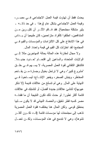 ‫‪‬ﺤﺩﺙ ﻓﻘﻁ ﺃﻥ ﺘﻬﺎﻭﺕ ﻗﻴﻤﺔ ﺍﻟﻌﻤل ﺍﻻﺠﺘﻤﺎﻋﻲ ﻓـﻲ ﻤﺼـﺭ،‬
                                              ‫ﻴ‬
‫ﻭﻗﻴﻤﺔ ﺍﻟﻌﻤل ﺍﻻﺠﺘﻤﺎﻋﻲ ﺒﺸﻜل ﻋﺎﻡ )ﻭﻫﺫﺍ ـ ﻓﻲ ﺤﺩ ﺫﺍﺘـﻪ ـ‬
‫ﻴﺜﻴﺭ ﻤﺸﻜﻠﺔ ﻤﺠﺘﻤﻌﻴﺔ(. ﻓﻘﺩ ﻓـﺎﻗﻡ ﺍﻷﺜـﺭ ﺃﻥ ﻜﺜﻴـﺭﻴﻥ ﻤـﻥ‬
‫ﺍﻟﻤﺘﺩﺍﻓﻌﻴﻥ، ﺍﻨﻁﻠﻘﻭﺍ ﻜﺄﻓﺭﺍﺩ ﻤﺘﺯﺍﺤﻤﻴﻥ، ﻜﺎﻥ ﻁﺒﻴﻌ ‪‬ﺎ ﺃﻥ ‪‬ـﺩﺍﺱ‬
    ‫ﻴ‬     ‫ﻴ‬
‫ﻓﻲ ﻫﺫﺍ ﺍﻻﻨﺩﻓﺎﻉ ﻋﻠﻰ ﻜل ﺍﻻﻟﺘﺯﺍﻤﺎﺕ ﻭﺍﻟﻤﺅﺴﺴﺎﺕ ﻭﺍﻟﻘﻴﻡ ﻓـﻲ‬
       ‫ﺍﻟﻤﺠﺘﻤﻊ؛ ﻟﻘﺩ ﺍﺨﺘﺯﻟﺕ ﻜل ﺍﻟﻘﻴﻡ ﻓﻲ ﻗﻴﻤﺔ ﻭﺍﺤﺩﺓ: ﺍﻟﻤﺎل.‬
‫ﻭﻻ ﻤﺠﺎل ﻟﻤﻘﺎﺭﻨﺔ ﻫﺫﻩ ﺍﻟﺤﺎﻟﺔ ﺒﺤﺎﻟﺔ ﺍﻟﻤﻬﺎﺠﺭﻴﻥ ﻤﺜﻼ ﺇﻟـﻰ‬
     ‫ﹰ‬
‫ﺍﻟﻭﻻﻴﺎﺕ ﺍﻟﻤﺘﺤﺩﺓ، ﻭﺍﻟﺴﺎﻋﻴﻥ ﺇﻟﻰ ﺍﻗﺘﺤـﺎﻡ "ﺤـﺩﻭﺩ ﺠﺩﻴـﺩﺓ".‬
‫ﻓﺎﻟﺘﺩﻓﻕ ﺍﻟﺘﻠﻘﺎﺌﻲ ﻟﻘﻭﺓ ﺍﻟﻌﻤل ﺍﻟﻤﺼﺭﻴﺔ، ﻻ ﻴﺴـﻬﻡ ﻓـﻲ ﺨﻠـﻕ‬
‫"ﻤﺸﺭﻭﻉ ﻜﺒﻴﺭ"، ﻭﻫﻲ ﻻ ﺘﺭﺘﺤل ﺒﺨﻴﺎل ﻭﺠﺴﺎﺭﺓ ﻤـﻥ ﻴﻘـﺘﺤﻡ‬
‫ﺍﻟﻤﺨﺎﻁﺭ، ﻭﻴﻨﺒﺵ ﺍﻟﺼﺨﺭ، ﻭﻴﻔﺠﺭ ﺍﻹﻨﺘـﺎﺝ؛ ﻟﻴﺴـﺘﺤﻭﺫ ﻓـﻲ‬
‫ﺍﻟﻨﻬﺎﻴﺔ ﻋﻠﻰ ﺍﻟﻤﺎل. ﻭﻫﻲ ﻟﻡ ﺘﻨﺴﻠﺦ ﻤﻥ ﻋﻼﻗﺎﺕ ﻗﺩﻴﻤﺔ )ﻻ ﻨﻨﻜﺭ‬
‫ﻋﻴﻭﺒﻬﺎ(؛ ﻟﺘﻨﺸﺊ ﻋﻼﻗﺎﺕ ﺠﺩﻴﺩﺓ ﺃﻓﻀ َ، ﺃﻭ ﻟﺘﺸﺘﺒﻙ ﻓﻲ ﻋﻼﻗﺎﺕ‬
                    ‫ل‬     ‫ﹰ‬     ‫ٍ‬
‫ﻗﺎﺌﻤﺔ ﺃﻜﺜﺭ ﺘﻁﻭ ‪‬ﺍ. ﻟﻭ ﺤﺩﺙ ﺫﻟﻙ ﺘﻜﻭﻥ ﺍﻟﻨﺘﻴﺠﺔ ﺃﻥ ﻤﺎ ﻓﻘﺩﺘـﻪ‬
                                       ‫ﺭ‬
‫ﻤﺼﺭ ﻜﺴﺒﻪ ﻗﻁﺭ ﺸﻘﻴ ﹲ، ﻭﺍﻟﺤﺼﺎﺩ ﺍﻟﻨﻬﺎﺌﻲ ﻗﺩ ﻻ ﻴﻜﻭﻥ ﺴـﻠﺒ ‪‬ﺎ‬
 ‫ﻴ‬                                 ‫ﻕ‬
‫ﺒﻤﻨﻁﻕ ﻗﻭﻤﻲ. ﻭﻟﻜﻥ ﺍﻟﺤﺎل ﻫﻨﺎ ﻴﺨﺘﻠﻑ؛ ﻓﻘﻭﺓ ﺍﻟﻌﻤل ﺍﻟﻤﺼﺭﻴﺔ‬
‫ﺘﺫﻫﺏ ﺇﻟﻰ ﻤﺠﺘﻤﻌﺎﺕ ﻟﻬﺎ ﻤﺅﺴﺴﺎﺕ ﻗﺎﺌﻤﺔ )ﻗـﺩ ﺘﻜـﻭﻥ ﺃﻜﺜـﺭ‬
‫ﺘﺸﻭ ‪‬ﺎ(، ﻭﻫﻲ ﻻ ﺘﻨﺩﻤﺞ ﻓﻲ ﻫﺫﻩ ﺍﻟﻤﺅﺴﺴﺎﺕ، ﻭﻟﻜـﻥ ﺘﻌﻤـل‬
                                            ‫ﻫ‬


‫٦٧٥١‬
 