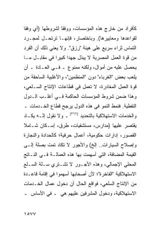 ‫ﻜﺄﻓﺭﺍﺩ ﻤﻥ ﺨﺎﺭﺝ ﻫﺫﻩ ﺍﻟﻤﺅﺴﺴﺎﺕ، ﻭﻭﻓ ﹰﺎ ﻟﺸﺭﻭﻁﻬﺎ )ﺃﻱ ﻭﻓ ﹰﺎ‬
 ‫ﻘ‬                 ‫ﻘ‬
‫ﻟﻘﻭﺍﻋﺩﻫﺎ ﻭﻤﻌﺎﻴﻴﺭﻫﺎ(. ﻭﺒﺎﺨﺘﺼﺎﺭ، ﻓﺈﻨﻬـﺎ ﺘﺭﺘﺤـل ﻟﻤﺠـﺭﺩ‬
‫ﺍﻟﺘﻤﺎﺱ ﺜﺭﺍﺀ ﺴﺭﻴﻊ ﻋﻠﻰ ﻫﻴﺌﺔ "ﺭﺯﻕ". ﻭﻻ ﻴﻌﻨﻲ ﺫﻟﻙ ﺃﻥ ﺍﻟﻔﺭﺩ‬
‫ﻤﻥ ﻗﻭﺓ ﺍﻟﻌﻤل ﺍﻟﻤﺼﺭﻴﺔ ﻻ ﻴﺒﺫل ﺠﻬ ‪‬ﺍ ﻜﺒﻴ ‪‬ﺍ ﻓﻲ ﻤﻘﺎﺒـل ﻤـﺎ‬
               ‫ﺩ ﺭ‬
‫ﻴﺤﺼل ﻋﻠﻴﻪ ﻤﻥ ﺃﻤﻭﺍل، ﻭﻟﻜﻨﻪ ﻤﻤﻨﻭﻉ ـ ﻓـﻲ ﺍﻟﻌـﺎﺩﺓ ـ ﺃﻥ‬
‫ﻴﻠﻌﺏ ﺒﻌﺽ "ﺍﻟﻐﺭﺒﺎﺀ" ﺩﻭﻥ "ﺍﻟﻤﻨﻅﻤﻴﻥ"، ﻭﺍﻷﻏﻠﺒﻴﺔ ﺍﻟﺴﺎﺤﻘﺔ ﻤﻥ‬
‫ﻗﻭﺓ ﺍﻟﻌﻤل ﺍﻟﻤﻐﺎﺩﺭﺓ، ﻻ ﺘﻌﻤل ﻓﻲ ﻗﻁﺎﻋﺎﺕ ﺍﻹﻨﺘﺎﺝ ﺍﻟﺴـﻠﻌﻲ،‬
‫ﻭﻫﺫﺍ ﻀﻤﻥ ﺸﺭﻭﻁ ﺍﻟﻤﺅﺴﺴﺎﺕ ﺍﻟﺤﺎﻜﻤﺔ ﻓـﻲ ﺃﻏﻠـﺏ ﺍﻟـﺩﻭل‬
‫ﺍﻟﻨﻔﻁﻴﺔ. ﻓﻨﻤﻁ ﺍﻟﻨﻤﻭ ﻓﻲ ﻫﺫﻩ ﺍﻟﺩﻭل ﻴﺭﺠﺢ ﻗﻁﺎﻉ ﺍﻟﺨـﺩﻤﺎﺕ ـ‬
‫ﻭﺍﻟﺨﺩﻤﺎﺕ ﺍﻻﺴﺘﻬﻼﻜﻴﺔ ﺒﺎﻟﺘﺤﺩﻴﺩ )٢٦٣( ـ ﻭﻻ ﻨﻘﻭل ﺇ ﱠـﻪ ﻴﻜـﺎﺩ‬
        ‫ﻨ‬
‫ﻴﻘﺘﺼﺭ ﻋﻠﻴﻬﺎ )ﻤﺩﺍﺭﺱ، ﻤﺴﺘﺸﻔﻴﺎﺕ، ﻁﺭﻕ، ﺇﺴـﻜﺎﻥ ﺸـﺎﻤﻼ‬
‫ﹰ‬
‫ﺍﻟﻘﺼﻭﺭ، ﺇﺩﺍﺭﺍﺕ ﺤﻜﻭﻤﻴﺔ، ﺃﻋﻤﺎل ﺤﺭﻓﻴﺔ؛ ﻜﺎﻟﺤﺩﺍﺩﺓ ﻭﺍﻟﻨﺠﺎﺭﺓ‬
‫ﻭﺇﺼﻼﺡ ﺍﻟﺴﻴﺎﺭﺍﺕ.. ﺇﻟﺦ( ﻭﺍﻷﺠﻭﺭ ﻻ ﺘﻜﺎﺩ ﺘﻤﺕ ﺒﺼﻠﺔ ﺇﻟـﻰ‬
‫ﺍﻟﻘﻴﻤﺔ ﺍﻟﻤﻀﺎﻓﺔ، ﺍﻟﺘﻲ ﺃﺴﻬﻤﺕ ﺒﻬﺎ ﻫﺫﻩ ﺍﻟﻌﻤﺎﻟـﺔ ﻓـﻲ ﺍﻟﻨـﺎﺘﺞ‬
‫ﺍﻟﻤﺤﻠﻲ ﺍﻹﺠﻤﺎﻟﻲ، ﻭﻫﺫﻩ ﺍﻷﺠـﻭﺭ ﻻ ﺘﺸـﺘﺭﻱ ﺴـﻠﺔ ﺍﻟﺴـﻠﻊ‬
‫ﺍﻻﺴﺘﻬﻼﻜﻴﺔ "ﺍﻟﻔﺎﺨﺭﺓ"؛ ﻷﻥ ﺃﺼﺤﺎﺒﻬﺎ ﺃﺴﻬﻤﻭﺍ ﻓﻲ ﺇﻗﺎﻤﺔ ﻗﺎﻋـﺩﺓ‬
‫ﻤﻥ ﺍﻹﻨﺘﺎﺝ ﺍﻟﺴﻠﻌﻲ، ﻓﻭﺍﻗﻊ ﺍﻟﺤﺎل ﺃﻥ ﺩﺨﻭل ﻋﻤﺎل ﺍﻟﺨـﺩﻤﺎﺕ‬
‫ﺍﻻﺴﺘﻬﻼﻜﻴﺔ، ﻭﺩﺨﻭل ﺍﻟﻤﺸﺭﻓﻴﻥ ﻋﻠﻴﻬﻡ ﻫﻲ ـ ﻓﻲ ﺍﻷﺴﺎﺱ ـ‬


‫٧٧٥١‬
 