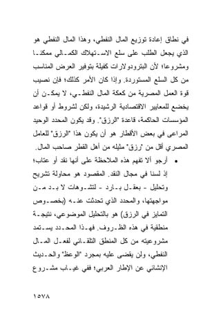 ‫ﻓﻲ ﻨﻁﺎﻕ ﺇﻋﺎﺩﺓ ﺘﻭﺯﻴﻊ ﺍﻟﻤﺎل ﺍﻟﻨﻔﻁﻲ، ﻭﻫﺫﺍ ﺍﻟﻤﺎل ﺍﻟﻨﻔﻁﻲ ﻫﻭ‬
‫ﺍﻟﺫﻱ ﻴﺠﻌل ﺍﻟﻁﻠﺏ ﻋﻠﻰ ﺴﻠﻊ ﺍﻻﺴـﺘﻬﻼﻙ ﺍﻟﻜﻤـﺎﻟﻲ ﻤﻤﻜ ﹰـﺎ‬
  ‫ﻨ‬
‫ﻭﻤﺸﺭﻭ ‪‬ﺎ؛ ﻷﻥ ﺍﻟﺒﺘﺭﻭﺩﻭﻻﺭﺍﺕ ﻜﻔﻴﻠﺔ ﺒﺘﻭﻓﻴﺭ ﺍﻟﻌﺭﺽ ﺍﻟﻤﻨﺎﺴﺏ‬
                                             ‫ﻋ‬
‫ﻤﻥ ﻜل ﺍﻟﺴﻠﻊ ﺍﻟﻤﺴﺘﻭﺭﺩﺓ. ﻭﺇﺫﺍ ﻜﺎﻥ ﺍﻷﻤﺭ ﻜﺫﻟﻙ؛ ﻓﺈﻥ ﻨﺼﻴﺏ‬
‫ﻗﻭﺓ ﺍﻟﻌﻤل ﺍﻟﻤﺼﺭﻴﺔ ﻤﻥ ﻜﻌﻜﺔ ﺍﻟﻤﺎل ﺍﻟﻨﻔﻁـﻲ، ﻻ ﻴﻤﻜـﻥ ﺃﻥ‬
‫ﻴﺨﻀﻊ ﻟﻠﻤﻌﺎﻴﻴﺭ ﺍﻻﻗﺘﺼﺎﺩﻴﺔ ﺍﻟﺭﺸﻴﺩﺓ، ﻭﻟﻜﻥ ﻟﺸﺭﻭﻁ ﺃﻭ ﻗﻭﺍﻋﺩ‬
‫ﺍﻟﻤﺅﺴﺴﺎﺕ ﺍﻟﺤﺎﻜﻤﺔ، ﻗﺎﻋﺩﺓ "ﺍﻟﺭﺯﻕ". ﻭﻗﺩ ﻴﻜﻭﻥ ﺍﻟﻤﺤﺩﺩ ﺍﻟﻭﺤﻴﺩ‬
‫ﺍﻟﻤﺭﺍﻋﻰ ﻓﻲ ﺒﻌﺽ ﺍﻷﻗﻁﺎﺭ ﻫﻭ ﺃﻥ ﻴﻜﻭﻥ ﻫﺫﺍ "ﺍﻟﺭﺯﻕ" ﻟﻠﻌﺎﻤل‬
‫ﺍﻟﻤﺼﺭﻱ ﺃﻗل ﻤﻥ "ﺭﺯﻕ" ﻤﺜﻴﻠﻪ ﻤﻥ ﺃﻫل ﺍﻟﻘﻁﺭ ﺼﺎﺤﺏ ﺍﻟﻤﺎل.‬
‫• ﺃﺭﺠﻭ ﺃﻻ ﺘﻔﻬﻡ ﻫﺫﻩ ﺍﻟﻤﻼﺤﻅﺔ ﻋﻠﻰ ﺃﻨﻬﺎ ﻨﻘﺩ ﺃﻭ ﻋﺘﺎﺏ؛‬
‫ﺇﺫ ﻟﺴﻨﺎ ﻓﻲ ﻤﺠﺎل ﺍﻟﻨﻘﺩ. ﺍﻟﻤﻘﺼﻭﺩ ﻫﻭ ﻤﺤﺎﻭﻟﺔ ﺘﺸﺭﻴﺢ‬
‫ﻭﺘﺤﻠﻴل - ﺒﻌﻘـل ﺒـﺎﺭﺩ - ﻟﺘﺸـﻭﻫﺎﺕ ﻻ ﺒـﺩ ﻤـﻥ‬
‫ﻤﻭﺍﺠﻬﺘﻬﺎ، ﻭﺍﻟﻤﺤﺩﺩ ﺍﻟﺫﻱ ﺘﺤﺩﺜﺕ ﻋﻨـﻪ )ﺒﺨﺼـﻭﺹ‬
‫ﺍﻟﺘﻤﺎﻴﺯ ﻓﻲ ﺍﻟﺭﺯﻕ( ﻫﻭ ﺒﺎﻟﺘﺤﻠﻴل ﺍﻟﻤﻭﻀﻭﻋﻲ، ﻨﺘﻴﺠـﺔ‬
‫ﻤﻨﻁﻘﻴﺔ ﻓﻲ ﻫﺫﻩ ﺍﻟﻅـﺭﻭﻑ. ﻓﻬـﺫﺍ ﺍﻟﻤﺤـﺩﺩ ﻴﺴـﺘﻤﺩ‬
‫ﻤﺸﺭﻭﻋﻴﺘﻪ ﻤﻥ ﻜل ﺍﻟﻤﻨﻁﻕ ﺍﻟﺘﻠﻘـﺎﺌﻲ ﻟﻔﻌـل ﺍﻟﻤـﺎل‬
‫ﺍﻟﻨﻔﻁﻲ، ﻭﻟﻥ ‪‬ﻘ ‪‬ﻰ ﻋﻠﻴﻪ ﺒﻤﺠﺭﺩ "ﺍﻟﻭﻋﻅ" ﻭﺍﻟﺤـﺩﻴﺙ‬
                             ‫ﻴﻀ‬
‫ﺍﻹﻨﺸﺎﺌﻲ ﻋﻥ ﺍﻹﻁﺎﺭ ﺍﻟﻌﺭﺒﻲ؛ ﻓﻔﻲ ﻏﻴـﺎﺏ ﻤﺸـﺭﻭﻉ‬


‫٨٧٥١‬
 