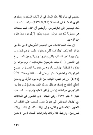 ‫ﺴ ﹸﺴﻬﻡ ﻓﻲ ﺒﻨﺎﺀ ﺜﻘﺔ ﻫﺫﻩ ﺍﻟﺒﻼﺩ ﻓﻲ ﺍﻟﻭﻻﻴﺎﺕ ﺍﻟﻤﺘﺤﺩﺓ، ﻭﺴﺘﺩﻋﻡ‬
                                                    ‫ﺘ‬
‫ﺍﻟﻘﻭﻯ ﺍﻟﻤﻌﺘﺩﻟﺔ ﻓﻲ ﺍﻟﻤﻨﻁﻘﺔ" )٤٢/٤/٤٧٩١(، ﻭﺘﺤـﺩﺙ ﺒﻌـﺩ‬
‫ﺫﻟﻙ ﻜﻴﺴﻨﺠﺭ ﺇﻟﻰ ﺍﻟﻜﻭﻨﺠﺭﺱ، ﻭﺃﻭﻀﺢ ﺃﻥ "ﻫﺫﻩ ﺍﻟﻤﺴـﺎﻋﺩﺍﺕ‬
‫ﻫﻲ ﻤﺤﺎﻭﻟﺔ ﻟﺘﻜﺭﻴﺱ ﻤﺅﺸﺭ ﺠﺩﻴﺩ، ﻴﻅﻬﺭ ﻷﻭل ﻤﺭﺓ ﻤﻨﺫ ﻋﻘﻭﺩ‬
                                              ‫ﻤﻥ ﺍﻟﺯﻤﺎﻥ.‬
‫ﺇﻥ ﻫﺫﻩ ﺍﻟﻤﺴﺎﻋﺩﺍﺕ، ﻫﻲ ﺍﻹﺴﻬﺎﻡ ﺍﻷﻤﺭﻴﻜﻲ ﻓـﻲ ﺨﻠـﻕ‬
‫ﺤﻭﺍﻓﺯ ﻟﺩﻯ ﻜل ﺍﻷﻁﺭﺍﻑ؛ ﻟﻜﻲ ﻴـﺩﻴﺭﻭﺍ ﻅﻬـﻭﺭﻫﻡ ﻟﻠﺤـﺭﺏ‬
‫ﻭﻴﺘﻭﺠﻬﻭﺍ ﻨﺤﻭ ﺍﻟﺴﻼﻡ، ﻭﻟﻜﻲ ﻴﻐﻴﺭﻭﺍ ﺃﻭﻟﻭﻴﺎ ِﻬﻡ ﻤﻥ ﺍﻟﺼـﺭﺍﻉ‬
             ‫ﺘ‬
‫ﺇﻟﻰ ﺍﻟﺘﻌﻤﻴﺭ )...( ﺤﻴﻨﻤﺎ ﺘﺩﺭﺴﻭﻥ ﻤﻘﺘﺭﺤﺎ ِﻨـﺎ، ﻨﺭﺠـﻭﻜﻡ ﺃﻥ‬
               ‫ﺘ‬
‫ﺘﺘﺫﻜﺭﻭﺍ ﻓﻠﺴﻔﺘﻨﺎ ﺍﻷﺴﺎﺴـﻴﺔ، ﻭﻫـﻲ ﺘﻨﻤﻴـﺔ ﺍﻟﺘﻌـﺎﻭﻥ ﻭﻤﻨـﻊ‬
‫)٧٩(‬
       ‫ﺍﻟﻤﻭﺍﺠﻬﺎﺕ ﻭﺍﻟﻀﻐﻭﻁ ﻋﻠﻴﻨﺎ ﻭﻋﻠﻰ ﺃﺼـﺩﻗﺎﺌﻨﺎ ﻭﺤﻠﻔﺎﺌﻨـﺎ"‬
‫)٦٢/٤(. ﻭﺭﻏﻡ ﺍﻟﻔﺠﻭﺓ ﺍﻟﻬﺎﺌﻠﺔ ﺒﻴﻥ ﺍﻟﻭﻋـﻭﺩ ﺍﻷﻭﻟـﻰ ﻭﺒـﻴﻥ‬
‫ﺍﻟﻤﺒﻠﻎ ﺍﻟﻤﻘﺘﺭﺡ )ﻤﺸﻔﻭ ‪‬ﺎ ﺒﻜل ﻫـﺫﻩ ﺍﻟﺘﻔﺴـﻴﺭﺍﺕ( ﻟـﻡ ﻴﻌﻠـﻥ‬
                                ‫ﻋ‬
‫ﺍﻟﻜﻭﻨﺠﺭﺱ ﻤﻭﺍﻓﻘﺘﻪ، ﺇﻻ ﻓﻲ ﺃﻭﺍﺨﺭ ﺍﻟﻌﺎﻡ، ﻭﻟﻡ ﻴﺒـﺩﺃ ﺍﻟﺴـﺤﺏ‬
‫ﻋﻠﻴﻪ ﺇﻻ ﻋﺎﻡ ٥٧٩١، ﻭﻓﻲ ﺍﻟﻤﻘﺎﺒل ﺃﺩﻯ ﺍﻟﺘﺩﻫﻭﺭ ﻓﻲ ﺍﻟﻌﻼﻗﺎﺕ‬
‫ﻤﻊ ﺍﻻﺘﺤﺎﺩ ﺍﻟﺴﻭﻓﻴﺘﻲ ﺇﻟﻰ ﻫﺒﻭﻁ ﻤﻌﺩل ﺍﻟﺴﺤﺏ ﻋﻠﻰ ﺍﺘﻔﺎﻗﻴـﺎﺕ‬
‫ﺍﻟﺘﻌﺎﻭﻥ ﺍﻻﻗﺘﺼﺎﺩﻱ ﻭﺍﻟﻔﻨﻲ، ﻭﺇﻟﻰ ﺇﻴﻘﺎﻑ ﻜﺎﻤـل ﺍﻟﺘﺴـﻬﻴﻼﺕ‬
‫ﻟﻠﻤﻭﺭﺩﻴﻥ، ﻭﺍﺭﺘﺒﻁ ﻫﺫﺍ ﻭﺫﺍﻙ ﺒﺎﻟﺘﺯﺍﻤﺎﺕ ﺍﻟﺴﺩﺍﺩ ﻓـﻲ ﻫـﺫﻴﻥ‬


‫٧٥١‬
 